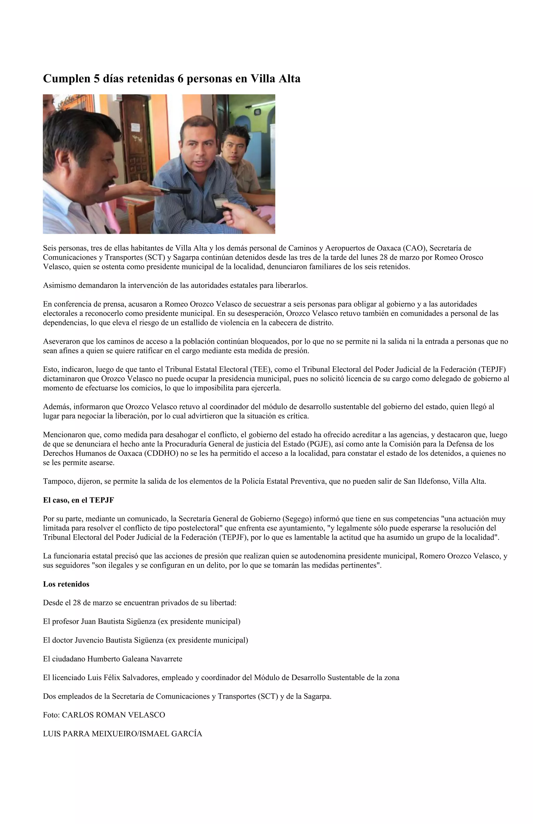 Cumplen 5 días retenidas 6 personas en Villa Alta




Seis personas, tres de ellas habitantes de Villa Alta y los demás personal de Caminos y Aeropuertos de Oaxaca (CAO), Secretaría de
Comunicaciones y Transportes (SCT) y Sagarpa continúan detenidos desde las tres de la tarde del lunes 28 de marzo por Romeo Orosco
Velasco, quien se ostenta como presidente municipal de la localidad, denunciaron familiares de los seis retenidos.

Asimismo demandaron la intervención de las autoridades estatales para liberarlos.

En conferencia de prensa, acusaron a Romeo Orozco Velasco de secuestrar a seis personas para obligar al gobierno y a las autoridades
electorales a reconocerlo como presidente municipal. En su desesperación, Orozco Velasco retuvo también en comunidades a personal de las
dependencias, lo que eleva el riesgo de un estallido de violencia en la cabecera de distrito.

Aseveraron que los caminos de acceso a la población continúan bloqueados, por lo que no se permite ni la salida ni la entrada a personas que no
sean afines a quien se quiere ratificar en el cargo mediante esta medida de presión.

Esto, indicaron, luego de que tanto el Tribunal Estatal Electoral (TEE), como el Tribunal Electoral del Poder Judicial de la Federación (TEPJF)
dictaminaron que Orozco Velasco no puede ocupar la presidencia municipal, pues no solicitó licencia de su cargo como delegado de gobierno al
momento de efectuarse los comicios, lo que lo imposibilita para ejercerla.

Además, informaron que Orozco Velasco retuvo al coordinador del módulo de desarrollo sustentable del gobierno del estado, quien llegó al
lugar para negociar la liberación, por lo cual advirtieron que la situación es crítica.

Mencionaron que, como medida para desahogar el conflicto, el gobierno del estado ha ofrecido acreditar a las agencias, y destacaron que, luego
de que se denunciara el hecho ante la Procuraduría General de justicia del Estado (PGJE), así como ante la Comisión para la Defensa de los
Derechos Humanos de Oaxaca (CDDHO) no se les ha permitido el acceso a la localidad, para constatar el estado de los detenidos, a quienes no
se les permite asearse.

Tampoco, dijeron, se permite la salida de los elementos de la Policía Estatal Preventiva, que no pueden salir de San Ildefonso, Villa Alta.

El caso, en el TEPJF

Por su parte, mediante un comunicado, la Secretaría General de Gobierno (Segego) informó que tiene en sus competencias "una actuación muy
limitada para resolver el conflicto de tipo postelectoral" que enfrenta ese ayuntamiento, "y legalmente sólo puede esperarse la resolución del
Tribunal Electoral del Poder Judicial de la Federación (TEPJF), por lo que es lamentable la actitud que ha asumido un grupo de la localidad".

La funcionaria estatal precisó que las acciones de presión que realizan quien se autodenomina presidente municipal, Romero Orozco Velasco, y
sus seguidores "son ilegales y se configuran en un delito, por lo que se tomarán las medidas pertinentes".

Los retenidos

Desde el 28 de marzo se encuentran privados de su libertad:

El profesor Juan Bautista Sigüenza (ex presidente municipal)

El doctor Juvencio Bautista Sigüenza (ex presidente municipal)

El ciudadano Humberto Galeana Navarrete

El licenciado Luis Félix Salvadores, empleado y coordinador del Módulo de Desarrollo Sustentable de la zona

Dos empleados de la Secretaría de Comunicaciones y Transportes (SCT) y de la Sagarpa.

Foto: CARLOS ROMAN VELASCO

LUIS PARRA MEIXUEIRO/ISMAEL GARCÍA
 