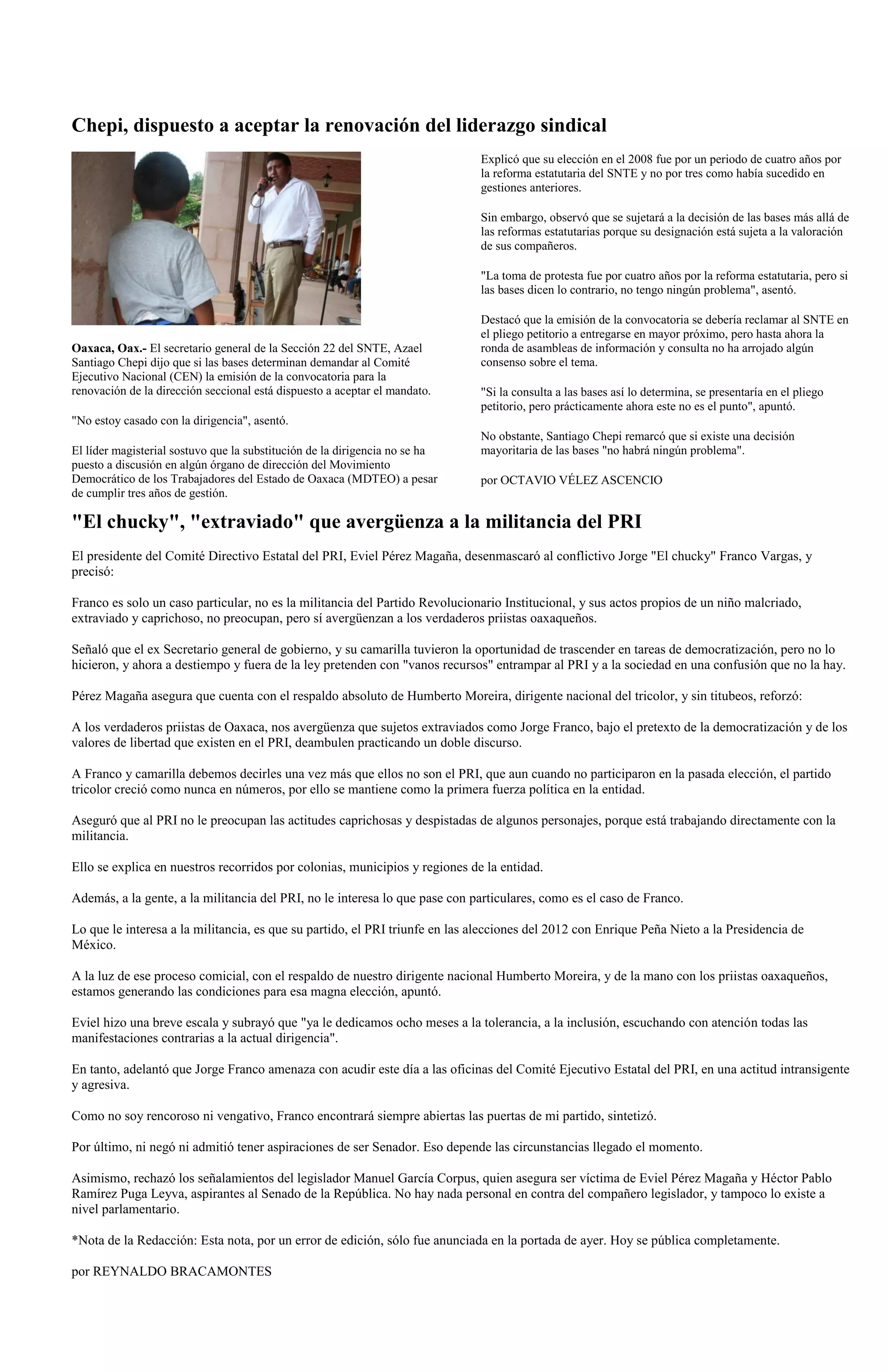 Chepi, dispuesto a aceptar la renovación del liderazgo sindical
                                                                             Explicó que su elección en el 2008 fue por un periodo de cuatro años por
                                                                             la reforma estatutaria del SNTE y no por tres como había sucedido en
                                                                             gestiones anteriores.

                                                                             Sin embargo, observó que se sujetará a la decisión de las bases más allá de
                                                                             las reformas estatutarias porque su designación está sujeta a la valoración
                                                                             de sus compañeros.

                                                                             "La toma de protesta fue por cuatro años por la reforma estatutaria, pero si
                                                                             las bases dicen lo contrario, no tengo ningún problema", asentó.

                                                                             Destacó que la emisión de la convocatoria se debería reclamar al SNTE en
                                                                             el pliego petitorio a entregarse en mayor próximo, pero hasta ahora la
Oaxaca, Oax.- El secretario general de la Sección 22 del SNTE, Azael         ronda de asambleas de información y consulta no ha arrojado algún
Santiago Chepi dijo que si las bases determinan demandar al Comité           consenso sobre el tema.
Ejecutivo Nacional (CEN) la emisión de la convocatoria para la
renovación de la dirección seccional está dispuesto a aceptar el mandato.    "Si la consulta a las bases así lo determina, se presentaría en el pliego
                                                                             petitorio, pero prácticamente ahora este no es el punto", apuntó.
"No estoy casado con la dirigencia", asentó.
                                                                             No obstante, Santiago Chepi remarcó que si existe una decisión
El líder magisterial sostuvo que la substitución de la dirigencia no se ha   mayoritaria de las bases "no habrá ningún problema".
puesto a discusión en algún órgano de dirección del Movimiento
Democrático de los Trabajadores del Estado de Oaxaca (MDTEO) a pesar         por OCTAVIO VÉLEZ ASCENCIO
de cumplir tres años de gestión.

"El chucky", "extraviado" que avergüenza a la militancia del PRI
El presidente del Comité Directivo Estatal del PRI, Eviel Pérez Magaña, desenmascaró al conflictivo Jorge "El chucky" Franco Vargas, y
precisó:

Franco es solo un caso particular, no es la militancia del Partido Revolucionario Institucional, y sus actos propios de un niño malcriado,
extraviado y caprichoso, no preocupan, pero sí avergüenzan a los verdaderos priistas oaxaqueños.

Señaló que el ex Secretario general de gobierno, y su camarilla tuvieron la oportunidad de trascender en tareas de democratización, pero no lo
hicieron, y ahora a destiempo y fuera de la ley pretenden con "vanos recursos" entrampar al PRI y a la sociedad en una confusión que no la hay.

Pérez Magaña asegura que cuenta con el respaldo absoluto de Humberto Moreira, dirigente nacional del tricolor, y sin titubeos, reforzó:

A los verdaderos priistas de Oaxaca, nos avergüenza que sujetos extraviados como Jorge Franco, bajo el pretexto de la democratización y de los
valores de libertad que existen en el PRI, deambulen practicando un doble discurso.

A Franco y camarilla debemos decirles una vez más que ellos no son el PRI, que aun cuando no participaron en la pasada elección, el partido
tricolor creció como nunca en números, por ello se mantiene como la primera fuerza política en la entidad.

Aseguró que al PRI no le preocupan las actitudes caprichosas y despistadas de algunos personajes, porque está trabajando directamente con la
militancia.

Ello se explica en nuestros recorridos por colonias, municipios y regiones de la entidad.

Además, a la gente, a la militancia del PRI, no le interesa lo que pase con particulares, como es el caso de Franco.

Lo que le interesa a la militancia, es que su partido, el PRI triunfe en las alecciones del 2012 con Enrique Peña Nieto a la Presidencia de
México.

A la luz de ese proceso comicial, con el respaldo de nuestro dirigente nacional Humberto Moreira, y de la mano con los priistas oaxaqueños,
estamos generando las condiciones para esa magna elección, apuntó.

Eviel hizo una breve escala y subrayó que "ya le dedicamos ocho meses a la tolerancia, a la inclusión, escuchando con atención todas las
manifestaciones contrarias a la actual dirigencia".

En tanto, adelantó que Jorge Franco amenaza con acudir este día a las oficinas del Comité Ejecutivo Estatal del PRI, en una actitud intransigente
y agresiva.

Como no soy rencoroso ni vengativo, Franco encontrará siempre abiertas las puertas de mi partido, sintetizó.

Por último, ni negó ni admitió tener aspiraciones de ser Senador. Eso depende las circunstancias llegado el momento.

Asimismo, rechazó los señalamientos del legislador Manuel García Corpus, quien asegura ser víctima de Eviel Pérez Magaña y Héctor Pablo
Ramírez Puga Leyva, aspirantes al Senado de la República. No hay nada personal en contra del compañero legislador, y tampoco lo existe a
nivel parlamentario.

*Nota de la Redacción: Esta nota, por un error de edición, sólo fue anunciada en la portada de ayer. Hoy se pública completamente.

por REYNALDO BRACAMONTES
 