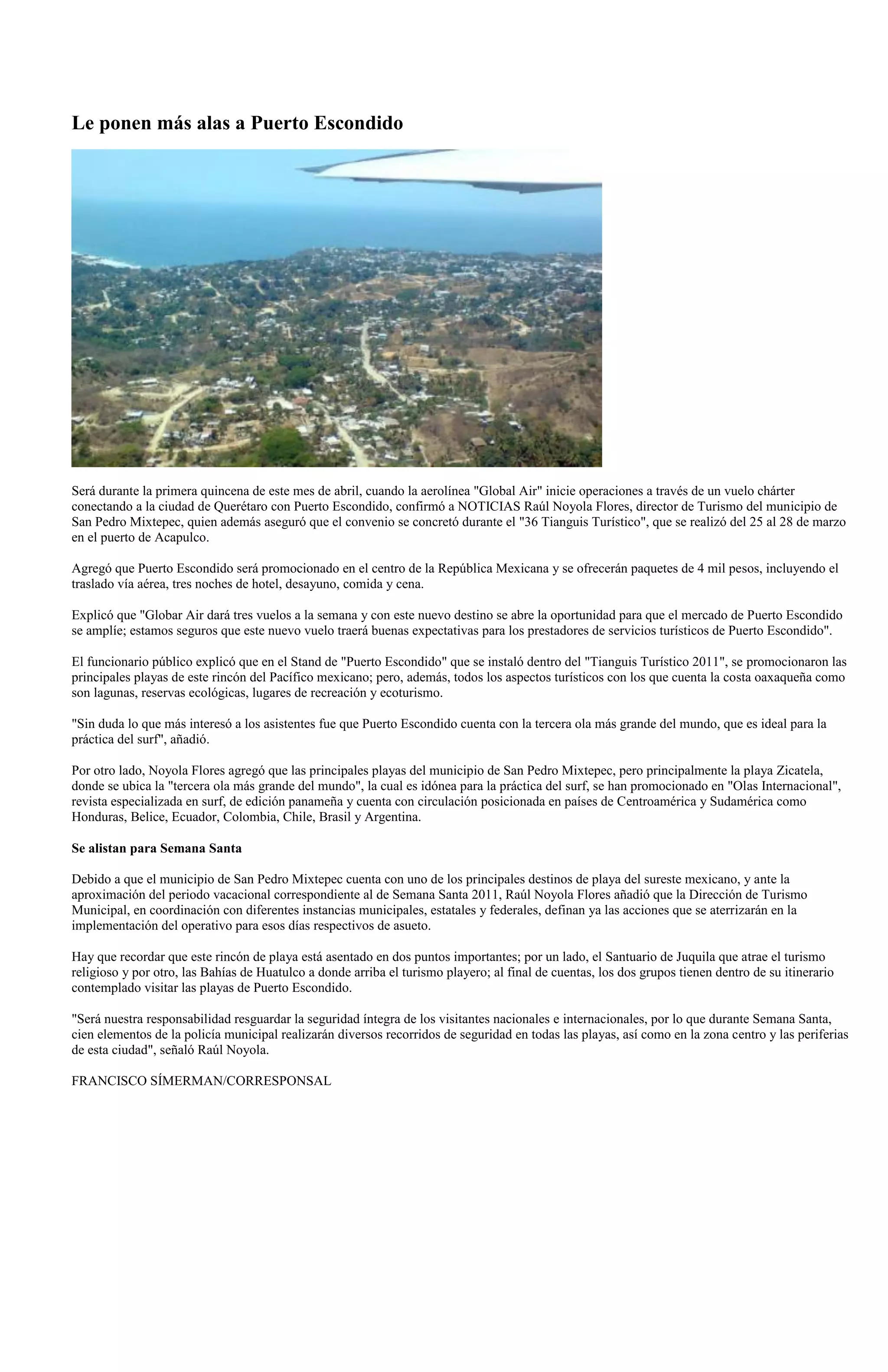 Le ponen más alas a Puerto Escondido




Será durante la primera quincena de este mes de abril, cuando la aerolínea "Global Air" inicie operaciones a través de un vuelo chárter
conectando a la ciudad de Querétaro con Puerto Escondido, confirmó a NOTICIAS Raúl Noyola Flores, director de Turismo del municipio de
San Pedro Mixtepec, quien además aseguró que el convenio se concretó durante el "36 Tianguis Turístico", que se realizó del 25 al 28 de marzo
en el puerto de Acapulco.

Agregó que Puerto Escondido será promocionado en el centro de la República Mexicana y se ofrecerán paquetes de 4 mil pesos, incluyendo el
traslado vía aérea, tres noches de hotel, desayuno, comida y cena.

Explicó que "Globar Air dará tres vuelos a la semana y con este nuevo destino se abre la oportunidad para que el mercado de Puerto Escondido
se amplíe; estamos seguros que este nuevo vuelo traerá buenas expectativas para los prestadores de servicios turísticos de Puerto Escondido".

El funcionario público explicó que en el Stand de "Puerto Escondido" que se instaló dentro del "Tianguis Turístico 2011", se promocionaron las
principales playas de este rincón del Pacífico mexicano; pero, además, todos los aspectos turísticos con los que cuenta la costa oaxaqueña como
son lagunas, reservas ecológicas, lugares de recreación y ecoturismo.

"Sin duda lo que más interesó a los asistentes fue que Puerto Escondido cuenta con la tercera ola más grande del mundo, que es ideal para la
práctica del surf", añadió.

Por otro lado, Noyola Flores agregó que las principales playas del municipio de San Pedro Mixtepec, pero principalmente la playa Zicatela,
donde se ubica la "tercera ola más grande del mundo", la cual es idónea para la práctica del surf, se han promocionado en "Olas Internacional",
revista especializada en surf, de edición panameña y cuenta con circulación posicionada en países de Centroamérica y Sudamérica como
Honduras, Belice, Ecuador, Colombia, Chile, Brasil y Argentina.

Se alistan para Semana Santa

Debido a que el municipio de San Pedro Mixtepec cuenta con uno de los principales destinos de playa del sureste mexicano, y ante la
aproximación del periodo vacacional correspondiente al de Semana Santa 2011, Raúl Noyola Flores añadió que la Dirección de Turismo
Municipal, en coordinación con diferentes instancias municipales, estatales y federales, definan ya las acciones que se aterrizarán en la
implementación del operativo para esos días respectivos de asueto.

Hay que recordar que este rincón de playa está asentado en dos puntos importantes; por un lado, el Santuario de Juquila que atrae el turismo
religioso y por otro, las Bahías de Huatulco a donde arriba el turismo playero; al final de cuentas, los dos grupos tienen dentro de su itinerario
contemplado visitar las playas de Puerto Escondido.

"Será nuestra responsabilidad resguardar la seguridad íntegra de los visitantes nacionales e internacionales, por lo que durante Semana Santa,
cien elementos de la policía municipal realizarán diversos recorridos de seguridad en todas las playas, así como en la zona centro y las periferias
de esta ciudad", señaló Raúl Noyola.

FRANCISCO SÍMERMAN/CORRESPONSAL
 