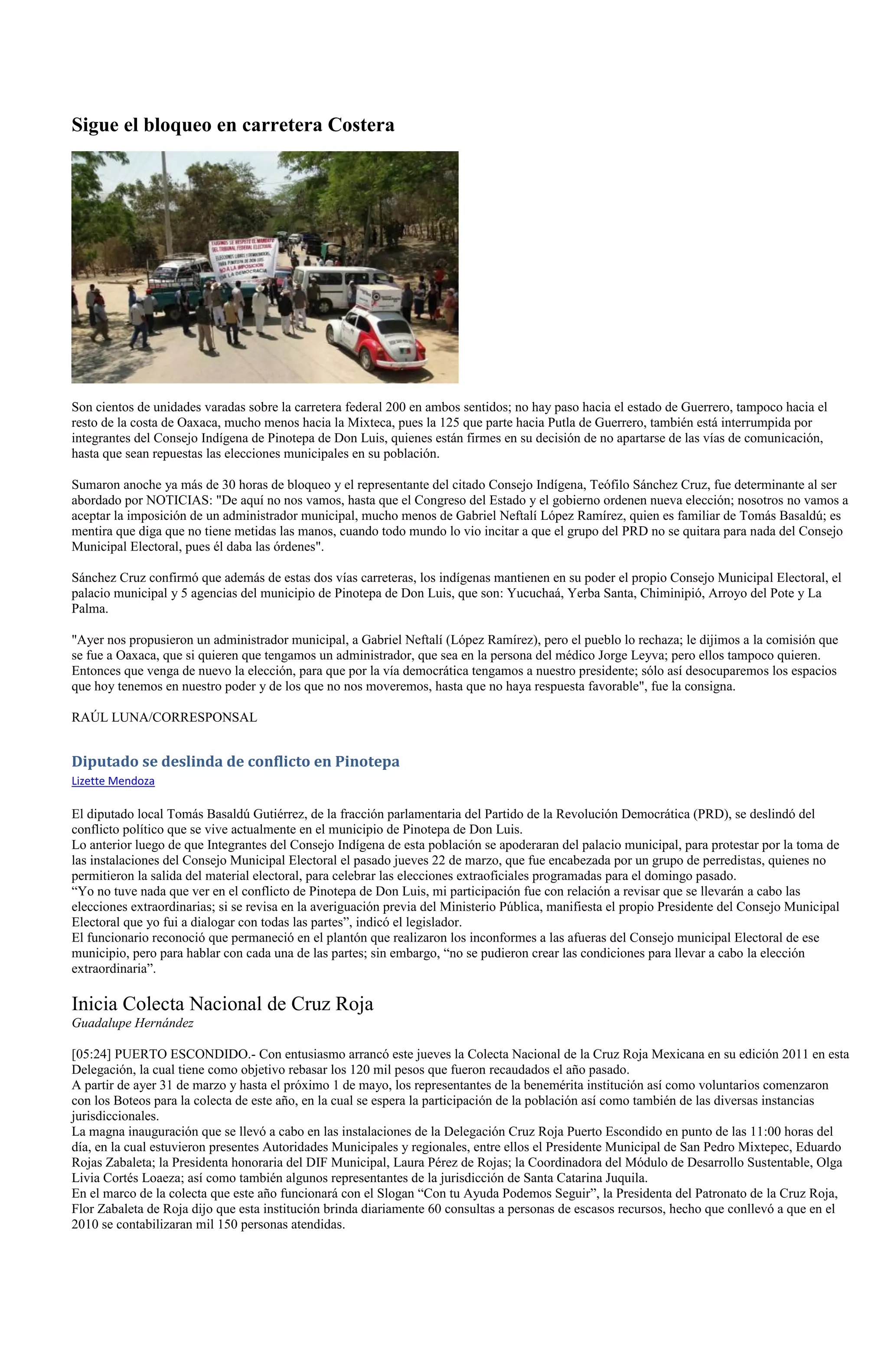 Sigue el bloqueo en carretera Costera




Son cientos de unidades varadas sobre la carretera federal 200 en ambos sentidos; no hay paso hacia el estado de Guerrero, tampoco hacia el
resto de la costa de Oaxaca, mucho menos hacia la Mixteca, pues la 125 que parte hacia Putla de Guerrero, también está interrumpida por
integrantes del Consejo Indígena de Pinotepa de Don Luis, quienes están firmes en su decisión de no apartarse de las vías de comunicación,
hasta que sean repuestas las elecciones municipales en su población.

Sumaron anoche ya más de 30 horas de bloqueo y el representante del citado Consejo Indígena, Teófilo Sánchez Cruz, fue determinante al ser
abordado por NOTICIAS: "De aquí no nos vamos, hasta que el Congreso del Estado y el gobierno ordenen nueva elección; nosotros no vamos a
aceptar la imposición de un administrador municipal, mucho menos de Gabriel Neftalí López Ramírez, quien es familiar de Tomás Basaldú; es
mentira que diga que no tiene metidas las manos, cuando todo mundo lo vio incitar a que el grupo del PRD no se quitara para nada del Consejo
Municipal Electoral, pues él daba las órdenes".

Sánchez Cruz confirmó que además de estas dos vías carreteras, los indígenas mantienen en su poder el propio Consejo Municipal Electoral, el
palacio municipal y 5 agencias del municipio de Pinotepa de Don Luis, que son: Yucuchaá, Yerba Santa, Chiminipió, Arroyo del Pote y La
Palma.

"Ayer nos propusieron un administrador municipal, a Gabriel Neftalí (López Ramírez), pero el pueblo lo rechaza; le dijimos a la comisión que
se fue a Oaxaca, que si quieren que tengamos un administrador, que sea en la persona del médico Jorge Leyva; pero ellos tampoco quieren.
Entonces que venga de nuevo la elección, para que por la vía democrática tengamos a nuestro presidente; sólo así desocuparemos los espacios
que hoy tenemos en nuestro poder y de los que no nos moveremos, hasta que no haya respuesta favorable", fue la consigna.

RAÚL LUNA/CORRESPONSAL


Diputado se deslinda de conflicto en Pinotepa
Lizette Mendoza

El diputado local Tomás Basaldú Gutiérrez, de la fracción parlamentaria del Partido de la Revolución Democrática (PRD), se deslindó del
conflicto político que se vive actualmente en el municipio de Pinotepa de Don Luis.
Lo anterior luego de que Integrantes del Consejo Indígena de esta población se apoderaran del palacio municipal, para protestar por la toma de
las instalaciones del Consejo Municipal Electoral el pasado jueves 22 de marzo, que fue encabezada por un grupo de perredistas, quienes no
permitieron la salida del material electoral, para celebrar las elecciones extraoficiales programadas para el domingo pasado.
“Yo no tuve nada que ver en el conflicto de Pinotepa de Don Luis, mi participación fue con relación a revisar que se llevarán a cabo las
elecciones extraordinarias; si se revisa en la averiguación previa del Ministerio Pública, manifiesta el propio Presidente del Consejo Municipal
Electoral que yo fui a dialogar con todas las partes”, indicó el legislador.
El funcionario reconoció que permaneció en el plantón que realizaron los inconformes a las afueras del Consejo municipal Electoral de ese
municipio, pero para hablar con cada una de las partes; sin embargo, “no se pudieron crear las condiciones para llevar a cabo la elección
extraordinaria”.

Inicia Colecta Nacional de Cruz Roja
Guadalupe Hernández

[05:24] PUERTO ESCONDIDO.- Con entusiasmo arrancó este jueves la Colecta Nacional de la Cruz Roja Mexicana en su edición 2011 en esta
Delegación, la cual tiene como objetivo rebasar los 120 mil pesos que fueron recaudados el año pasado.
A partir de ayer 31 de marzo y hasta el próximo 1 de mayo, los representantes de la benemérita institución así como voluntarios comenzaron
con los Boteos para la colecta de este año, en la cual se espera la participación de la población así como también de las diversas instancias
jurisdiccionales.
La magna inauguración que se llevó a cabo en las instalaciones de la Delegación Cruz Roja Puerto Escondido en punto de las 11:00 horas del
día, en la cual estuvieron presentes Autoridades Municipales y regionales, entre ellos el Presidente Municipal de San Pedro Mixtepec, Eduardo
Rojas Zabaleta; la Presidenta honoraria del DIF Municipal, Laura Pérez de Rojas; la Coordinadora del Módulo de Desarrollo Sustentable, Olga
Livia Cortés Loaeza; así como también algunos representantes de la jurisdicción de Santa Catarina Juquila.
En el marco de la colecta que este año funcionará con el Slogan “Con tu Ayuda Podemos Seguir”, la Presidenta del Patronato de la Cruz Roja,
Flor Zabaleta de Roja dijo que esta institución brinda diariamente 60 consultas a personas de escasos recursos, hecho que conllevó a que en el
2010 se contabilizaran mil 150 personas atendidas.
 