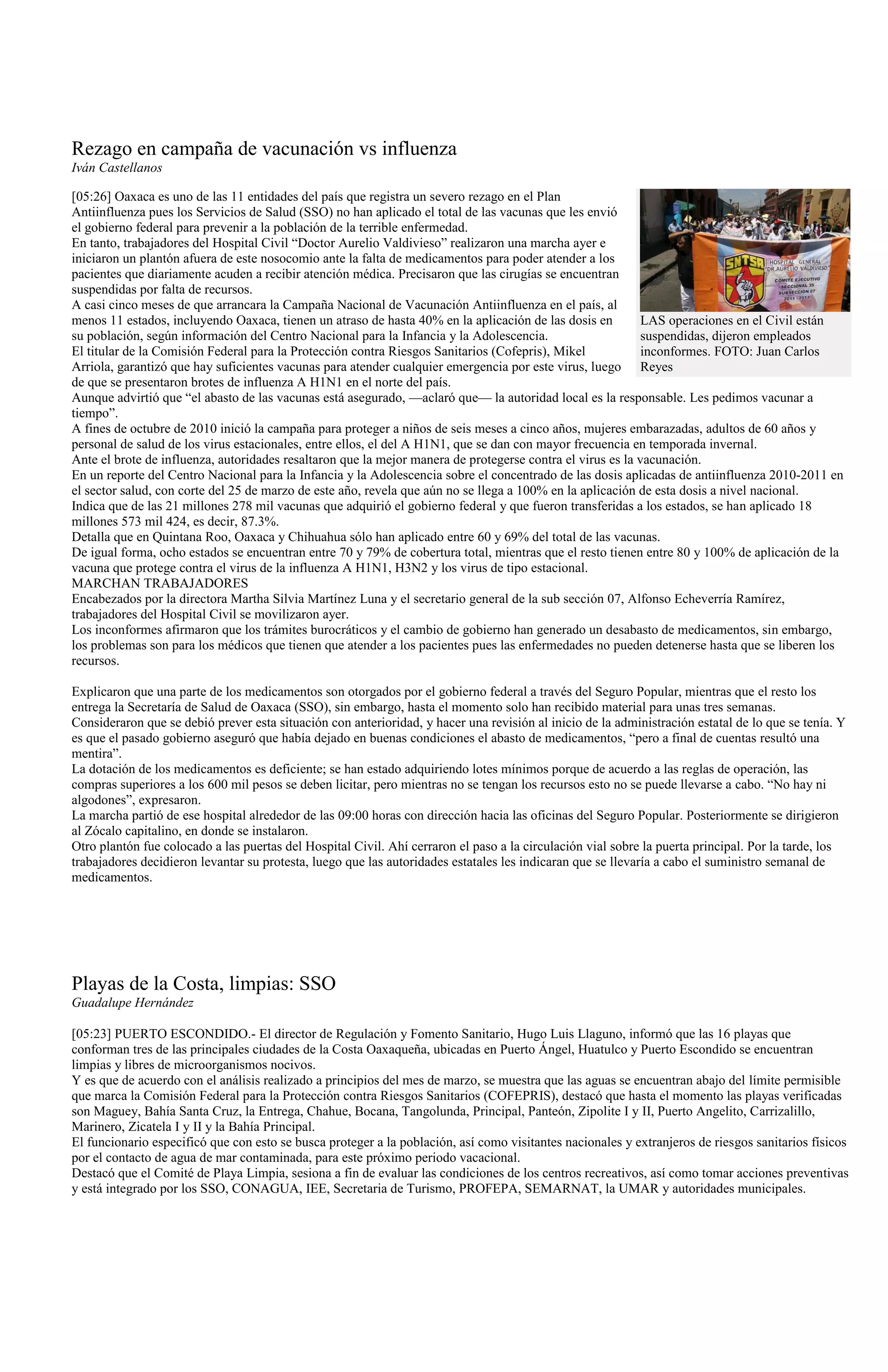 Rezago en campaña de vacunación vs influenza
Iván Castellanos

[05:26] Oaxaca es uno de las 11 entidades del país que registra un severo rezago en el Plan
Antiinfluenza pues los Servicios de Salud (SSO) no han aplicado el total de las vacunas que les envió
el gobierno federal para prevenir a la población de la terrible enfermedad.
En tanto, trabajadores del Hospital Civil “Doctor Aurelio Valdivieso” realizaron una marcha ayer e
iniciaron un plantón afuera de este nosocomio ante la falta de medicamentos para poder atender a los
pacientes que diariamente acuden a recibir atención médica. Precisaron que las cirugías se encuentran
suspendidas por falta de recursos.
A casi cinco meses de que arrancara la Campaña Nacional de Vacunación Antiinfluenza en el país, al
menos 11 estados, incluyendo Oaxaca, tienen un atraso de hasta 40% en la aplicación de las dosis en         LAS operaciones en el Civil están
su población, según información del Centro Nacional para la Infancia y la Adolescencia.                     suspendidas, dijeron empleados
El titular de la Comisión Federal para la Protección contra Riesgos Sanitarios (Cofepris), Mikel            inconformes. FOTO: Juan Carlos
Arriola, garantizó que hay suficientes vacunas para atender cualquier emergencia por este virus, luego Reyes
de que se presentaron brotes de influenza A H1N1 en el norte del país.
Aunque advirtió que “el abasto de las vacunas está asegurado, —aclaró que— la autoridad local es la responsable. Les pedimos vacunar a
tiempo”.
A fines de octubre de 2010 inició la campaña para proteger a niños de seis meses a cinco años, mujeres embarazadas, adultos de 60 años y
personal de salud de los virus estacionales, entre ellos, el del A H1N1, que se dan con mayor frecuencia en temporada invernal.
Ante el brote de influenza, autoridades resaltaron que la mejor manera de protegerse contra el virus es la vacunación.
En un reporte del Centro Nacional para la Infancia y la Adolescencia sobre el concentrado de las dosis aplicadas de antiinfluenza 2010-2011 en
el sector salud, con corte del 25 de marzo de este año, revela que aún no se llega a 100% en la aplicación de esta dosis a nivel nacional.
Indica que de las 21 millones 278 mil vacunas que adquirió el gobierno federal y que fueron transferidas a los estados, se han aplicado 18
millones 573 mil 424, es decir, 87.3%.
Detalla que en Quintana Roo, Oaxaca y Chihuahua sólo han aplicado entre 60 y 69% del total de las vacunas.
De igual forma, ocho estados se encuentran entre 70 y 79% de cobertura total, mientras que el resto tienen entre 80 y 100% de aplicación de la
vacuna que protege contra el virus de la influenza A H1N1, H3N2 y los virus de tipo estacional.
MARCHAN TRABAJADORES
Encabezados por la directora Martha Silvia Martínez Luna y el secretario general de la sub sección 07, Alfonso Echeverría Ramírez,
trabajadores del Hospital Civil se movilizaron ayer.
Los inconformes afirmaron que los trámites burocráticos y el cambio de gobierno han generado un desabasto de medicamentos, sin embargo,
los problemas son para los médicos que tienen que atender a los pacientes pues las enfermedades no pueden detenerse hasta que se liberen los
recursos.

Explicaron que una parte de los medicamentos son otorgados por el gobierno federal a través del Seguro Popular, mientras que el resto los
entrega la Secretaría de Salud de Oaxaca (SSO), sin embargo, hasta el momento solo han recibido material para unas tres semanas.
Consideraron que se debió prever esta situación con anterioridad, y hacer una revisión al inicio de la administración estatal de lo que se tenía. Y
es que el pasado gobierno aseguró que había dejado en buenas condiciones el abasto de medicamentos, “pero a final de cuentas resultó una
mentira”.
La dotación de los medicamentos es deficiente; se han estado adquiriendo lotes mínimos porque de acuerdo a las reglas de operación, las
compras superiores a los 600 mil pesos se deben licitar, pero mientras no se tengan los recursos esto no se puede llevarse a cabo. “No hay ni
algodones”, expresaron.
La marcha partió de ese hospital alrededor de las 09:00 horas con dirección hacia las oficinas del Seguro Popular. Posteriormente se dirigieron
al Zócalo capitalino, en donde se instalaron.
Otro plantón fue colocado a las puertas del Hospital Civil. Ahí cerraron el paso a la circulación vial sobre la puerta principal. Por la tarde, los
trabajadores decidieron levantar su protesta, luego que las autoridades estatales les indicaran que se llevaría a cabo el suministro semanal de
medicamentos.




Playas de la Costa, limpias: SSO
Guadalupe Hernández

[05:23] PUERTO ESCONDIDO.- El director de Regulación y Fomento Sanitario, Hugo Luis Llaguno, informó que las 16 playas que
conforman tres de las principales ciudades de la Costa Oaxaqueña, ubicadas en Puerto Ángel, Huatulco y Puerto Escondido se encuentran
limpias y libres de microorganismos nocivos.
Y es que de acuerdo con el análisis realizado a principios del mes de marzo, se muestra que las aguas se encuentran abajo del límite permisible
que marca la Comisión Federal para la Protección contra Riesgos Sanitarios (COFEPRIS), destacó que hasta el momento las playas verificadas
son Maguey, Bahía Santa Cruz, la Entrega, Chahue, Bocana, Tangolunda, Principal, Panteón, Zipolite I y II, Puerto Angelito, Carrizalillo,
Marinero, Zicatela I y II y la Bahía Principal.
El funcionario especificó que con esto se busca proteger a la población, así como visitantes nacionales y extranjeros de riesgos sanitarios físicos
por el contacto de agua de mar contaminada, para este próximo periodo vacacional.
Destacó que el Comité de Playa Limpia, sesiona a fin de evaluar las condiciones de los centros recreativos, así como tomar acciones preventivas
y está integrado por los SSO, CONAGUA, IEE, Secretaria de Turismo, PROFEPA, SEMARNAT, la UMAR y autoridades municipales.
 