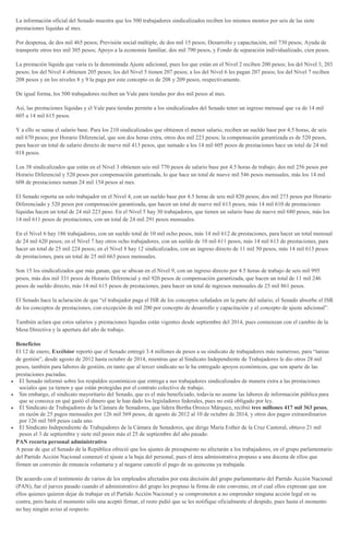 La información oficial del Senado muestra que los 500 trabajadores sindicalizados reciben los mismos montos por seis de las siete
prestaciones líquidas al mes.
Por despensa, de dos mil 465 pesos; Previsión social múltiple, de dos mil 15 pesos; Desarrollo y capacitación, mil 730 pesos; Ayuda de
transporte otros tres mil 305 pesos; Apoyo a la economía familiar, dos mil 790 pesos, y Fondo de separación individualizado, cien pesos.
La prestación líquida que varía es la denominada Ajuste adicional, pues los que están en el Nivel 2 reciben 200 pesos; los del Nivel 3, 203
pesos; los del Nivel 4 obtienen 205 pesos; los del Nivel 5 tienen 207 pesos; a los del Nivel 6 les pagan 207 pesos; los del Nivel 7 reciben
208 pesos y en los niveles 8 y 9 la paga por este concepto es de 208 y 209 pesos, respectivamente.
De igual forma, los 500 trabajadores reciben un Vale para tiendas por dos mil pesos al mes.
Así, las prestaciones líquidas y el Vale para tiendas permite a los sindicalizados del Senado tener un ingreso mensual que va de 14 mil
605 a 14 mil 615 pesos.
Y a ello se suma el salario base. Para los 210 sindicalizados que obtienen el menor salario, reciben un sueldo base por 4.5 horas, de seis
mil 670 pesos; por Horario Diferencial, que son dos horas extra, otros dos mil 223 pesos; la compensación garantizada es de 520 pesos,
para hacer un total de salario directo de nueve mil 413 pesos, que sumado a los 14 mil 605 pesos de prestaciones hace un total de 24 mil
018 pesos.
Los 38 sindicalizados que están en el Nivel 3 obtienen seis mil 770 pesos de salario base por 4.5 horas de trabajo; dos mil 256 pesos por
Horario Diferencial y 520 pesos por compensación garantizada, lo que hace un total de nueve mil 546 pesos mensuales, más los 14 mil
608 de prestaciones suman 24 mil 154 pesos al mes.
El Senado reporta un solo trabajador en el Nivel 4, con un sueldo base por 4.5 horas de seis mil 820 pesos; dos mil 273 pesos por Horario
Diferenciado y 520 pesos por compensación garantizada, que hacen un total de nueve mil 613 pesos, más 14 mil 610 de prestaciones
líquidas hacen un total de 24 mil 223 peso. En el Nivel 5 hay 30 trabajadores, que tienen un salario base de nueve mil 680 pesos, más los
14 mil 611 pesos de prestaciones, con un total de 24 mil 291 pesos mensuales.
En el Nivel 6 hay 186 trabajadores, con un sueldo total de 10 mil ocho pesos, más 14 mil 612 de prestaciones, para hacer un total mensual
de 24 mil 620 pesos; en el Nivel 7 hay otros ocho trabajadores, con un sueldo de 10 mil 611 pesos, más 14 mil 613 de prestaciones, para
hacer un total de 25 mil 224 pesos; en el Nivel 8 hay 12 sindicalizados, con un ingreso directo de 11 mil 50 pesos, más 14 mil 613 pesos
de prestaciones, para un total de 25 mil 663 pesos mensuales.
Son 15 los sindicalizados que más ganan, que se ubican en el Nivel 9, con un ingreso directo por 4.5 horas de trabajo de seis mil 995
pesos, más dos mil 331 pesos de Horario Diferencial y mil 920 pesos de compensación garantizada, que hacen un total de 11 mil 246
pesos de sueldo directo, más 14 mil 615 pesos de prestaciones, para hacer un total de ingresos mensuales de 25 mil 861 pesos.
El Senado hace la aclaración de que “el trabajador paga el ISR de los conceptos señalados en la parte del salario, el Senado absorbe el ISR
de los conceptos de prestaciones, con excepción de mil 200 por concepto de desarrollo y capacitación y el concepto de ajuste adicional”.
También aclara que estos salarios y prestaciones líquidas están vigentes desde septiembre del 2014, pues comienzan con el cambio de la
Mesa Directiva y la apertura del año de trabajo.
Beneficios
El 12 de enero, Excélsior reportó que el Senado entregó 3.4 millones de pesos a su sindicato de trabajadores más numeroso, para “tareas
de gestión”, desde agosto de 2012 hasta octubre de 2014, mientras que al Sindicato Independiente de Trabajadores le dio otros 28 mil
pesos, también para labores de gestión, en tanto que al tercer sindicato no le ha entregado apoyos económicos, que son aparte de las
prestaciones pactadas.
El Senado informó sobre los respaldos económicos que entrega a sus trabajadores sindicalizados de manera extra a las prestaciones
sociales que ya tienen y que están protegidas por el contrato colectivo de trabajo.
Sin embargo, el sindicato mayoritario del Senado, que es el más beneficiado, todavía no asume las labores de información pública para
que se conozca en qué gastó el dinero que le han dado los legisladores federales, pues no está obligado por ley.
El Sindicato de Trabajadores de la Cámara de Senadores, que lidera Bertha Orozco Márquez, recibió tres millones 417 mil 363 pesos,
en razón de 25 pagos mensuales por 126 mil 569 pesos, de agosto de 2012 al 10 de octubre de 2014, y otros dos pagos extraordinarios
por 126 mil 569 pesos cada uno.
El Sindicato Independiente de Trabajadores de la Cámara de Senadores, que dirige María Esther de la Cruz Cantoral, obtuvo 21 mil
pesos el 3 de septiembre y siete mil pesos más el 25 de septiembre del año pasado.
PAN recorta personal administrativo
A pesar de que el Senado de la República ofreció que los ajustes de presupuesto no afectarán a los trabajadores, en el grupo parlamentario
del Partido Acción Nacional comenzó el ajuste a la baja del personal, pues el área administrativa propuso a una docena de ellos que
firmen un convenio de renuncia voluntaria y al negarse canceló el pago de su quincena ya trabajada.
De acuerdo con el testimonio de varios de los empleados afectados por esta decisión del grupo parlamentario del Partido Acción Nacional
(PAN), fue el jueves pasado cuando el administrativo del grupo les propuso la firma de este convenio, en el cual ellos expresan que son
ellos quienes quieren dejar de trabajar en el Partido Acción Nacional y se comprometen a no emprender ninguna acción legal en su
contra, pero hasta el momento sólo una aceptó firmar, el resto pidió que se les notifique oficialmente el despido, pues hasta el momento
no hay ningún aviso al respecto.
 