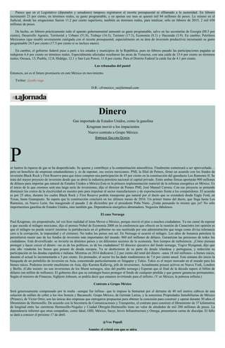 Parece que en el Legislativo (diputados y senadores) tampoco registraron el recorte presupuestal ni elllamado a la austeridad. En febrero
incrementó 23 por ciento, en términos reales, su gasto programable, y en apenas ese mes se quemó mil 84 millones de pesos. Lo mismo en el
Judicial, donde las erogaciones fueron 11.2 por ciento superiores, también en términos reales, para totalizar, sólo en febrero de 2015, 2 mil 656
millones de pesos.
De hecho, en febrero prácticamente todo el aparato gubernamental aumentó su gasto programable, salvo en las secretarías de Energía (88.5 por
ciento), Desarrollo Agrario, Territorial y Urbano (51.8), Trabajo (16.5), Turismo (17.3), Economía (8.1) y Hacienda (3.9). En cambio, Petróleos
Mexicanos (que resultó severamente castigada con el recorte presupuestal, especialmente en su área de inversión productiva) incrementó su gasto
programable 24.5 por ciento (17.5 por ciento si se incluye enero).
En cambio, el gobierno federal puso a parir a los estados y municipios de la República, pues en febrero pasado las participaciones pagadas se
redujeron 6.4 por ciento en términos reales. Especialmente afectadas resultaron las arcas de Veracruz, con una caída de 15.6 por ciento en términos
reales; Oaxaca, 13; Puebla, 12.8; Hidalgo, 12.1 y San Luis Potosí, 11.8 por ciento. Para el Distrito Federal la caída fue de 4.1 por ciento.
Las rebanadas del pastel
Entonces, así es el futuro promisorio en este México en movimiento.
Twitter: @cafe-vega
D.R.: cfvmexico_sa@hotmail.com
Dinero
Gas importado de Estados Unidos, como la gasolina
Krugman movió a los impacientes
Nuevo contrato a Grupo México
ENRIQUE GALVÁN OCHOA
Por lustros la riqueza de gas se ha desperdiciado. Se quema y contribuye a la contaminación atmosférica. Finalmente comenzará a ser aprovechado…
pero en beneficio de empresas estadunidenses y, es de suponer, sus socios mexicanos. PMI, la filial de Pemex, firmó un acuerdo con los fondos de
inversión Black Rock y First Reserve para que éstos compren una participación de 45 por ciento en la construcción del gasoducto Los Ramones II. Se
trata del mayor proyecto de inversión desde que se abrió la industria petrolera nacional al capital privado. Entre ambas firmas aportarán 900 millones
de dólares para importar gas natural de Estados Unidos a México.Esta es la primera implementación material de la reforma energética en México. Es
el inicio de lo que creemos será una larga serie de inversiones, dijo el director de Pemex PMI, José Manuel Carrera. Con ese proyecto se pretende
disminuir los costos de la electricidad en nuestro país para impulsar al sector manufacturero y de exportaciones frente a los competidores. El acuerdo
es por 25 años, durante los cuales Black Rock y First Reserve podrán transportar gas natural por el ducto que se extenderá desde Eagle Ford, en
Texas, hasta Guanajuato. Se espera que la construcción concluirá en los últimos meses de 2016. Un primer tramo del ducto, que llega hasta Los
Ramones, en Nuevo León, fue inaugurado el pasado 2 de diciembre por el presidente Peña Nieto. ¿Están pensando lo mismo que yo? No sólo
importaremos gasolina de Estados Unidos, sino también gas. Dependencia energética abrumadora. Negocios fabulosos.
El caso Noruega
Paul Krugman, sin proponérselo, tal vez hizo realidad el lema Mover a México, porque movió el piso a muchos ciudadanos. Ya me cansé de esperar
a que suceda el milagro mexicano, dijo el premio Nobel de Economía 2008 en la conferencia que ofreció en la reunión de Canacintra (mi opinión es
que el milagro no puede ocurrir mientras la partidocracia en el gobierno no sea sustituida por una administración que tenga como divisa tolerancia
cero a la corrupción, la impunidad y el cinismo). No todos los países son así. En Noruega sí ocurrió el milagro. Los años de bonanza petrolera le
permitieron reunir uno de los fondos de inversión más importantes del mundo: 860 mil millones de dólares. Garantizan las pensiones de todos los
ciudadanos. Está diversificado: se invierte en distintos países y en diferentes sectores de la economía. Son tiempos de turbulencia. ¿Cómo piensan
proteger y hacer crecer el dinero –no es de los políticos, es de los ciudadanos? El director ejecutivo del fondo noruego, Yngve Slyngstad, dijo que
este año venderán los bonos que poseen de deuda europea. Ya se deshicieron de su parte de deuda irlandesa y portuguesa, y reducirán su
participación en las deudas española e italiana. Mientras en 2014 dedicaron 2.2 por ciento del total del dinero –unos 18 mil millones– a bienes raíces,
durante el actual lo incrementarán a 5 por ciento. En promedio, el sector les ha dado rendimientos de 7.6 por ciento anual. Esta semana dio inicio la
búsqueda de un portafolio de inversión en Asia, concentrado particularmente en Singapur y Tokio. Tokio es el mejor mercado en el mundo para los
bienes raíces. Podemos invertir muchísimo en Asia, dijo Karsten Kallevig, jefe de inversiones. Actualmente poseen activos en Nueva York, Londres
y Berlín. (Cabe insistir: no son inversiones de los Murat noruegos, sino del pueblo noruego.) Esperan que al final de la década supere el billón de
dólares (un millón de millones). El gobierno dice que su estrategia busca proteger el fondo de cualquier pérdida y que genere ganancias permanentes.
Según el ministro de Finanzas, Sigbjorn Johnsen, se podría decir que estamos invirtiendo para el infinito. (Y en México, la pobreza infinita.)
Contrato a Grupo México
Será generosamente compensado por la multa –aunque fue ínfima– que le impuso la Semarnat por el derrame de 40 mil metros cúbicos de una
solución de sulfato de cobre a los ríos Sonora y Bacanuchi. Grupo México, de Germán Larrea, y la sonorense Propiedades Inmobiliarias de México
(Primex), de Víctor Ortiz, son las únicas dos empresas que entregaron propuestas para obtener la concesión para construir y operar durante 30 años el
libramiento de Hermosillo. De acuerdo con la Secretaría de Comunicaciones y Transportes, el contrato para construir el libramiento de 37 kilómetros
de longitud entre las carreteras Hermosillo-Nogales y Ciudad Obregón-Hermosillo tiene un valor de alrededor de mil 200 millones de pesos. La
dependencia informó que otras compañías, como Ideal, OHL México, Sacyr, Invex Infraestructura y Omega, presentaron cartas de disculpa. El fallo
se dará a conocer el próximo 17 de abril.
@Vox Populi
Asunto: el cristal con que se mira
 