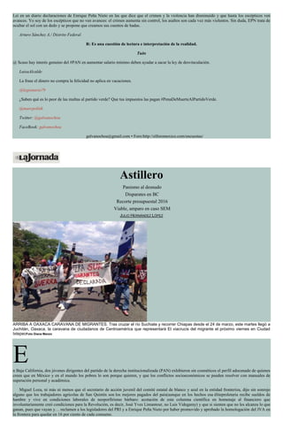 Leí en un diario declaraciones de Enrique Peña Nieto en las que dice que el crimen y la violencia han disminuido y que hasta los escépticos ven
avances. Yo soy de los escépticos que no ven avances: el crimen aumenta sin control, los asaltos son cada vez más violentos. Sin duda, EPN trata de
ocultar el sol con un dedo y se propone que creamos sus cuentos de hadas.
Arturo Sánchez A./ Distrito Federal
R: Es una cuestión de lectura e interpretación de la realidad.
Tuits
@ Scaso hay interés genuino del #PAN en aumentar salario mínimo deben ayudar a sacar la ley de desvinculación.
LuisaAlcalde
La frase el dinero no compra la felicidad no aplica en vacaciones.
@legionario79
¿Saben qué es lo peor de las multas al partido verde? Que tus impuestos las pagan #PenaDeMuerteAlPartidoVerde.
@marcpolitik
Twitter: @galvanochoa
FaceBook: galvanochoa
galvanochoa@gmail.com • Foro:http://elforomexico.com/encuestas/
Astillero
Panismo al desnudo
Disparates en BC
Recorte presupuestal 2016
Viable, amparo en caso SEM
JULIO HERNÁNDEZ LÓPEZ
ARRIBA A OAXACA CARAVANA DE MIGRANTES. Tras cruzar el río Suchiate y recorrer Chiapas desde el 24 de marzo, este martes llegó a
Juchitán, Oaxaca, la caravana de ciudadanos de Centroamérica que representará El viacrucis del migrante el próximo viernes en Ciudad
IxtepecFoto Diana Manzo
En Baja California, dos jóvenes dirigentes del partido de la derecha institucionalizada (PAN) exhibieron sin cosméticos el perfil adocenado de quienes
creen que en México y en el mundo los pobres lo son porque quieren, y que los conflictos socioeconómicos se pueden resolver con manuales de
superación personal y académica.
Miguel Loza, ni más ni menos que el secretario de acción juvenil del comité estatal de blanco y azul en la entidad fronteriza, dijo sin sonrojo
alguno que los trabajadores agrícolas de San Quintín son los mejores pagados del país(aunque en los hechos esa éliteproletaria recibe sueldos de
hambre y vive en condiciones laborales de neoporfirismo bárbaro: acotación de esta columna científica en homenaje al financiero que
involuntariamente creó condiciones para la Revolución, es decir, José Yves Limantour, no Luis Videgaray) y que si sienten que no les alcanza lo que
ganan, pues que vayan y… reclamen a los legisladores del PRI y a Enrique Peña Nieto por haber promovido y aprobado la homologación del IVA en
la frontera para quedar en 16 por ciento de cada consumo.
 