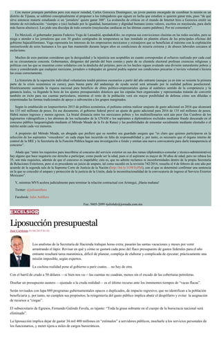 Con menor jerarquía partidista pero con mayor ruindad, Carlos Gorocica Domínguez, un joven panista encargado de coordinar la misión en un
distrito de Tijuana, se sublimó conceptualmente al proponer a los trabajadores que siguen en lucha que estudien si quieren ganar más, pues “de qué
sirve entonces matarte estudiando si un ‘jornalero’ quiere ganar 300”. La avalancha de críticas en el mundo de Internet hizo a Gorocica emitir un
intento de reivindicación: “siempre e (sic) luchado por la igualdad, humanismo y dignidad humana (estos valores, escritos en mayúscula, para darle
más fuerza altuitazo). Les pido una disculpa de todo corazón (mayúsculas cardiacas en las últimas cuatro palabras). Por mi comentario”.
En Mexicali, el gobernador panista Federico Vega de Lamadrid, apodadoKiko, no expresa sus convicciones clasistas en las redes sociales, pero se
niega a atender a los jornaleros que con 30 grados centígrados de temperatura se han instalado en plantón afuera de las principales oficinas del
gobierno bajacaliforniano. Vega representa los intereses de los empresarios mexicanos y extranjeros que se benefician al máximo con la explotación
inmisericorde de seres humanos a los que han mantenido durante largos años en condiciones de miseria extrema y de abusos laborales cercanos al
esclavismo.
Muchos de esos panistas consideran que la desigualdad y la injusticia son aceptables en cuanto corresponden al esfuerzo realizado por cada cual
en su circunstancia concreta. Gobernantes, dirigentes del partido del bien común y parte de su clientela electoral profesan creencias religiosas y
políticas con las que se muestran como solidarios con la desdicha del prójimo, pero en los hechos siguen avalando una división naturalentre pobres y
ricos y considerando que cualquier mexicano, jornalero o trabajador en general podría superar sus condiciones precarias si tuviera voluntad e hiciera
las cosas correctamente.
La historieta de la superación individual voluntarista tendrá pésimos escenarios a partir del año entrante (aunque ya en éste se resiente la primera
parte de la crisis económica en curso), pues buena parte del andamiaje de ayuda social será arrasado por la realidad peñista poselectoral.
Históricamente sustraída la riqueza nacional para beneficio de élites político-empresariales ajenas al auténtico sentido de la competencia y la
ganancia leales, va llegando la hora de los ajustes presupuestales drásticos que las cúpulas bien organizadas y representadas tratarán de convertir
también en éxito para sus cuentas particulares, mientras el resto de la población verá sin mayor posibilidad de defensa cómo son diluidas o
exterminadas las formas tradicionales de apoyo o subvención a los grupos marginados.
Según lo establecido en losprecriterios 2015 de política económica, el peñismo estima realizar unajuste de gasto adicional en 2016 que alcanzará
los 135 mil millones de pesos. En ese documento, el gobierno federal prevé un ajuste de gasto adicional para 2016 de 135 mil millones de pesos.
Habrá menos ingresos y menos egresos. La brutal distancia entre los mexicanos pobres y los multimillonarios será aún peor (las Cumbres de los
legionarios videográficos y los abismos de los rechazados de la UNAM o los aspirantes a diplomáticos excluidos mediante fraude descarado en el
concurso público luegoarreglado mediante el Método Meade de la Fe de Ratas) y las posibilidades de remontar socialmente mediante elestudio o el
mérito serán cada vez menores.
A propósito del Método Meade, un abogado que prefiere que su nombre sea guardado asegura que “es claro que quienes participaron en la
selección de los aspirantes ‘vencedores’ en cada etapa han incurrido en falta de responsabilidad y, por tanto, es necesario que el órgano interno de
control de la SRE y la Secretaría de la Función Pública hagan una investigación a fondo y emitan una nueva convocatoria para darle transparencia al
concurso”.
Añade que “entre los requisitos para inscribirse al concurso del servicio exterior en sus dos ramas (diplomático-consular y técnico-administrativo)
hay alguno que hace nugatorio ese derecho a participar, como puede ser la edad, pues si el aspirante es mayor de 30 años de edad, pero no rebasa los
35, son más requisitos, además de que el concurso es inapelable; esto es, que no admite reclamos ni inconformidades dentro de la propia Secretaría
de Relaciones Exteriores, pero sí es procedente un juicio de amparo, tal como sucedió en la revisión 742/2014, resuelta el 4 de febrero de este año por
acuerdo de la segunda sala de la Suprema Corte de Justicia de la Nación (http://bit.ly/1OWSyPM), con el que se determinó confirmar una sentencia
en la que se concedió el amparo y protección de la justicia de la Unión, dada la inconstitucionalidad de la convocatoria de ingreso al Servicio Exterior
Mexicano”.
Y, mientras MVS acelera judicialmente para terminar la relación contractual con Aristegui, ¡Hasta mañana!
Twitter: @julioastillero
Facebook: Julio Astillero
Fax: 5605-2099 •juliohdz@jornada.com.mx
Liposucciónpresupuestal
José Cárdenas 01/04/2015 01:01
Los analistas de la Secretaría de Hacienda trabajan horas extra; pasarán las santas vacaciones y meses por venir
arrastrando el lápiz. Revisar en qué y cómo se gastará cada peso del flaco presupuesto de gastos federales para el año
entrante resultará tarea maratónica, difícil de planear, compleja de elaborar y complicada de ejecutar; prácticamente una
misión imposible, según expertos.
La cochina realidad pone al gobierno a parir cuates… no hay de otra.
Con el barril de crudo a 50 dólares —si bien nos va— las cuentas no cuadran, menos sin el escudo de las coberturas petroleras.
Diseñar un presupuesto austero —ajustado a la cruda realidad— es el último recurso ante los inminentes tiempos de “vacas flacas”.
Serán revisados con lupa 889 programas gubernamentales opacos o duplicados, de impacto regresivo, que no identifican a la población
beneficiaria y, por tanto, no cumplen sus propósitos; la reingeniería del gasto público implica abatir el despilfarro y evitar la asignación
de recursos a “ciegas”.
El subsecretario de Egresos, Fernando Galindo Favela, es tajante: “Toda la grasa sobrante en el cuerpo de la burocracia nacional será
eliminada”.
La liposucción implica dejar de gastar 34 mil 400 millones en “estímulos” a servidores públicos, mocharle a los servicios personales de
los funcionarios, y meter tijera a miles de cargos burocráticos.
 