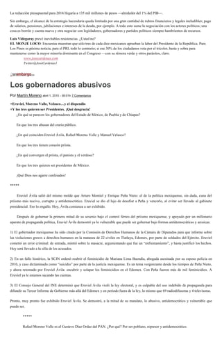 La reducción presupuestal para 2016 llegaría a 135 mil millones de pesos —alrededor del 1% del PIB—.
Sin embargo, el alcance de la estrategia hacendaria queda limitado por una gran cantidad de rubros financieros y legales ineludibles; pago
de salarios, pensiones, jubilaciones e intereses de la deuda, por ejemplo. A todo esto sume la negociación con los actores políticos; una
cosa es borrón y cuenta nueva y otra negociar con legisladores, gobernadores y partidos políticos siempre hambrientos de recursos.
Luis Videgaray prevé inevitables resistencias. ¿Usted no?
EL MONJE LOCO: Encuestas muestran que sólo tres de cada diez mexicanos aprueban la labor del Presidente de la República. Para
Los Pinos es pésima noticia, para el PRI, todo lo contrario; si ese 30% de los ciudadanos vota por el tricolor, basta y sobra para
mantenerse como la mayor minoría dominante en el Congreso —con su rémora verde y otros parásitos, claro.
www.josecardenas.com
Twitter@JoseCardenas1
Los gobernadores abusivos
Por Martín Moreno abril 1, 2015 - 00:01h 7 Comentarios
+Eruviel, Moreno Valle, Velasco…y el dispendio
+Y los tres quieren ser Presidentes. ¡Qué desgracia!
¿En qué se parecen los gobernadores del Estado de México, de Puebla y de Chiapas?
En que los tres abusan del erario público.
¿En qué coinciden Eruviel Ávila, Rafael Moreno Valle y Manuel Velasco?
En que los tres tienen corazón priista.
¿En qué convergen el priista, el panista y el verdoso?
En que los tres quieren ser presidentes de México.
¡Qué Dios nos agarre confesados!
*****
Eruviel Ávila salió del mismo molde que Arturo Montiel y Enrique Peña Nieto: el de la política mexiquense, sin duda, cuna del
priismo más nocivo, corrupto y antidemocrático. Eruviel se dio el lujo de desafiar a Peña y vencerlo, al evitar ser llevado al gabinete
presidencial. Eso lo engallo. Hoy, Ávila comienza a ser exhibido.
Después de gobernar la primera mitad de su sexenio bajo el control férreo del priismo mexiquense, y apoyado por un millonario
aparato de propaganda política, Eruviel Ávila demostró ya lo vulnerable que puede ser gobernar bajo formas antidemocráticas y arcaicas:
1) El gobernador mexiquense ha sido citado por la Comisión de Derechos Humanos de la Cámara de Diputados para que informe sobre
las violaciones graves a derechos humanos en la matanza de 22 civiles en Tlatlaya, Edomex, por parte de soldados del Ejército. Eruviel
cometió un error criminal: de entrada, mintió sobre la masacre, argumentando que fue un “enfrentamiento”, y hasta justificó los hechos.
Hoy será llevado a la silla de los acusados.
2) En un fallo histórico, la SCJN ordenó reabrir el feminicidio de Mariana Lima Buendía, abogada asesinada por su esposo policía en
2010, y caso dictaminado como “suicidio” por parte de la justicia mexiquense. Es un tema vergonzante desde los tiempos de Peña Nieto,
y ahora retomado por Eruviel Ávila: encubrir y solapar los feminicidios en el Edomex. Con Peña fueron más de mil feminicidios. A
Eruviel ya le estamos sacando las cuentas.
3) El Consejo General del INE determinó que Eruviel Ávila violó la ley electoral, y es culpable del uso indebido de propaganda para
difundir su Tercer Informe de Gobierno más allá del Edomex y en periodo fuera de la ley, lo mismo que 69 radiodifusoras y 4 televisoras.
Pronto, muy pronto fue exhibido Eruviel Ávila. Se demostró, a la mitad de su mandato, lo abusivo, antidemocrático y vulnerable que
puede ser.
*****
Rafael Moreno Valle es el Gustavo Díaz Ordaz del PAN. ¿Por qué? Por ser poblano, represor y antidemocrático.
 
