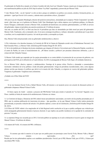 El gobernador de Puebla lleva tatuado en la frente el nombre del niño José Luis Tehuatlie Tamayo, muerto por el ataque policiaco contra
una manifestación pública en julio de 2014, bajo la nefasta “Ley Bala” engendrada y promovida por Moreno Valle.
Y más: Moreno Valle – eso de “panista” es sólo un decir, porque en realidad es un político con corazón, entraña y formación priista-, es
partidario – igual que Eruviel- de la censura, y además ataca a periodistas críticos. ¿Ejemplos?
Allí está el caso de Alejandro Mondragón, director del portal de noticiasStatus, demandado por la empresa “Profer Corporatión” por daño
moral. ¿Qué tiene que ver el gobierno de Moreno Valle? Que Mondragón ligó a dicha empresa con el gobierno poblano, vía Marcelo
García Almaguer, colaborador cercano a Moreno Valle, acusándola de beneficiarse con contratos gubernamentales, y el TSJP, al servicio
del gobernador, impuso al periodista una sanción económica de 2.5 millones de pesos.
Aún más: en octubre del 2012, se filtró una lista de 19 periodistas que iban ser demandados por daño moral por parte del gobernador
Moreno Valle. Finalmente, sólo se demandó a dos. Es la nueva estrategia de políticos y rufianes: demandar a periodistas por lo que dicen
o escriben, con la complicidad de la justicia. Así está de pervertido y corrompido ya el país.
Hoy, Moreno Valle está proyectado como un gobernador antidemocrático y abusivo:
1) Por violaciones a los derechos humanos, la Comisión de DH de la Cámara de Diputados acordó citar al Ombudsman Nacional, Luis
Raúl González Pérez, y a Moreno Valle. (SinEmbargoMX/Ariadna Ortega/30- III- 2015).
2) Se le cita también por el desalojo de jóvenes estudiantes que integran al Colectivo Universitario por la Educación Popular, ocurrido en
el centro de Puebla, así como el encarcelamiento de…¡40 líderes sociales y políticos! por presuntas detenciones arbitrarias, y por el
crimen del niño Tehuatlie Tamayo.
3) Moreno Valle tendrá que responder por las quejas presentadas en su contra debido a la promoción de sus acciones de gobierno, con
prerrogativas del PAN, por la difusión de su Cuarto Informe. En 2014, la propaganda de Moreno Valle llegó a 26 entidades federativas.
Ese es Moreno Valle: abusivo, represor y antidemocrático. Enemigo de la prensa crítica. Proclive a demandar a comunicadores
incómodos valiéndose de la ley poblana a modo del poder gubernamental. Amigo de periodistas incondicionales, claro, como algunas
plumas serviles que durante el conflicto que derivó en la muerte del niño Tehuatlie, se erigieron en voceros del gobernador poblano.
Vergüenza el gobernador. Vergüenza estos columnistas.
¡Cuidado con el Díaz Ordaz del PAN!
*****
Si no nos bastaran Eruviel Ávila y Rafael Moreno Valle, allí tenemos a un tucancito joven con corazón de dinosaurio priista: el
gobernador chiapaneco Manuel Velasco Coello.
El futuro esposo de Anahí – cantante y proyecto del PRI-Partido Verde para emular el episodio de “La Gaviota” llegando a Los
Pinos-, también es botón de muestra de la antidemocracia. Echemos un vistazo:
1) La Comisión de Quejas y Denuncias del INE ordenó iniciar procedimiento sancionador, con motivo de las pruebas presentadas por el
PRD, ante la continua publicación de inserciones de prensa – tipo gacetillas-, en las que Manuel Velasco Coello realiza promoción
personalizada, en presunta violación del artículo 134, párrafos séptimo y octavo de la Constitución. (SinEmbargoMX/Ariadna Ortega/30-
III- 2015).
2) El Pleno del TEPJF ordenó a los magistrados de la Sala Regional emitir resolución en la que se podría configurar una violación por
emitir propaganda gubernamental durante el proceso electoral, lo que implica una posible incidencia en la equidad de la contienda del
próximo 7 de junio.
3) La reportera Ortega nos recuerda que en 2013, Univisión publicó un reportaje en el cual se demuestra el excesivo gasto en imagen de
Manuel Velasco: 10 millones de dólares.
A la manera del Verde. A la manera del PRI: a billetazos.
*****
Si creemos que todo lo anterior es lo peor que nos podría pasar con personajes como Eruviel Ávila, Moreno Valle y Manuel
Velasco, estamos equivocados. ¿Por qué?
Resulta que los tres gobernadores aspiran a ser candidatos presidenciales: Eruviel, por el PRI; Moreno Valle, por el PAN, y Velasco por
una alianza PRI- Verde.
 