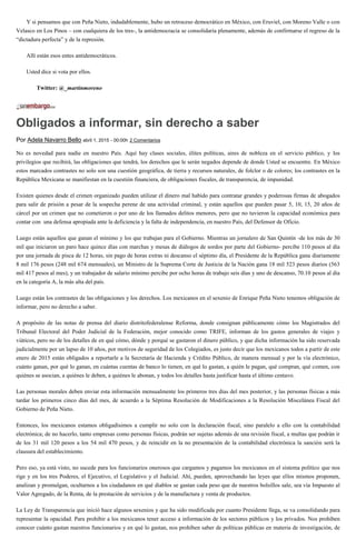 Y si pensamos que con Peña Nieto, indudablemente, hubo un retroceso democrático en México, con Eruviel, con Moreno Valle o con
Velasco en Los Pinos – con cualquiera de los tres-, la antidemocracia se consolidaría plenamente, además de confirmarse el regreso de la
“dictadura perfecta” y de la represión.
Allí están esos entes antidemocráticos.
Usted dice si vota por ellos.
Twitter: @_martinmoreno
Obligados a informar, sin derecho a saber
Por Adela Navarro Bello abril 1, 2015 - 00:00h 2 Comentarios
No es novedad para nadie en nuestro País. Aquí hay clases sociales, élites políticas, aires de nobleza en el servicio público, y los
privilegios que recibirá, las obligaciones que tendrá, los derechos que le serán negados depende de donde Usted se encuentre. En México
estos marcados contrastes no solo son una cuestión geográfica, de tierra y recursos naturales, de folclor o de colores; los contrastes en la
República Mexicana se manifiestan en la cuestión financiera, de obligaciones fiscales, de transparencia, de impunidad.
Existen quienes desde el crimen organizado pueden utilizar el dinero mal habido para contratar grandes y poderosas firmas de abogados
para salir de prisión a pesar de la sospecha perene de una actividad criminal, y están aquellos que pueden pasar 5, 10, 15, 20 años de
cárcel por un crimen que no cometieron o por uno de los llamados delitos menores, pero que no tuvieron la capacidad económica para
contar con una defensa apropiada ante la deficiencia y la falta de independencia, en nuestro País, del Defensor de Oficio.
Luego están aquellos que ganan el mínimo y los que trabajan para el Gobierno. Mientras un jornalero de San Quintín -de los más de 30
mil que iniciaron un paro hace quince días con marchas y mesas de diálogos de sordos por parte del Gobierno- percibe 110 pesos al día
por una jornada de pisca de 12 horas, sin pago de horas extras ni descanso el séptimo día, el Presidente de la República gana diariamente
8 mil 176 pesos (248 mil 674 mensuales), un Ministro de la Suprema Corte de Justicia de la Nación gana 18 mil 523 pesos diarios (563
mil 417 pesos al mes), y un trabajador de salario mínimo percibe por ocho horas de trabajo seis días y uno de descanso, 70.10 pesos al día
en la categoría A, la más alta del país.
Luego están los contrastes de las obligaciones y los derechos. Los mexicanos en el sexenio de Enrique Peña Nieto tenemos obligación de
informar, pero no derecho a saber.
A propósito de las notas de prensa del diario distritofederalense Reforma, donde consignan públicamente cómo los Magistrados del
Tribunal Electoral del Poder Judicial de la Federación, mejor conocido como TRIFE, informan de los gastos generales de viajes y
viáticos, pero no de los detalles de en qué cómo, dónde y porqué se gastaron el dinero público, y que dicha información ha sido reservada
judicialmente por un lapso de 10 años, por motivos de seguridad de los Colegiados, es justo decir que los mexicanos todos a partir de este
enero de 2015 están obligados a reportarle a la Secretaría de Hacienda y Crédito Público, de manera mensual y por la vía electrónico,
cuánto ganan, por qué lo ganan, en cuántas cuentas de banco lo tienen, en qué lo gastan, a quién le pagan, qué compran, qué comen, con
quiénes se asocian, a quiénes le deben, a quiénes le abonan, y todos los detalles hasta justificar hasta el último centavo.
Las personas morales deben enviar esta información mensualmente los primeros tres días del mes posterior, y las personas físicas a más
tardar los primeros cinco días del mes, de acuerdo a la Séptima Resolución de Modificaciones a la Resolución Miscelánea Fiscal del
Gobierno de Peña Nieto.
Entonces, los mexicanos estamos obligadísimos a cumplir no solo con la declaración fiscal, sino paralelo a ello con la contabilidad
electrónica; de no hacerlo, tanto empresas como personas físicas, podrán ser sujetas además de una revisión fiscal, a multas que podrán ir
de los 31 mil 120 pesos a los 54 mil 470 pesos, y de reincidir en la no presentación de la contabilidad electrónica la sanción será la
clausura del establecimiento.
Pero eso, ya está visto, no sucede para los funcionarios onerosos que cargamos y pagamos los mexicanos en el sistema político que nos
rige y en los tres Poderes, el Ejecutivo, el Legislativo y el Judicial. Ahí, pueden, aprovechando las leyes que ellos mismos proponen,
analizan y promulgan, ocultarnos a los ciudadanos en qué diablos se gastan cada peso que de nuestros bolsillos sale, sea vía Impuesto al
Valor Agregado, de la Renta, de la prestación de servicios y de la manufactura y venta de productos.
La Ley de Transparencia que inició hace algunos sexenios y que ha sido modificada por cuanto Presidente llega, se va consolidando para
representar la opacidad. Para prohibir a los mexicanos tener acceso a información de los sectores públicos y los privados. Nos prohíben
conocer cuánto gastan nuestros funcionarios y en qué lo gastan, nos prohíben saber de políticas públicas en materia de investigación, de
 