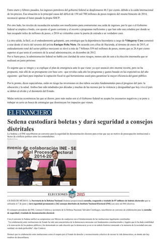 Entre enero y febrero pasados, los ingresos petroleros del gobierno federal se desplomaron 46.3 por ciento, debido a la caída internacional
de los precios. Esa situación es la principal causa del déficit de 150 mil 700 millones de pesos respecto del mismo bimestre de 2014,
reconoció apenas el lunes pasado la propia SHCP.
Por otro lado, los niveles de recaudación actuales son insuficientes para contrarrestar esa caída de ingresos, por lo que o el Gobierno
federal se emplea a fondo, con ajustes al gasto corriente y el recorte a programas ineficientes y que han sido una coladera por donde se
han escapado miles de millones de pesos, o 2016 se vislumbra como la puerta de entrada a un verdadero caos.
La otra salida, la fácil, es el endeudamiento galopante, una estrategia que la dependencia hacendaria a cargo de Videgaray Caso comenzó
a usar desde el inicio del sexenio del priista Enrique Peña Nieto. De acuerdo con cifras de Hacienda, al término de enero de 2015, el
endeudamiento total del sector público mexicano se elevó a más de 7 billones 559 mil millones de pesos, monto que es 26.4 por ciento
superior al que tenía al comienzo de la actual administración, en diciembre de 2012.
Por si fuera poco, la administración federal no habla con claridad de estos riesgos, menos aún de cara a la elección intermedia que se
realizará en junio próximo.
Es urgente que se integre y se explique el plan de emergencia ante lo que viene: ya ayer anunció otro enorme recorte, pero no ha
propuesto, más allá de un presupuesto con base cero –que revalúa cada año los programas y gastos basado en las expectativas del año
siguiente– qué hará para impulsar la captación fiscal ni qué herramientas usará para garantizar la mayor eficiencia del gasto público.
Por lo pronto, dicen especialistas, están en riesgo las inversiones en dos rubros sociales fundamentales para el progreso del país: la
educación y la salud. Ambos han sido taladrados por décadas y muchas de las razones por la violencia y desigualdad que hoy vive el país
se deben al olvido y el desinterés del Estado.
Malas noticias económicas las que se dieron, pero más malas son si el Gobierno federal no acepta los escenarios negativos y se pone a
trabajar en serio en busca de estrategias que disminuyan los impactos que vienen.
Sedena custodiará boletas y dará seguridad a consejos
distritales
La Sedena y el INE suscribieron un convenio para la seguridad de documentación electora para evitar que sea un motivo de preocupación institucional o
factor de conflicto político entre los contendientes.
Heriberta Ferrer
El convenio señala la custodia del material electoral así como de las instalaciones concluirá el 31 de agosto. (Cuartoscuro)
CIUDAD DE MÉXICO. La Secretaria de la Defensa Nacional (Sedena) proporcionará custodia, resguardo y traslado de 87 millones de boletas electorales que se
utilizarán el 7 de junio y dará seguridad permanente a 262 consejos distritales de Instituto Nacional Electoral (INE) con siete mil 884 efectivos.
El consejero presidente del INE, Lorenzo Córdova y secretario de la Defensa Nacional, Salvador Cienfuegos, suscribieron un convenio de colaboración para la custodia
de seguridad y traslado de documentación electoral.
Con el convenio la Sedena ratificó su compromiso con México de coadyuvar con el fortalecimiento de las instituciones legalmente constituidas.
“La colaboración entre instituciones de Estado ha sido una característica de la democracia mexicana con fundamentos constitucionales y legales que le ha dado estabilidad
a la renovación de los poderes públicos y ha demostrado en cada elección que la democracia ya no es un anhelo histórico enraizado a la memoria de la sociedad sino una
realidad, sin duda perfectible”, dijo Córdova.
Destacó que la colaboración entre instituciones como el respeto por el Estado de derecho y reconocimiento colectivo de recrear la vida democrática, en donde aún hay
resabios de desconfianza.
 