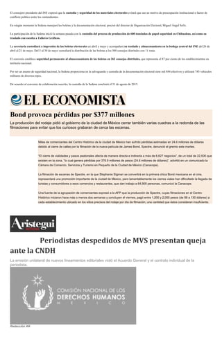 El consejero presidente del INE expresó que la custodia y seguridad de los materiales electorales evitará que sea un motivo de preocupación institucional o factor de
conflicto político entre los contendientes.
En ningún momento la Sedena manejará las boletas y la documentación electoral, precisó del director de Organización Electoral, Miguel Ángel Solís.
La participación de la Sedena inició la semana pasada con la custodia del proceso de producción de 600 toneladas de papel seguridad en Chihuahua, así como su
traslado con escolta a Talleres Gráficos.
La secretaría custodiará a impresión de las boletas electorales en abril y mayo y acompañará su traslado y almacenamiento en la bodega central del INE del 26 de
abril al 21 de mayo. Del 5 al 30 de mayo custodiará la distribución de las boletas a los 300 consejos distritales con 11 rutas.
El convenio establece seguridad permanente al almacenamiento de las boletas en 262 consejos distritales, que representa el 87 por ciento de los establecimientos en
territorio nacional.
Por ser un asunto de seguridad nacional, la Sedena proporciona en la salvaguarda y custodia de la documentación electoral siete mil 884 efectivos y utilizará 745 vehículos
militares de diversos tipos.
De acuerdo al convenio de colaboración suscrito, la custodia de la Sedena concluirá el 31 de agosto de 2015.
Bond provoca pérdidas por $377 millones
La producción del rodaje pidió al gobierno de la ciudad de México cerrar también varias cuadras a la redonda de las
filmaciones para evitar que los curiosos grabaran de cerca las escenas.
Miles de comerciantes del Centro Histórico de la ciudad de México han sufrido pérdidas estimadas en 24.6 millones de dólares
debido al cierre de calles por la filmación de la nueva película de James Bond, Spectre, denunció el gremio este martes.
“El cierre de vialidades y pasos peatonales afecta de manera directa e indirecta a más de 6,627 negocios”, de un total de 22,000 que
existen en la zona, “lo cual genera pérdidas por 376.9 millones de pesos (24.6 millones de dólares)”, advirtió en un comunicado la
Cámara de Comercio, Servicios y Turismo en Pequeño de la Ciudad de México (Canacope).
La filmación de escenas de Spectre, en la que Stephanie Sigman se convertirá en la primera chica Bond mexicana en el cine,
representará una promoción importante de la ciudad de México, pero lamentablemente los cierres viales han dificultado la llegada de
turistas y consumidores a esos comercios y restaurantes, que dan trabajo a 64,900 personas, comunicó la Canacope.
Una fuente de la agrupación de comerciantes expresó a la AFP que la producción de Spectre, cuyas filmaciones en el Centro
Histórico iniciaron hace más o menos dos semanas y concluyen el viernes, pagó entre 1,500 y 2,000 pesos (de 98 a 130 dólares) a
cada establecimiento ubicado en los sitios precisos del rodaje por día de filmación, una cantidad que éstos consideran insuficiente.
Periodistas despedidos de MVS presentan queja
ante la CNDH
La emisión unilateral de nuevos lineamientos editoriales violó el Acuerdo General y el contrato individual de la
periodista.
Redacción AN
 