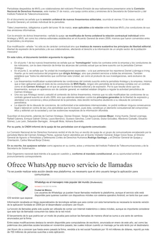 Periodistas despedidos de MVS y ex colaboradores del noticiario Primera Emisión de esa radioemisora presentaron ante la Comisión
Nacional de Derechos Humanos, este martes 31 de marzo, una queja contra actos y omisiones de la Secretaría de Gobernación y del
Instituto Federal de Telecomunicaciones.
En el documento se señala que la emisión unilateral de nuevos lineamientos editoriales, ocurrida el viernes 13 de marzo, violó el
Acuerdo General y el contrato individual de la periodista.
Tales Lineamientos, obligatorios a partir del lunes 16 de marzo, eran aplicables a la relación entre Noticias MVS y los conductores de sus
tres emisiones informativas.
Con la emisión de dichos lineamientos –señala la queja- se modificaba de forma unilateral la relación contractual individual entre
Aristegui y MVS, así como los criterios editoriales establecidos en el Acuerdo General de enero 2009, mismos que fueron convenidos entre
la periodista y la empresa.
Esa modificación –añade- “no sólo es de carácter contractual sino que trastoca de manera sustantiva los principios de libertad editorial,
libertad de expresión de la periodista y de sus colaboradores, afectando el derecho a la información de un amplio sector de la población
mexicana”.
En este rubro, el documento también argumenta lo siguiente:
En el punto 1 de los nuevos lineamientos se señala que se “homologarán” todos los contratos entre la empresa y los conductores de
los noticiarios, con la clara intención de limitar los alcances del contrato actual que se tiene suscrito con la periodista Carmen
Aristegui.
En el punto 2, se señala que “la unidad de investigaciones especiales – a la que pertenecían los reporteros Daniel Lizárraga e Irving
Huerta- ya no será exclusiva del programa que dirigía Aristegui, sino que prestará servicios a todas las emisiones. También
establece que “todos los elementos que conforman esta Unidad, así como el producto de sus investigaciones, será exclusivo de
MVS”.
Los lineamientos modificaban sustancialmente las condiciones del contrato suscrito entre la periodista Aristegui y la empresa, mismos
que si bien aplicarían para el resto de los conductores de MVS Radio, ningún otro periodista de la empresa contaba con un contrato
como el de Carmen Aristegui, en el que se garanticen la libertad editorial y de expresión. Por lo que resulta obvio que los
lineamientos, aunque en apariencia son de carácter general, en realidad estaban dirigidos a regular la actividad periodística de
Carmen Aristegui.
Una vez que Aristegui revisó y estudió el contenido de dichos lineamientos, mismos que no sólo modificaban las condiciones de su
contrato general suscrito en el año 2009, sino que además atentaban contra los principios generales de la libertad de expresión y
atentaban a la conciencia y ética profesional de la periodista, ésta decidió rechazarlos aludiendo a su cláusula de conciencia
periodística.
La objeción de la cláusula de conciencia, de conformidad a los estándares internacionales, no podrá conllevar ninguna consecuencia
legal o laboral en contra de las y los periodistas que la invoquen, pues ésta, constituye un elemento consustancial del compromiso
ético y editorial con la sociedad y con las audiencias receptoras de la información difundida.
Suscriben el documento, además de Carmen Aristegui, Denise Dresser, Sergio Aguayo,Lorenzo Meyer, Irving Huerta, Daniel Lizarraga,
Rafael Cabrera, Enrique Galván Ochoa, Laura Barranco, Gustavo Sánchez, Livier Cuevas, Dulce González, Mardonio Carballo, Eduardo
Gómez, Luis León, Sebastián Barragán, Ameyalli Mota, Adriana Buentello.
Por su parte, la CNDH informó de la queja de los periodistas con el siguiente comunicado:
La Comisión Nacional de los Derechos Humanos recibió el día de hoy un escrito de queja de un grupo de comunicadores encabezado por la
periodista María del Carmen Aristegui Flores, quienes fueron atendidos por el Quinto Visitador General, Edgar Corzo Sosa; el Director
General de Agravio a Periodistas y Defensores Civiles de Derechos Humanos,Rodrigo Santiago, y el Director General de Quejas y
Orientación, Carlos Manuel Borja Chávez.
En su escrito, los quejosos señalan como agravios en su contra, actos y omisiones del Instituto Federal de Telecomunicaciones y de la
Secretaría de Gobernación.
Este Organismo nacional dará trámite a la queja en cuestión y, conforme al mandato constitucional, en su oportunidad emitirá el
pronunciamiento correspondiente.
Ofrece WhatsApp nuevo servicio de llamadas
Ya se puede realizar esta acción desde esa plataforma; es necesario que el otro usuario tenga la aplicación para
comunicarse.
WhatsApp es el mensajero más popular del mundo (Shutterstock)
NOTIMEX31/03/2015 03:58 PM
Ciudad de México
Los usuarios de WhatsApp ya pueden hacer llamadas mediante la plataforma, aunque el servicio sólo está
disponible para quienes cuenten con dispositivos móviles con sistema operativo Android, en tanto los que usan
iOS tendrán que esperar.
Información recabada en blogs especializados de tecnología señala que para contar con esta herramienta es necesaria la reciente versión
de la aplicación fundada en 2009 por el desarrollador ucraniano Jan Koum.
La función de llamadas gratis solo puede ser utilizada de contar con Internet inalámbrico o datos móviles, aunque es importante considerar
que este tipo de llamadas consumen los datos de la red móvil.
El lanzamiento de lo que podría ser un modo de prueba para activar las llamadas de manera oficial se suma a una serie de cambios
anunciados por la firma.
Entre estas modificaciones destaca la versión disponible para computadoras de escritorio, anunciada en enero de este año, así como las
polémicas dos palomitas azules lanzadas en noviembre pasado, las cuales indican cuando un mensaje ya ha sido leído por el destinatario.
Jan Koum dio a conocer que hasta enero pasado la firma, vendida a la red social Facebook por 16 mil millones de dólares, reportó ya más
de 700 millones de personas suscritas a esta aplicación.
 