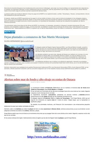 Este lunes los docentes bloquearon las inmediaciones del crucero de la ex Volkswagen, para exigir una mesa de diálogo con representantes de la dependencia,
no obstante, las respuestas obtenidas no fueron satisfactorias para los inconformes, pues les argumentaron que los pagos, de efectuarse, se harían efectivos
hasta el mes de abril, luego de culminar el periodo vacacional de Semana Santa.
La asesora explicó que el adeudo millonario incluye los pagos de la ENSFO en la capital del estado, Juchitán, Tehuantepec y Tlaxiaco, correspondiente a más de
200 prestadores de servicios educativos.
Al respecto, añadió que el IEEPO argumenta que los pagos no se han emitido en tiempo y forma, pues la nómina de empleados no fue entregada a tiempo y
forma, pese a que los encargados del trámite, poseen un documento donde consta que el tramite fue realizado correctamente, por lo que acusan al IEEPO de
ignorar la solicitud por el pago de servicios e irse de vacaciones, sin importarles las necesidades y deudas que han adquirido los empleados, por falta de
solvencia económica.
Tras permanecer varias horas afuera de las oficinas del IEEPO, los docentes, sin respuestas, procedieron a bloquear la carretera internacional 190, para
presionar a las autoridades a realizar los pagos, una hora más tarde, se trasladaron a la terminal de autobuses de primera clase, donde bloquearon la carretera,
ocasionando caos. "Responsabilizamos al IEEPO y al gobierno por su falta de disponibilidad, porque nos orillaron a movilizarnos", aseveraron los inconformes.
Dejan plantados a comuneros de San Martín Mexicápam
OLIVIA HERNÁNDEZ @xiucoatlcihuatl
El delegado estatal del Registro Agrario Nacional (RAN), Juan Manuel Medina Campillo, canceló la
reunión que tenía con comuneros de San Martín Mexicápam para dar solución a la problemática de
invasión de tierras por parte de Antorcha Campesina, por acudir a una visita en la zona turística de
Villa Sola de Vega, denunciaron los comuneros.
Los afectados señalaron que ayer lunes, después del bloqueo que realizaron en el acceso a la zona
arqueológica de Monte Albán, las autoridades ofrecieron realizar una mesa de diálogo en la que
revisarían si en realidad se trata de una invasión o si el terreno es propiedad de un particular, sin
embargo, esto no fue posible debido a que el funcionario pospuso la reunión para este miércoles.
Los pobladores advirtieron que si mañana no se efectúa la negociación, retomarán sus protestas y
volverán a bloquear la carretera, pues el problema del despojo e invasiones de tierras se ha presentado desde hace mucho tiempo, pus no ha sido atendido por
falta de interés de las autoridades.
Asimismo, denunciaron que candidatos de los partidos Revolucionario Institucional (PRI), de la Revolución Democrática (PRD) y Acción Nacional (PAN), se han
acercado y ofrecido solucionar la situación, pero los comuneros aseguraron que no han aceptado el apoyo porque solamente buscan politizar su problema.
Alertan sobre mar de fondo y alto oleaje en costas de Oaxaca
Escrito Por Agencia: Excélsior
La Coordinación Estatal de Protección Civil informó que se mantiene el fenómeno mar de fondo desde
elGolfo de Tehuantepec hasta Puerto Madero en Chiapas.
El mar de fondo es el movimiento de las olas que se propagan fuera de la zona donde se han creado, llegando
a espacios mucho más lejos de los normales
La dependencia recomendó a pescadores, prestadores de servicios turísticos y visitantes extremar
precauciones por el alto oleaje generado por las incipientes tormentas de mar.
El delegado regional de Protección Civil en el Istmo de Tehuantepec, Tore Knape Macías, refirió que por
segundo día consecutivo se registran olas de 3 metros de altura, “oleajes largos, que no representan un
significativo peligro”.
No obstante, las autoridades marítimas y de Protección Civil recomendaron a las embarcaciones pequeñas
abstenerse de zarpar para realizar actividades de pesca.
Asimismo, piden a los bañistas que visitan las playas del Istmo en estas vacaciones de Semana Santa, extremas precauciones ya que se pronostican ocurran
peligrosas corrientes de arrastre en las bahías, dársenas y playas.
Knape Macías explicó que el mar de fondo es el movimiento de las olas que se propagan fuera de la zona donde se han creado, llegando a espacios mucho más
lejos de los normales.
En las zonas turísticas de la región, históricamente se tiene el registro que las olas han llegado hasta laspalapas, apuntó Knape Macías.
 