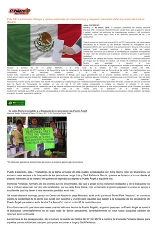 Pide INE a autoridades dialogar y resolver peticiones de organizaciones y magisterio para evitar daño al proceso electoral en
Oaxaca
Jaime GUERRERO
Oaxaca, 31 de marzo, 2015.- El consejero presidente del Instituto Nacional
Electoral (INE) en Oaxaca, Roberto Heycher Cardiel Soto, pidió al gobierno federal
y estatal, resolver las peticiones de organizaciones sociales y del movimiento
magisterial, para evitar algún daño a los derechos electorales de las y los
oaxaqueños.
Tras el anuncio de boicot que hiciera el FUL-APPO, brazo social y de comerciantes
ambulantes de la Sección 22 del Sindicato Nacional de Trabajadores de la
Educación (SNTE) de ir por el boicot a las elecciones del 7 de junio, el funcionario
electoral, pidió serenidad, paciencia, y diálogo entre las partes.
Cardiel Soto, reconoció que el derecho a manifestarse es compatible con la libertad
de votar. “Son dos derechos que no están en conflicto y favorecen la participación
ciudadana”, asentó.
Reportó que los trabajos del Proceso Electoral Federal (PEF) continúan avanzando
sin ningún tipo de retraso en Oaxaca y el modelo de instalación de casillas es
flexible para garantizar el derecho al voto.
Informó que tras las acciones de organizaciones sociales y del magisterio, como el
bloqueo a accesos de las 11 juntas distritales y la Junta Local de la entidad, se han desalojado sedes del INE.
Sin embargo, la operación del PEF continúa y se desarrolla la etapa de capacitación de ciudadanos sorteados para ser funcionarios de casilla. “Las manifestaciones son
compatibles con las elecciones, pueden coexistir y el INE es respetuoso de ellas”, apuntó.
Cardiel Soto, recomendó a las autoridades y “líderes”, fortalecer el dialogo para seguir garantizando que el proceso electoral continúe sin prisa y sin pausa.
Indicó que al órgano electoral federal han llegado peticiones de autoridades para resolver sus conflictos agrarios, limítrofes y postelectorales en el ámbito local, “pero se están
canalizando a autoridades de Oaxaca para que las resuelvan”.
Por lo pronto, informó que se han visitado más de 290 mil ciudadanos y ciudadanas para ser notificados sobre la oportunidad que tienen de recibir y contar los votos de sus vecinos
bajo la figura de “funcionarios de casillas”, en una de las 5 mil 228 casillas proyectadas a instalar en Oaxaca, el próximo 7 de junio.
Respecto a una posible reubicación de casillas dijo que la ley dispone múltiples mecanismos para garantizar que el derecho al voto de los ciudadanos se dé. Consideró prematuro
hablar de cambios cuando todavía faltan más de dos meses para la realización de la Jornada Electoral.
Cardiel Soto manifestó que el INE se encuentra a la expectativa de cómo se desarrollen los sucesos, pero la petición a las autoridades responsables y líderes sindicales es diálogo
y acuerdo, e insistió, serenidad y paciencia.
Se suma Puerto Escondido a la búsqueda de los pescadores de Puerto Ángel
Categoría: Estado | Publicado el Martes, 31 Marzo 2015 21:20 | Escrito por Nayely Aldan
*En solidaridad, pescadores de esta ciudad se sumaron al acopio de gasolina para encontrarlos
Puerto Escondido, Oax.- Pescadores de la Bahía principal de esta ciudad, encabezados por Erica Ibarra, líder de tiburoneros, se
sumaron esta semana a la búsqueda de los pescadores Jorge Luis y Saúl Peñaloza García, quienes se hicieron a la mar desde el
pasado miércoles 25 de marzo y de quienes se esperaba su regreso a Puerto Ángel al siguiente día.
Irismelda Peñaloza, hermana de los jóvenes aun no encontrados, dijo que a pesar de los esfuerzos realizados y de la búsqueda vía
mar e incluso aérea aún no han sido localizados, por su parte Erica Ibarra, hizo un llamado al gremio pesquero a unirse en apoyo a
esta familia que hoy tienen a dos elementos perdidos en el mar.
Se instaló desde el domingo pasado un Centro de Acopio en playa Marinero, atrás de lo que era el Trailer Park “Neptuno”, en donde se
espera la solidaridad de la gente que ayude con gasolina y víveres para aquellos que salgan a la búsqueda de los pescadores de
Puerto Ángel que salieron en la lancha “La Asunción” con un motor 60 de cuatro tiempos.
Erica Ibarra recordó que hace seis meses cuando salió una lancha de Puerto Angelito, el gremio pesquero de Puerto Ángel se sumó a
la búsqueda, lamentablemente no se supo nada de dichos pescadores; lamentablemente en esta nueva búsqueda carecen de
recursos para continuarla.
La hermana de los desaparecidos, dio el número de cuenta de Elektra 52740100745212 a nombre de Irismelda Peñaloza García para
aquellos que se solidaricen y apoyen para poder encontrar a Jorge y Saúl Peñaloza.
 