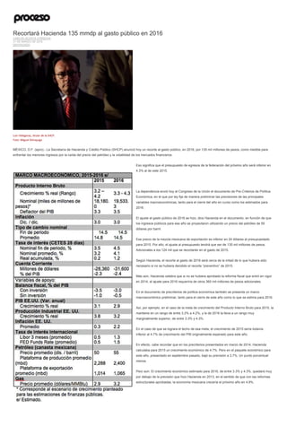 Recortará Hacienda 135 mmdp al gasto público en 2016
CARLOS ACOSTA CÓRDOVA
31 DE MARZO DE 2015
DESTACADO
Luis Videgaray, titular de la SHCP.
Foto: Miguel Dimayuga
MÉXICO, D.F. (apro).- La Secretaría de Hacienda y Crédito Público (SHCP) anunció hoy un recorte al gasto público, en 2016, por 135 mil millones de pesos, como medida para
enfrentar los menores ingresos por la caída del precio del petróleo y la volatilidad de los mercados financieros.
Eso significa que el presupuesto de egresos de la federación del próximo año será inferior en
4.3% al de este 2015.
La dependencia envió hoy al Congreso de la Unión el documento de Pre-Criterios de Política
Económica, en el que por ley fija de manera preliminar las previsiones de las principales
variables macroeconómicas, tanto para el cierre del año en curso como los estimados para
2016.
El ajuste al gasto público de 2016 se hizo, dice Hacienda en el documento, en función de que
los ingresos públicos para ese año se proyectaron utilizando un precio del petróleo de 55
dólares por barril.
Ese precio de la mezcla mexicana de exportación es inferior en 24 dólares al presupuestado
para 2015. Por ello, el ajuste al presupuesto tendrá que ser de 135 mil millones de pesos.
Adicionales a los 124 mil que se recortarán en el gasto de 2015.
Según Hacienda, el recorte al gasto de 2016 será cerca de la mitad de lo que hubiera sido
necesario si no se hubiera decidido el recorte “preventivo” de 2015.
Más aún, Hacienda celebra que si no se hubiera aprobado la reforma fiscal que entró en vigor
en 2014, el ajuste para 2016 requeriría de otros 360 mil millones de pesos adicionales.
En el documento de precriterios de política económica también se presenta un marco
macroeconómico preliminar, tanto para el cierre de este año como lo que se estima para 2016.
Así, por ejemplo, en el caso de la meta de crecimiento del Producto Interno Bruto para 2015, la
mantiene en un rango de entre 3.2% a 4.2%, y la de 2016 la lleva a un rango muy
marginalmente superior, de entre 3.3% y 4.3%.
En el caso de que se lograra el techo de esa meta, el crecimiento de 2015 sería todavía
inferior al 4.7% de crecimiento del PIB originalmente esperado para este año.
En efecto, cabe recordar que en los precriterios presentados en marzo de 2014, Hacienda
calculaba para 2015 un crecimiento económico de 4.7%. Pero en el paquete económico para
este año, presentado en septiembre pasado, bajó su previsión a 3.7%. Un punto porcentual
menos.
Peor aún: El crecimiento económico estimado para 2016, de entre 3.3% y 4.3%, quedará muy
por debajo de la previsión que hizo Hacienda en 2013, en el sentido de que con las reformas
estructurales aprobadas, la economía mexicana crecería el próximo año en 4.9%.
 