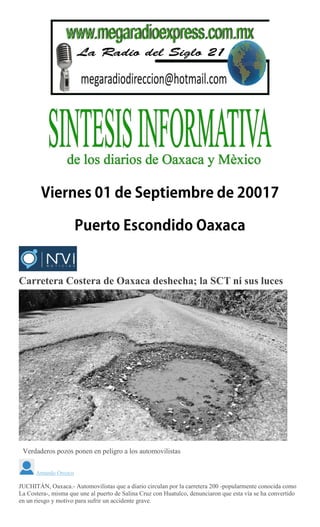 Carretera Costera de Oaxaca deshecha; la SCT ni sus luces
Verdaderos pozos ponen en peligro a los automovilistas
Amando Orozco
JUCHITÁN, Oaxaca.- Automovilistas que a diario circulan por la carretera 200 -popularmente conocida como
La Costera-, misma que une al puerto de Salina Cruz con Huatulco, denunciaron que esta vía se ha convertido
en un riesgo y motivo para sufrir un accidente grave.
 