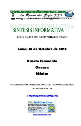 DE LOS DIARIOS MÁS IMPORTANTES DEL ESTADO




Lunes 01 de Octubre de 2012


        Puerto Escondido
                 Oaxaca
                  México




       en   www.megaradioexpress.com




               www.surfolasaltas.com
 