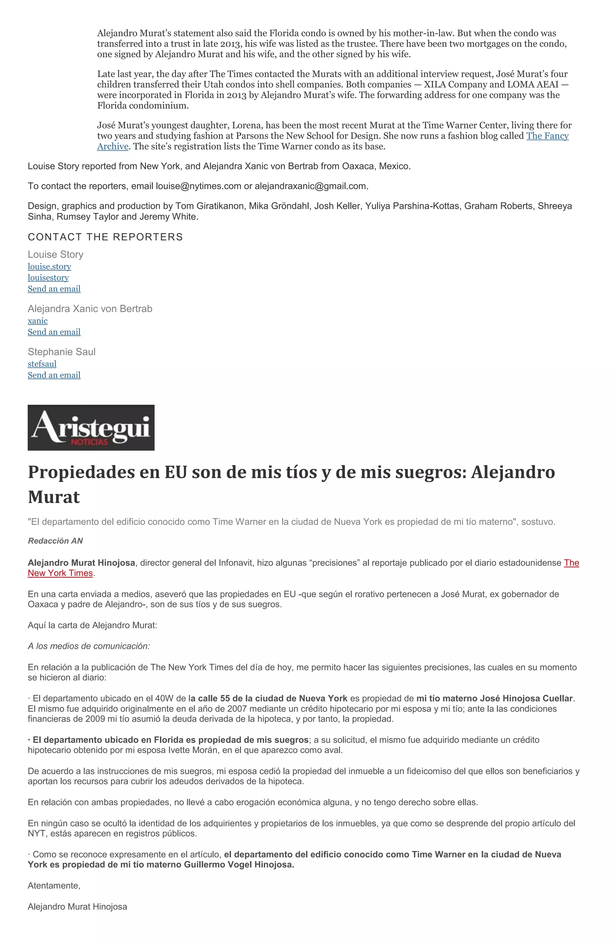 Alejandro Murat’s statement also said the Florida condo is owned by his mother-in-law. But when the condo was
transferred into a trust in late 2013, his wife was listed as the trustee. There have been two mortgages on the condo,
one signed by Alejandro Murat and his wife, and the other signed by his wife.
Late last year, the day after The Times contacted the Murats with an additional interview request, José Murat’s four
children transferred their Utah condos into shell companies. Both companies — XILA Company and LOMA AEAI —
were incorporated in Florida in 2013 by Alejandro Murat’s wife. The forwarding address for one company was the
Florida condominium.
José Murat's youngest daughter, Lorena, has been the most recent Murat at the Time Warner Center, living there for
two years and studying fashion at Parsons the New School for Design. She now runs a fashion blog called The Fancy
Archive. The site’s registration lists the Time Warner condo as its base.
Louise Story reported from New York, and Alejandra Xanic von Bertrab from Oaxaca, Mexico.
To contact the reporters, email louise@nytimes.com or alejandraxanic@gmail.com.
Design, graphics and production by Tom Giratikanon, Mika Gröndahl, Josh Keller, Yuliya Parshina-Kottas, Graham Roberts, Shreeya
Sinha, Rumsey Taylor and Jeremy White.
CONTACT THE REPORTERS
Louise Story
louise.story
louisestory
Send an email
Alejandra Xanic von Bertrab
xanic
Send an email
Stephanie Saul
stefsaul
Send an email
Propiedades en EU son de mis tíos y de mis suegros: Alejandro
Murat
"El departamento del edificio conocido como Time Warner en la ciudad de Nueva York es propiedad de mi tío materno", sostuvo.
Redacción AN
Alejandro Murat Hinojosa, director general del Infonavit, hizo algunas “precisiones” al reportaje publicado por el diario estadounidense The
New York Times.
En una carta enviada a medios, aseveró que las propiedades en EU -que según el rorativo pertenecen a José Murat, ex gobernador de
Oaxaca y padre de Alejandro-, son de sus tíos y de sus suegros.
Aquí la carta de Alejandro Murat:
A los medios de comunicación:
En relación a la publicación de The New York Times del día de hoy, me permito hacer las siguientes precisiones, las cuales en su momento
se hicieron al diario:
· El departamento ubicado en el 40W de la calle 55 de la ciudad de Nueva York es propiedad de mi tío materno José Hinojosa Cuellar.
El mismo fue adquirido originalmente en el año de 2007 mediante un crédito hipotecario por mi esposa y mi tío; ante la las condiciones
financieras de 2009 mi tío asumió la deuda derivada de la hipoteca, y por tanto, la propiedad.
· El departamento ubicado en Florida es propiedad de mis suegros; a su solicitud, el mismo fue adquirido mediante un crédito
hipotecario obtenido por mi esposa Ivette Morán, en el que aparezco como aval.
De acuerdo a las instrucciones de mis suegros, mi esposa cedió la propiedad del inmueble a un fideicomiso del que ellos son beneficiarios y
aportan los recursos para cubrir los adeudos derivados de la hipoteca.
En relación con ambas propiedades, no llevé a cabo erogación económica alguna, y no tengo derecho sobre ellas.
En ningún caso se ocultó la identidad de los adquirientes y propietarios de los inmuebles, ya que como se desprende del propio artículo del
NYT, estás aparecen en registros públicos.
· Como se reconoce expresamente en el artículo, el departamento del edificio conocido como Time Warner en la ciudad de Nueva
York es propiedad de mi tío materno Guillermo Vogel Hinojosa.
Atentamente,
Alejandro Murat Hinojosa
 