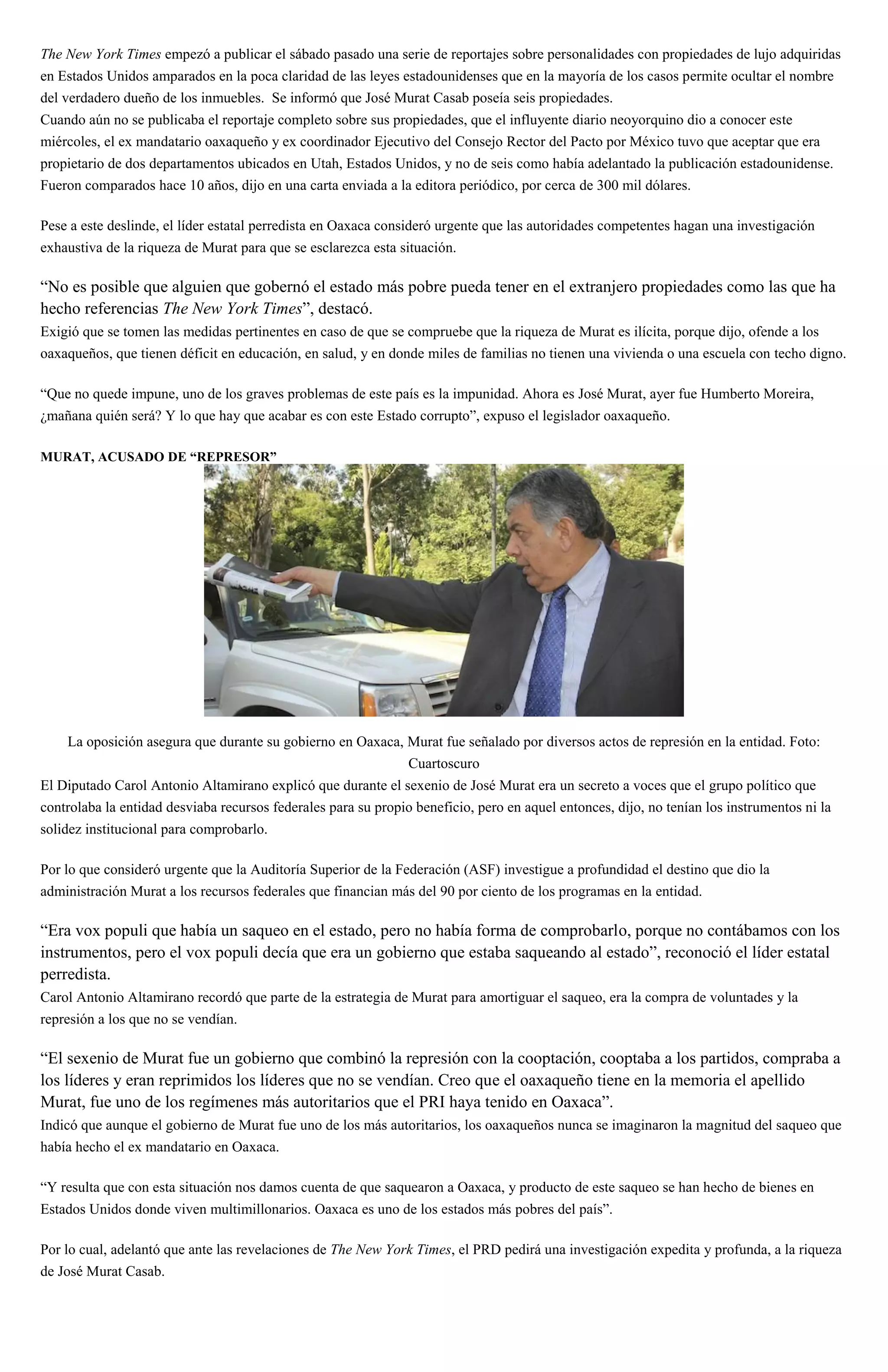 The New York Times empezó a publicar el sábado pasado una serie de reportajes sobre personalidades con propiedades de lujo adquiridas
en Estados Unidos amparados en la poca claridad de las leyes estadounidenses que en la mayoría de los casos permite ocultar el nombre
del verdadero dueño de los inmuebles. Se informó que José Murat Casab poseía seis propiedades.
Cuando aún no se publicaba el reportaje completo sobre sus propiedades, que el influyente diario neoyorquino dio a conocer este
miércoles, el ex mandatario oaxaqueño y ex coordinador Ejecutivo del Consejo Rector del Pacto por México tuvo que aceptar que era
propietario de dos departamentos ubicados en Utah, Estados Unidos, y no de seis como había adelantado la publicación estadounidense.
Fueron comparados hace 10 años, dijo en una carta enviada a la editora periódico, por cerca de 300 mil dólares.
Pese a este deslinde, el líder estatal perredista en Oaxaca consideró urgente que las autoridades competentes hagan una investigación
exhaustiva de la riqueza de Murat para que se esclarezca esta situación.
“No es posible que alguien que gobernó el estado más pobre pueda tener en el extranjero propiedades como las que ha
hecho referencias The New York Times”, destacó.
Exigió que se tomen las medidas pertinentes en caso de que se compruebe que la riqueza de Murat es ilícita, porque dijo, ofende a los
oaxaqueños, que tienen déficit en educación, en salud, y en donde miles de familias no tienen una vivienda o una escuela con techo digno.
“Que no quede impune, uno de los graves problemas de este país es la impunidad. Ahora es José Murat, ayer fue Humberto Moreira,
¿mañana quién será? Y lo que hay que acabar es con este Estado corrupto”, expuso el legislador oaxaqueño.
MURAT, ACUSADO DE “REPRESOR”
La oposición asegura que durante su gobierno en Oaxaca, Murat fue señalado por diversos actos de represión en la entidad. Foto:
Cuartoscuro
El Diputado Carol Antonio Altamirano explicó que durante el sexenio de José Murat era un secreto a voces que el grupo político que
controlaba la entidad desviaba recursos federales para su propio beneficio, pero en aquel entonces, dijo, no tenían los instrumentos ni la
solidez institucional para comprobarlo.
Por lo que consideró urgente que la Auditoría Superior de la Federación (ASF) investigue a profundidad el destino que dio la
administración Murat a los recursos federales que financian más del 90 por ciento de los programas en la entidad.
“Era vox populi que había un saqueo en el estado, pero no había forma de comprobarlo, porque no contábamos con los
instrumentos, pero el vox populi decía que era un gobierno que estaba saqueando al estado”, reconoció el líder estatal
perredista.
Carol Antonio Altamirano recordó que parte de la estrategia de Murat para amortiguar el saqueo, era la compra de voluntades y la
represión a los que no se vendían.
“El sexenio de Murat fue un gobierno que combinó la represión con la cooptación, cooptaba a los partidos, compraba a
los líderes y eran reprimidos los líderes que no se vendían. Creo que el oaxaqueño tiene en la memoria el apellido
Murat, fue uno de los regímenes más autoritarios que el PRI haya tenido en Oaxaca”.
Indicó que aunque el gobierno de Murat fue uno de los más autoritarios, los oaxaqueños nunca se imaginaron la magnitud del saqueo que
había hecho el ex mandatario en Oaxaca.
“Y resulta que con esta situación nos damos cuenta de que saquearon a Oaxaca, y producto de este saqueo se han hecho de bienes en
Estados Unidos donde viven multimillonarios. Oaxaca es uno de los estados más pobres del país”.
Por lo cual, adelantó que ante las revelaciones de The New York Times, el PRD pedirá una investigación expedita y profunda, a la riqueza
de José Murat Casab.
 