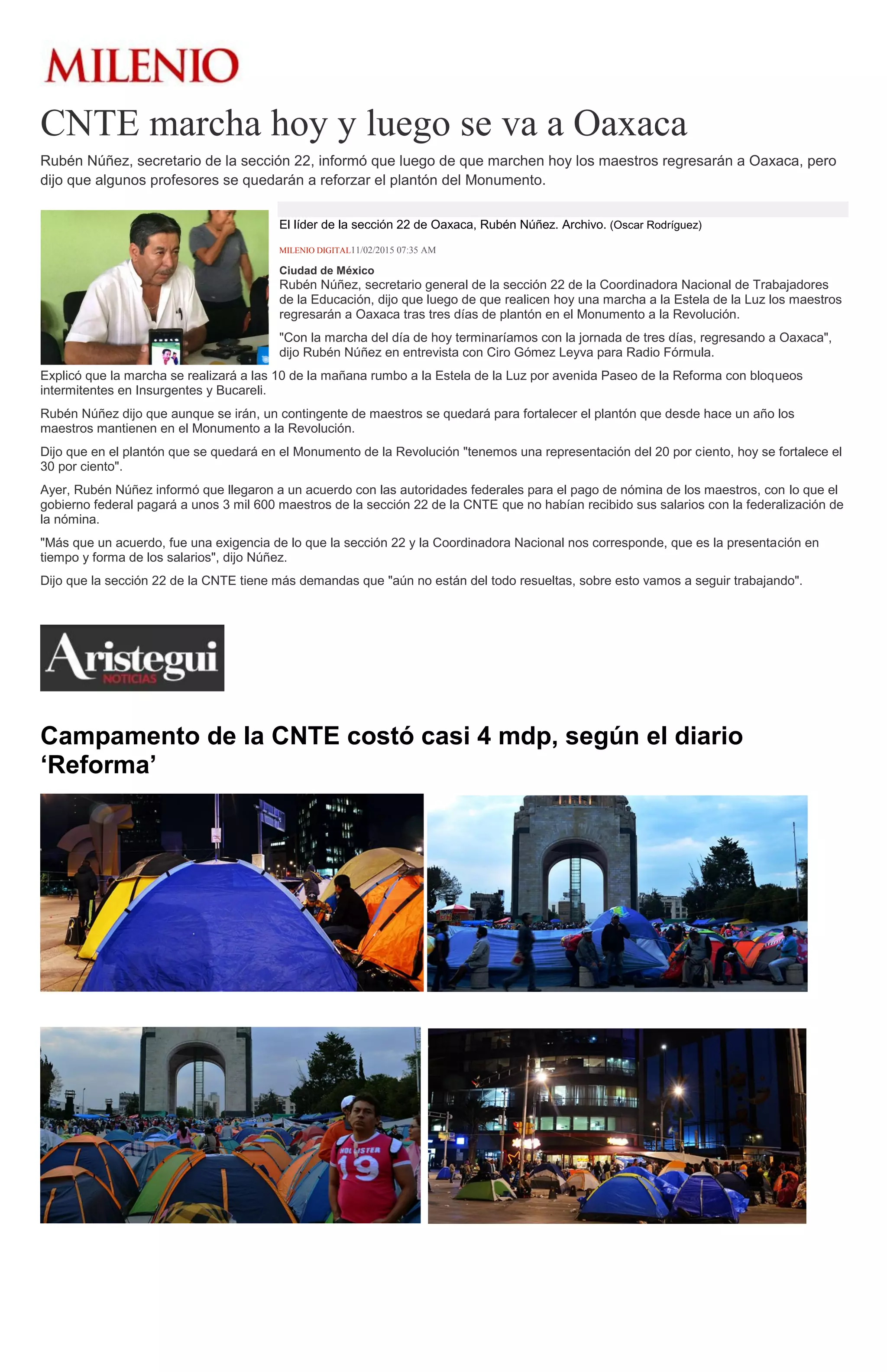 CNTE marcha hoy y luego se va a Oaxaca
Rubén Núñez, secretario de la sección 22, informó que luego de que marchen hoy los maestros regresarán a Oaxaca, pero
dijo que algunos profesores se quedarán a reforzar el plantón del Monumento.
El líder de la sección 22 de Oaxaca, Rubén Núñez. Archivo. (Oscar Rodríguez)
MILENIO DIGITAL11/02/2015 07:35 AM
Ciudad de México
Rubén Núñez, secretario general de la sección 22 de la Coordinadora Nacional de Trabajadores
de la Educación, dijo que luego de que realicen hoy una marcha a la Estela de la Luz los maestros
regresarán a Oaxaca tras tres días de plantón en el Monumento a la Revolución.
"Con la marcha del día de hoy terminaríamos con la jornada de tres días, regresando a Oaxaca",
dijo Rubén Núñez en entrevista con Ciro Gómez Leyva para Radio Fórmula.
Explicó que la marcha se realizará a las 10 de la mañana rumbo a la Estela de la Luz por avenida Paseo de la Reforma con bloqueos
intermitentes en Insurgentes y Bucareli.
Rubén Núñez dijo que aunque se irán, un contingente de maestros se quedará para fortalecer el plantón que desde hace un año los
maestros mantienen en el Monumento a la Revolución.
Dijo que en el plantón que se quedará en el Monumento de la Revolución "tenemos una representación del 20 por ciento, hoy se fortalece el
30 por ciento".
Ayer, Rubén Núñez informó que llegaron a un acuerdo con las autoridades federales para el pago de nómina de los maestros, con lo que el
gobierno federal pagará a unos 3 mil 600 maestros de la sección 22 de la CNTE que no habían recibido sus salarios con la federalización de
la nómina.
"Más que un acuerdo, fue una exigencia de lo que la sección 22 y la Coordinadora Nacional nos corresponde, que es la presentación en
tiempo y forma de los salarios", dijo Núñez.
Dijo que la sección 22 de la CNTE tiene más demandas que "aún no están del todo resueltas, sobre esto vamos a seguir trabajando".
Campamento de la CNTE costó casi 4 mdp, según el diario
‘Reforma’
(Foto: Miguel J. Crespo)
(Foto: Miguel J. Crespo)
(Foto: Miguel J. Crespo)
 