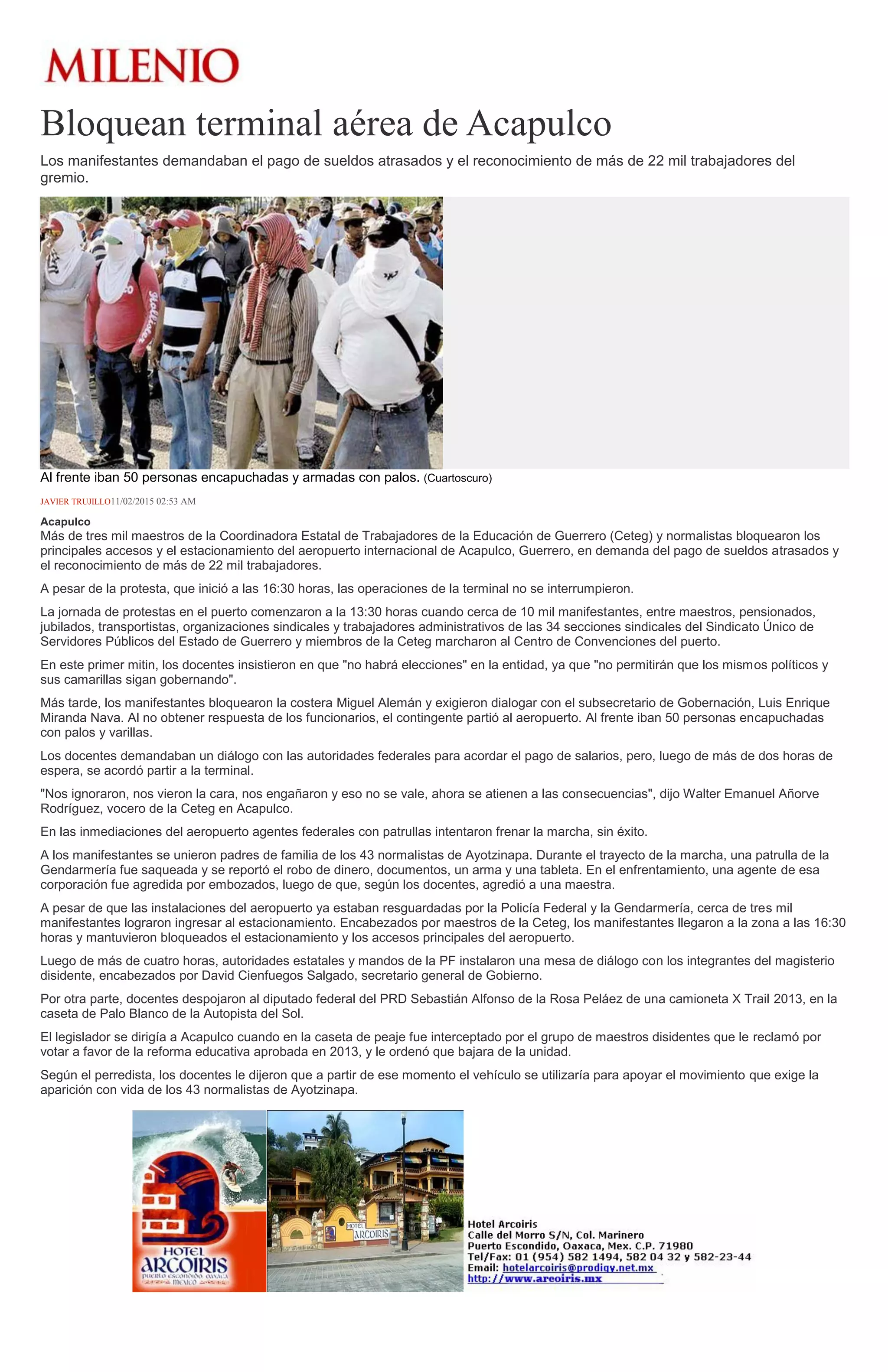 Bloquean terminal aérea de Acapulco
Los manifestantes demandaban el pago de sueldos atrasados y el reconocimiento de más de 22 mil trabajadores del
gremio.
Al frente iban 50 personas encapuchadas y armadas con palos. (Cuartoscuro)
JAVIER TRUJILLO11/02/2015 02:53 AM
Acapulco
Más de tres mil maestros de la Coordinadora Estatal de Trabajadores de la Educación de Guerrero (Ceteg) y normalistas bloquearon los
principales accesos y el estacionamiento del aeropuerto internacional de Acapulco, Guerrero, en demanda del pago de sueldos atrasados y
el reconocimiento de más de 22 mil trabajadores.
A pesar de la protesta, que inició a las 16:30 horas, las operaciones de la terminal no se interrumpieron.
La jornada de protestas en el puerto comenzaron a la 13:30 horas cuando cerca de 10 mil manifestantes, entre maestros, pensionados,
jubilados, transportistas, organizaciones sindicales y trabajadores administrativos de las 34 secciones sindicales del Sindicato Único de
Servidores Públicos del Estado de Guerrero y miembros de la Ceteg marcharon al Centro de Convenciones del puerto.
En este primer mitin, los docentes insistieron en que "no habrá elecciones" en la entidad, ya que "no permitirán que los mismos políticos y
sus camarillas sigan gobernando".
Más tarde, los manifestantes bloquearon la costera Miguel Alemán y exigieron dialogar con el subsecretario de Gobernación, Luis Enrique
Miranda Nava. Al no obtener respuesta de los funcionarios, el contingente partió al aeropuerto. Al frente iban 50 personas encapuchadas
con palos y varillas.
Los docentes demandaban un diálogo con las autoridades federales para acordar el pago de salarios, pero, luego de más de dos horas de
espera, se acordó partir a la terminal.
"Nos ignoraron, nos vieron la cara, nos engañaron y eso no se vale, ahora se atienen a las consecuencias", dijo Walter Emanuel Añorve
Rodríguez, vocero de la Ceteg en Acapulco.
En las inmediaciones del aeropuerto agentes federales con patrullas intentaron frenar la marcha, sin éxito.
A los manifestantes se unieron padres de familia de los 43 normalistas de Ayotzinapa. Durante el trayecto de la marcha, una patrulla de la
Gendarmería fue saqueada y se reportó el robo de dinero, documentos, un arma y una tableta. En el enfrentamiento, una agente de esa
corporación fue agredida por embozados, luego de que, según los docentes, agredió a una maestra.
A pesar de que las instalaciones del aeropuerto ya estaban resguardadas por la Policía Federal y la Gendarmería, cerca de tres mil
manifestantes lograron ingresar al estacionamiento. Encabezados por maestros de la Ceteg, los manifestantes llegaron a la zona a las 16:30
horas y mantuvieron bloqueados el estacionamiento y los accesos principales del aeropuerto.
Luego de más de cuatro horas, autoridades estatales y mandos de la PF instalaron una mesa de diálogo con los integrantes del magisterio
disidente, encabezados por David Cienfuegos Salgado, secretario general de Gobierno.
Por otra parte, docentes despojaron al diputado federal del PRD Sebastián Alfonso de la Rosa Peláez de una camioneta X Trail 2013, en la
caseta de Palo Blanco de la Autopista del Sol.
El legislador se dirigía a Acapulco cuando en la caseta de peaje fue interceptado por el grupo de maestros disidentes que le reclamó por
votar a favor de la reforma educativa aprobada en 2013, y le ordenó que bajara de la unidad.
Según el perredista, los docentes le dijeron que a partir de ese momento el vehículo se utilizaría para apoyar el movimiento que exige la
aparición con vida de los 43 normalistas de Ayotzinapa.
 