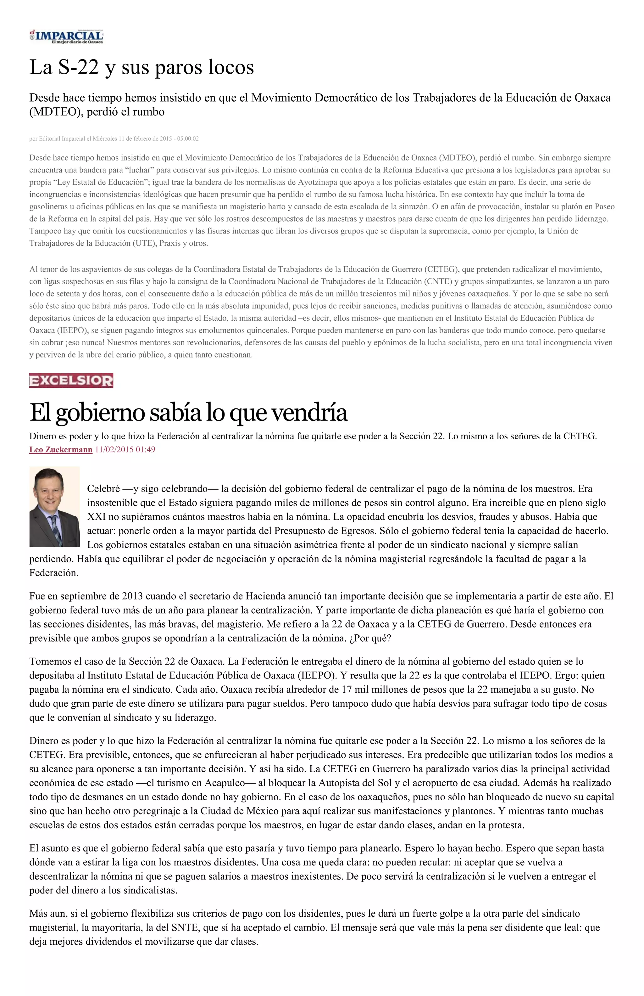La S-22 y sus paros locos
Desde hace tiempo hemos insistido en que el Movimiento Democrático de los Trabajadores de la Educación de Oaxaca
(MDTEO), perdió el rumbo
por Editorial Imparcial el Miércoles 11 de febrero de 2015 - 05:00:02
Desde hace tiempo hemos insistido en que el Movimiento Democrático de los Trabajadores de la Educación de Oaxaca (MDTEO), perdió el rumbo. Sin embargo siempre
encuentra una bandera para “luchar” para conservar sus privilegios. Lo mismo continúa en contra de la Reforma Educativa que presiona a los legisladores para aprobar su
propia “Ley Estatal de Educación”; igual trae la bandera de los normalistas de Ayotzinapa que apoya a los policías estatales que están en paro. Es decir, una serie de
incongruencias e inconsistencias ideológicas que hacen presumir que ha perdido el rumbo de su famosa lucha histórica. En ese contexto hay que incluir la toma de
gasolineras u oficinas públicas en las que se manifiesta un magisterio harto y cansado de esta escalada de la sinrazón. O en afán de provocación, instalar su platón en Paseo
de la Reforma en la capital del país. Hay que ver sólo los rostros descompuestos de las maestras y maestros para darse cuenta de que los dirigentes han perdido liderazgo.
Tampoco hay que omitir los cuestionamientos y las fisuras internas que libran los diversos grupos que se disputan la supremacía, como por ejemplo, la Unión de
Trabajadores de la Educación (UTE), Praxis y otros.
Al tenor de los aspavientos de sus colegas de la Coordinadora Estatal de Trabajadores de la Educación de Guerrero (CETEG), que pretenden radicalizar el movimiento,
con ligas sospechosas en sus filas y bajo la consigna de la Coordinadora Nacional de Trabajadores de la Educación (CNTE) y grupos simpatizantes, se lanzaron a un paro
loco de setenta y dos horas, con el consecuente daño a la educación pública de más de un millón trescientos mil niños y jóvenes oaxaqueños. Y por lo que se sabe no será
sólo éste sino que habrá más paros. Todo ello en la más absoluta impunidad, pues lejos de recibir sanciones, medidas punitivas o llamadas de atención, asumiéndose como
depositarios únicos de la educación que imparte el Estado, la misma autoridad –es decir, ellos mismos- que mantienen en el Instituto Estatal de Educación Pública de
Oaxaca (IEEPO), se siguen pagando íntegros sus emolumentos quincenales. Porque pueden mantenerse en paro con las banderas que todo mundo conoce, pero quedarse
sin cobrar ¡eso nunca! Nuestros mentores son revolucionarios, defensores de las causas del pueblo y epónimos de la lucha socialista, pero en una total incongruencia viven
y perviven de la ubre del erario público, a quien tanto cuestionan.
Elgobiernosabíaloquevendría
Dinero es poder y lo que hizo la Federación al centralizar la nómina fue quitarle ese poder a la Sección 22. Lo mismo a los señores de la CETEG.
Leo Zuckermann 11/02/2015 01:49
Celebré —y sigo celebrando— la decisión del gobierno federal de centralizar el pago de la nómina de los maestros. Era
insostenible que el Estado siguiera pagando miles de millones de pesos sin control alguno. Era increíble que en pleno siglo
XXI no supiéramos cuántos maestros había en la nómina. La opacidad encubría los desvíos, fraudes y abusos. Había que
actuar: ponerle orden a la mayor partida del Presupuesto de Egresos. Sólo el gobierno federal tenía la capacidad de hacerlo.
Los gobiernos estatales estaban en una situación asimétrica frente al poder de un sindicato nacional y siempre salían
perdiendo. Había que equilibrar el poder de negociación y operación de la nómina magisterial regresándole la facultad de pagar a la
Federación.
Fue en septiembre de 2013 cuando el secretario de Hacienda anunció tan importante decisión que se implementaría a partir de este año. El
gobierno federal tuvo más de un año para planear la centralización. Y parte importante de dicha planeación es qué haría el gobierno con
las secciones disidentes, las más bravas, del magisterio. Me refiero a la 22 de Oaxaca y a la CETEG de Guerrero. Desde entonces era
previsible que ambos grupos se opondrían a la centralización de la nómina. ¿Por qué?
Tomemos el caso de la Sección 22 de Oaxaca. La Federación le entregaba el dinero de la nómina al gobierno del estado quien se lo
depositaba al Instituto Estatal de Educación Pública de Oaxaca (IEEPO). Y resulta que la 22 es la que controlaba el IEEPO. Ergo: quien
pagaba la nómina era el sindicato. Cada año, Oaxaca recibía alrededor de 17 mil millones de pesos que la 22 manejaba a su gusto. No
dudo que gran parte de este dinero se utilizara para pagar sueldos. Pero tampoco dudo que había desvíos para sufragar todo tipo de cosas
que le convenían al sindicato y su liderazgo.
Dinero es poder y lo que hizo la Federación al centralizar la nómina fue quitarle ese poder a la Sección 22. Lo mismo a los señores de la
CETEG. Era previsible, entonces, que se enfurecieran al haber perjudicado sus intereses. Era predecible que utilizarían todos los medios a
su alcance para oponerse a tan importante decisión. Y así ha sido. La CETEG en Guerrero ha paralizado varios días la principal actividad
económica de ese estado —el turismo en Acapulco— al bloquear la Autopista del Sol y el aeropuerto de esa ciudad. Además ha realizado
todo tipo de desmanes en un estado donde no hay gobierno. En el caso de los oaxaqueños, pues no sólo han bloqueado de nuevo su capital
sino que han hecho otro peregrinaje a la Ciudad de México para aquí realizar sus manifestaciones y plantones. Y mientras tanto muchas
escuelas de estos dos estados están cerradas porque los maestros, en lugar de estar dando clases, andan en la protesta.
El asunto es que el gobierno federal sabía que esto pasaría y tuvo tiempo para planearlo. Espero lo hayan hecho. Espero que sepan hasta
dónde van a estirar la liga con los maestros disidentes. Una cosa me queda clara: no pueden recular: ni aceptar que se vuelva a
descentralizar la nómina ni que se paguen salarios a maestros inexistentes. De poco servirá la centralización si le vuelven a entregar el
poder del dinero a los sindicalistas.
Más aun, si el gobierno flexibiliza sus criterios de pago con los disidentes, pues le dará un fuerte golpe a la otra parte del sindicato
magisterial, la mayoritaria, la del SNTE, que sí ha aceptado el cambio. El mensaje será que vale más la pena ser disidente que leal: que
deja mejores dividendos el movilizarse que dar clases.
 