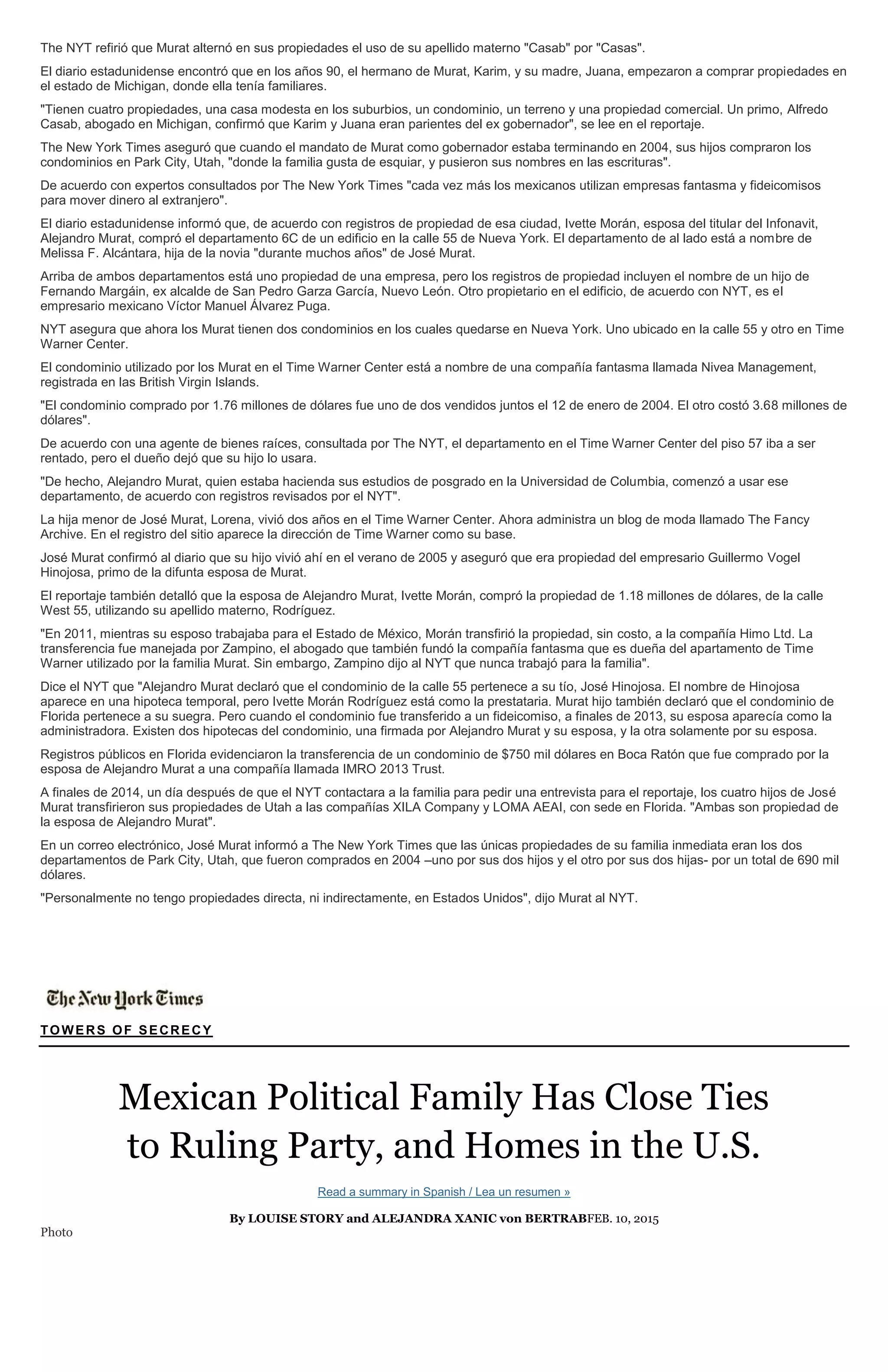 The NYT refirió que Murat alternó en sus propiedades el uso de su apellido materno "Casab" por "Casas".
El diario estadunidense encontró que en los años 90, el hermano de Murat, Karim, y su madre, Juana, empezaron a comprar propiedades en
el estado de Michigan, donde ella tenía familiares.
"Tienen cuatro propiedades, una casa modesta en los suburbios, un condominio, un terreno y una propiedad comercial. Un primo, Alfredo
Casab, abogado en Michigan, confirmó que Karim y Juana eran parientes del ex gobernador", se lee en el reportaje.
The New York Times aseguró que cuando el mandato de Murat como gobernador estaba terminando en 2004, sus hijos compraron los
condominios en Park City, Utah, "donde la familia gusta de esquiar, y pusieron sus nombres en las escrituras".
De acuerdo con expertos consultados por The New York Times "cada vez más los mexicanos utilizan empresas fantasma y fideicomisos
para mover dinero al extranjero".
El diario estadunidense informó que, de acuerdo con registros de propiedad de esa ciudad, Ivette Morán, esposa del titular del Infonavit,
Alejandro Murat, compró el departamento 6C de un edificio en la calle 55 de Nueva York. El departamento de al lado está a nombre de
Melissa F. Alcántara, hija de la novia "durante muchos años" de José Murat.
Arriba de ambos departamentos está uno propiedad de una empresa, pero los registros de propiedad incluyen el nombre de un hijo de
Fernando Margáin, ex alcalde de San Pedro Garza García, Nuevo León. Otro propietario en el edificio, de acuerdo con NYT, es el
empresario mexicano Víctor Manuel Álvarez Puga.
NYT asegura que ahora los Murat tienen dos condominios en los cuales quedarse en Nueva York. Uno ubicado en la calle 55 y otro en Time
Warner Center.
El condominio utilizado por los Murat en el Time Warner Center está a nombre de una compañía fantasma llamada Nivea Management,
registrada en las British Virgin Islands.
"El condominio comprado por 1.76 millones de dólares fue uno de dos vendidos juntos el 12 de enero de 2004. El otro costó 3.68 millones de
dólares".
De acuerdo con una agente de bienes raíces, consultada por The NYT, el departamento en el Time Warner Center del piso 57 iba a ser
rentado, pero el dueño dejó que su hijo lo usara.
"De hecho, Alejandro Murat, quien estaba hacienda sus estudios de posgrado en la Universidad de Columbia, comenzó a usar ese
departamento, de acuerdo con registros revisados por el NYT".
La hija menor de José Murat, Lorena, vivió dos años en el Time Warner Center. Ahora administra un blog de moda llamado The Fancy
Archive. En el registro del sitio aparece la dirección de Time Warner como su base.
José Murat confirmó al diario que su hijo vivió ahí en el verano de 2005 y aseguró que era propiedad del empresario Guillermo Vogel
Hinojosa, primo de la difunta esposa de Murat.
El reportaje también detalló que la esposa de Alejandro Murat, Ivette Morán, compró la propiedad de 1.18 millones de dólares, de la calle
West 55, utilizando su apellido materno, Rodríguez.
"En 2011, mientras su esposo trabajaba para el Estado de México, Morán transfirió la propiedad, sin costo, a la compañía Himo Ltd. La
transferencia fue manejada por Zampino, el abogado que también fundó la compañía fantasma que es dueña del apartamento de Time
Warner utilizado por la familia Murat. Sin embargo, Zampino dijo al NYT que nunca trabajó para la familia".
Dice el NYT que "Alejandro Murat declaró que el condominio de la calle 55 pertenece a su tío, José Hinojosa. El nombre de Hinojosa
aparece en una hipoteca temporal, pero Ivette Morán Rodríguez está como la prestataria. Murat hijo también declaró que el condominio de
Florida pertenece a su suegra. Pero cuando el condominio fue transferido a un fideicomiso, a finales de 2013, su esposa aparecía como la
administradora. Existen dos hipotecas del condominio, una firmada por Alejandro Murat y su esposa, y la otra solamente por su esposa.
Registros públicos en Florida evidenciaron la transferencia de un condominio de $750 mil dólares en Boca Ratón que fue comprado por la
esposa de Alejandro Murat a una compañía llamada IMRO 2013 Trust.
A finales de 2014, un día después de que el NYT contactara a la familia para pedir una entrevista para el reportaje, los cuatro hijos de José
Murat transfirieron sus propiedades de Utah a las compañías XILA Company y LOMA AEAI, con sede en Florida. "Ambas son propiedad de
la esposa de Alejandro Murat".
En un correo electrónico, José Murat informó a The New York Times que las únicas propiedades de su familia inmediata eran los dos
departamentos de Park City, Utah, que fueron comprados en 2004 –uno por sus dos hijos y el otro por sus dos hijas- por un total de 690 mil
dólares.
"Personalmente no tengo propiedades directa, ni indirectamente, en Estados Unidos", dijo Murat al NYT.
TOWERS OF SECRECY
Mexican Political Family Has Close Ties
to Ruling Party, and Homes in the U.S.
Read a summary in Spanish / Lea un resumen »
By LOUISE STORY and ALEJANDRA XANIC von BERTRABFEB. 10, 2015
Photo
 