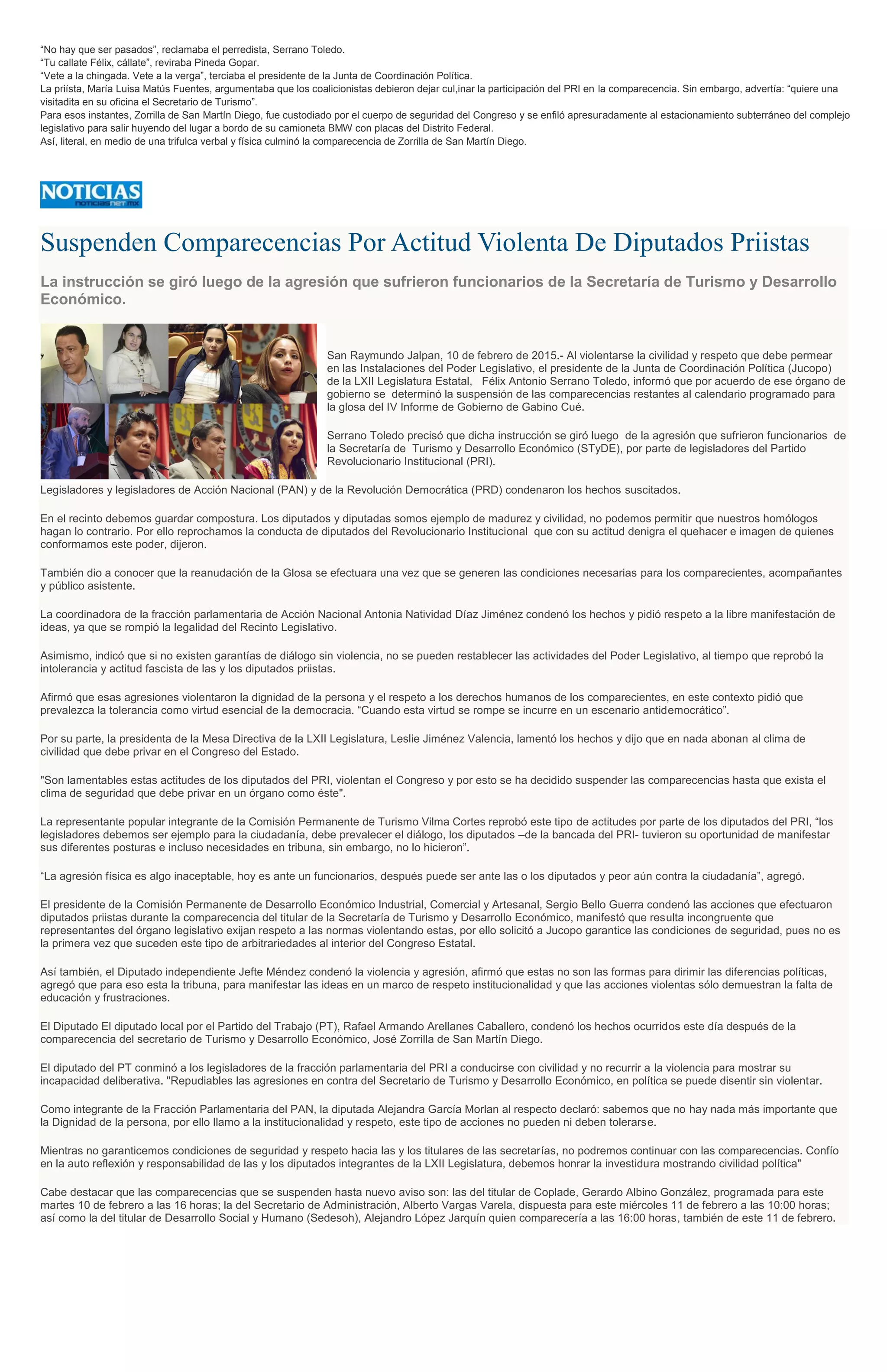 “No hay que ser pasados”, reclamaba el perredista, Serrano Toledo.
“Tu callate Félix, cállate”, reviraba Pineda Gopar.
“Vete a la chingada. Vete a la verga”, terciaba el presidente de la Junta de Coordinación Política.
La priísta, María Luisa Matús Fuentes, argumentaba que los coalicionistas debieron dejar cul,inar la participación del PRI en la comparecencia. Sin embargo, advertía: “quiere una
visitadita en su oficina el Secretario de Turismo”.
Para esos instantes, Zorrilla de San Martín Diego, fue custodiado por el cuerpo de seguridad del Congreso y se enfiló apresuradamente al estacionamiento subterráneo del complejo
legislativo para salir huyendo del lugar a bordo de su camioneta BMW con placas del Distrito Federal.
Así, literal, en medio de una trifulca verbal y física culminó la comparecencia de Zorrilla de San Martín Diego.
Suspenden Comparecencias Por Actitud Violenta De Diputados Priistas
La instrucción se giró luego de la agresión que sufrieron funcionarios de la Secretaría de Turismo y Desarrollo
Económico.
San Raymundo Jalpan, 10 de febrero de 2015.- Al violentarse la civilidad y respeto que debe permear
en las Instalaciones del Poder Legislativo, el presidente de la Junta de Coordinación Política (Jucopo)
de la LXII Legislatura Estatal, Félix Antonio Serrano Toledo, informó que por acuerdo de ese órgano de
gobierno se determinó la suspensión de las comparecencias restantes al calendario programado para
la glosa del IV Informe de Gobierno de Gabino Cué.
Serrano Toledo precisó que dicha instrucción se giró luego de la agresión que sufrieron funcionarios de
la Secretaría de Turismo y Desarrollo Económico (STyDE), por parte de legisladores del Partido
Revolucionario Institucional (PRI).
Legisladores y legisladores de Acción Nacional (PAN) y de la Revolución Democrática (PRD) condenaron los hechos suscitados.
En el recinto debemos guardar compostura. Los diputados y diputadas somos ejemplo de madurez y civilidad, no podemos permitir que nuestros homólogos
hagan lo contrario. Por ello reprochamos la conducta de diputados del Revolucionario Institucional que con su actitud denigra el quehacer e imagen de quienes
conformamos este poder, dijeron.
También dio a conocer que la reanudación de la Glosa se efectuara una vez que se generen las condiciones necesarias para los comparecientes, acompañantes
y público asistente.
La coordinadora de la fracción parlamentaria de Acción Nacional Antonia Natividad Díaz Jiménez condenó los hechos y pidió respeto a la libre manifestación de
ideas, ya que se rompió la legalidad del Recinto Legislativo.
Asimismo, indicó que si no existen garantías de diálogo sin violencia, no se pueden restablecer las actividades del Poder Legislativo, al tiempo que reprobó la
intolerancia y actitud fascista de las y los diputados priistas.
Afirmó que esas agresiones violentaron la dignidad de la persona y el respeto a los derechos humanos de los comparecientes, en este contexto pidió que
prevalezca la tolerancia como virtud esencial de la democracia. “Cuando esta virtud se rompe se incurre en un escenario antidemocrático”.
Por su parte, la presidenta de la Mesa Directiva de la LXII Legislatura, Leslie Jiménez Valencia, lamentó los hechos y dijo que en nada abonan al clima de
civilidad que debe privar en el Congreso del Estado.
"Son lamentables estas actitudes de los diputados del PRI, violentan el Congreso y por esto se ha decidido suspender las comparecencias hasta que exista el
clima de seguridad que debe privar en un órgano como éste".
La representante popular integrante de la Comisión Permanente de Turismo Vilma Cortes reprobó este tipo de actitudes por parte de los diputados del PRI, “los
legisladores debemos ser ejemplo para la ciudadanía, debe prevalecer el diálogo, los diputados –de la bancada del PRI- tuvieron su oportunidad de manifestar
sus diferentes posturas e incluso necesidades en tribuna, sin embargo, no lo hicieron”.
“La agresión física es algo inaceptable, hoy es ante un funcionarios, después puede ser ante las o los diputados y peor aún contra la ciudadanía”, agregó.
El presidente de la Comisión Permanente de Desarrollo Económico Industrial, Comercial y Artesanal, Sergio Bello Guerra condenó las acciones que efectuaron
diputados priistas durante la comparecencia del titular de la Secretaría de Turismo y Desarrollo Económico, manifestó que resulta incongruente que
representantes del órgano legislativo exijan respeto a las normas violentando estas, por ello solicitó a Jucopo garantice las condiciones de seguridad, pues no es
la primera vez que suceden este tipo de arbitrariedades al interior del Congreso Estatal.
Así también, el Diputado independiente Jefte Méndez condenó la violencia y agresión, afirmó que estas no son las formas para dirimir las diferencias políticas,
agregó que para eso esta la tribuna, para manifestar las ideas en un marco de respeto institucionalidad y que las acciones violentas sólo demuestran la falta de
educación y frustraciones.
El Diputado El diputado local por el Partido del Trabajo (PT), Rafael Armando Arellanes Caballero, condenó los hechos ocurridos este día después de la
comparecencia del secretario de Turismo y Desarrollo Económico, José Zorrilla de San Martín Diego.
El diputado del PT conminó a los legisladores de la fracción parlamentaria del PRI a conducirse con civilidad y no recurrir a la violencia para mostrar su
incapacidad deliberativa. "Repudiables las agresiones en contra del Secretario de Turismo y Desarrollo Económico, en política se puede disentir sin violentar.
Como integrante de la Fracción Parlamentaria del PAN, la diputada Alejandra García Morlan al respecto declaró: sabemos que no hay nada más importante que
la Dignidad de la persona, por ello llamo a la institucionalidad y respeto, este tipo de acciones no pueden ni deben tolerarse.
Mientras no garanticemos condiciones de seguridad y respeto hacia las y los titulares de las secretarías, no podremos continuar con las comparecencias. Confío
en la auto reflexión y responsabilidad de las y los diputados integrantes de la LXII Legislatura, debemos honrar la investidura mostrando civilidad política"
Cabe destacar que las comparecencias que se suspenden hasta nuevo aviso son: las del titular de Coplade, Gerardo Albino González, programada para este
martes 10 de febrero a las 16 horas; la del Secretario de Administración, Alberto Vargas Varela, dispuesta para este miércoles 11 de febrero a las 10:00 horas;
así como la del titular de Desarrollo Social y Humano (Sedesoh), Alejandro López Jarquín quien comparecería a las 16:00 horas, también de este 11 de febrero.
 