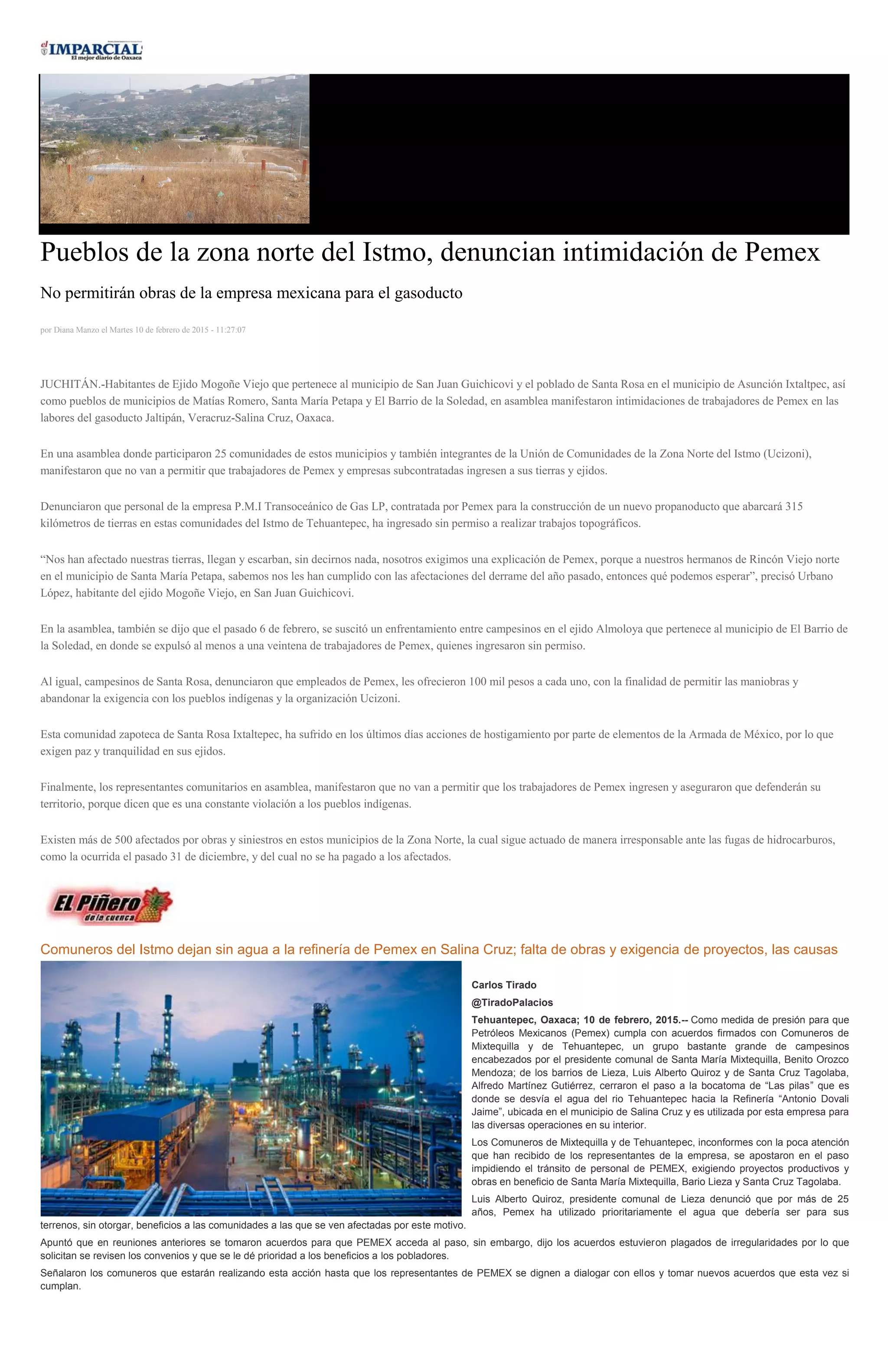 Pueblos de la zona norte del Istmo, denuncian intimidación de Pemex
No permitirán obras de la empresa mexicana para el gasoducto
por Diana Manzo el Martes 10 de febrero de 2015 - 11:27:07
JUCHITÁN.-Habitantes de Ejido Mogoñe Viejo que pertenece al municipio de San Juan Guichicovi y el poblado de Santa Rosa en el municipio de Asunción Ixtaltpec, así
como pueblos de municipios de Matías Romero, Santa María Petapa y El Barrio de la Soledad, en asamblea manifestaron intimidaciones de trabajadores de Pemex en las
labores del gasoducto Jaltipán, Veracruz-Salina Cruz, Oaxaca.
En una asamblea donde participaron 25 comunidades de estos municipios y también integrantes de la Unión de Comunidades de la Zona Norte del Istmo (Ucizoni),
manifestaron que no van a permitir que trabajadores de Pemex y empresas subcontratadas ingresen a sus tierras y ejidos.
Denunciaron que personal de la empresa P.M.I Transoceánico de Gas LP, contratada por Pemex para la construcción de un nuevo propanoducto que abarcará 315
kilómetros de tierras en estas comunidades del Istmo de Tehuantepec, ha ingresado sin permiso a realizar trabajos topográficos.
“Nos han afectado nuestras tierras, llegan y escarban, sin decirnos nada, nosotros exigimos una explicación de Pemex, porque a nuestros hermanos de Rincón Viejo norte
en el municipio de Santa María Petapa, sabemos nos les han cumplido con las afectaciones del derrame del año pasado, entonces qué podemos esperar”, precisó Urbano
López, habitante del ejido Mogoñe Viejo, en San Juan Guichicovi.
En la asamblea, también se dijo que el pasado 6 de febrero, se suscitó un enfrentamiento entre campesinos en el ejido Almoloya que pertenece al municipio de El Barrio de
la Soledad, en donde se expulsó al menos a una veintena de trabajadores de Pemex, quienes ingresaron sin permiso.
Al igual, campesinos de Santa Rosa, denunciaron que empleados de Pemex, les ofrecieron 100 mil pesos a cada uno, con la finalidad de permitir las maniobras y
abandonar la exigencia con los pueblos indígenas y la organización Ucizoni.
Esta comunidad zapoteca de Santa Rosa Ixtaltepec, ha sufrido en los últimos días acciones de hostigamiento por parte de elementos de la Armada de México, por lo que
exigen paz y tranquilidad en sus ejidos.
Finalmente, los representantes comunitarios en asamblea, manifestaron que no van a permitir que los trabajadores de Pemex ingresen y aseguraron que defenderán su
territorio, porque dicen que es una constante violación a los pueblos indígenas.
Existen más de 500 afectados por obras y siniestros en estos municipios de la Zona Norte, la cual sigue actuado de manera irresponsable ante las fugas de hidrocarburos,
como la ocurrida el pasado 31 de diciembre, y del cual no se ha pagado a los afectados.
Comuneros del Istmo dejan sin agua a la refinería de Pemex en Salina Cruz; falta de obras y exigencia de proyectos, las causas
Carlos Tirado
@TiradoPalacios
Tehuantepec, Oaxaca; 10 de febrero, 2015.-- Como medida de presión para que
Petróleos Mexicanos (Pemex) cumpla con acuerdos firmados con Comuneros de
Mixtequilla y de Tehuantepec, un grupo bastante grande de campesinos
encabezados por el presidente comunal de Santa María Mixtequilla, Benito Orozco
Mendoza; de los barrios de Lieza, Luis Alberto Quiroz y de Santa Cruz Tagolaba,
Alfredo Martínez Gutiérrez, cerraron el paso a la bocatoma de “Las pilas” que es
donde se desvía el agua del rio Tehuantepec hacia la Refinería “Antonio Dovali
Jaime”, ubicada en el municipio de Salina Cruz y es utilizada por esta empresa para
las diversas operaciones en su interior.
Los Comuneros de Mixtequilla y de Tehuantepec, inconformes con la poca atención
que han recibido de los representantes de la empresa, se apostaron en el paso
impidiendo el tránsito de personal de PEMEX, exigiendo proyectos productivos y
obras en beneficio de Santa María Mixtequilla, Bario Lieza y Santa Cruz Tagolaba.
Luis Alberto Quiroz, presidente comunal de Lieza denunció que por más de 25
años, Pemex ha utilizado prioritariamente el agua que debería ser para sus
terrenos, sin otorgar, beneficios a las comunidades a las que se ven afectadas por este motivo.
Apuntó que en reuniones anteriores se tomaron acuerdos para que PEMEX acceda al paso, sin embargo, dijo los acuerdos estuvieron plagados de irregularidades por lo que
solicitan se revisen los convenios y que se le dé prioridad a los beneficios a los pobladores.
Señalaron los comuneros que estarán realizando esta acción hasta que los representantes de PEMEX se dignen a dialogar con ellos y tomar nuevos acuerdos que esta vez si
cumplan.
 