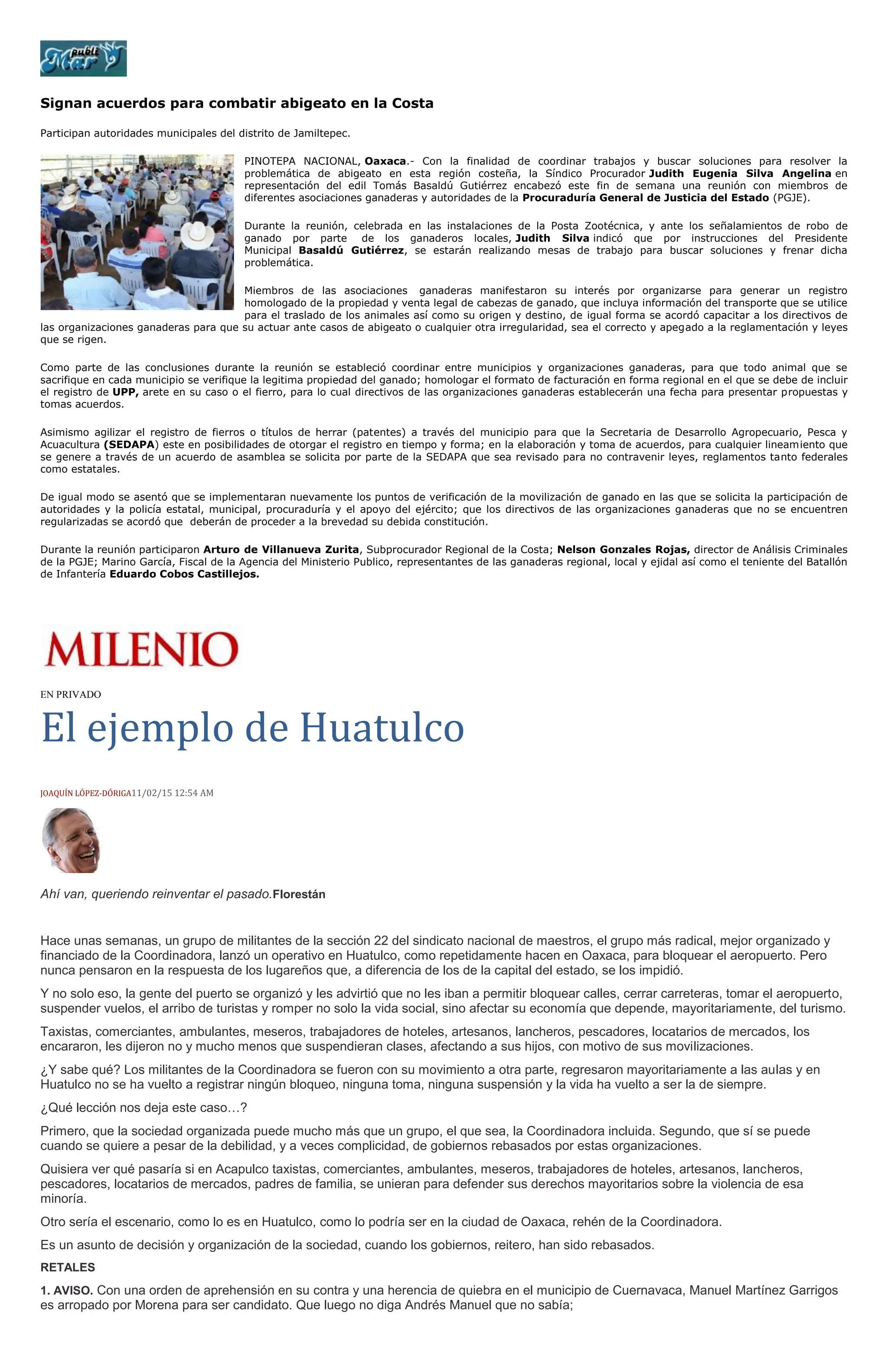 Signan acuerdos para combatir abigeato en la Costa
Participan autoridades municipales del distrito de Jamiltepec.
PINOTEPA NACIONAL, Oaxaca.- Con la finalidad de coordinar trabajos y buscar soluciones para resolver la
problemática de abigeato en esta región costeña, la Síndico Procurador Judith Eugenia Silva Angelina en
representación del edil Tomás Basaldú Gutiérrez encabezó este fin de semana una reunión con miembros de
diferentes asociaciones ganaderas y autoridades de la Procuraduría General de Justicia del Estado (PGJE).
Durante la reunión, celebrada en las instalaciones de la Posta Zootécnica, y ante los señalamientos de robo de
ganado por parte de los ganaderos locales, Judith Silva indicó que por instrucciones del Presidente
Municipal Basaldú Gutiérrez, se estarán realizando mesas de trabajo para buscar soluciones y frenar dicha
problemática.
Miembros de las asociaciones ganaderas manifestaron su interés por organizarse para generar un registro
homologado de la propiedad y venta legal de cabezas de ganado, que incluya información del transporte que se utilice
para el traslado de los animales así como su origen y destino, de igual forma se acordó capacitar a los directivos de
las organizaciones ganaderas para que su actuar ante casos de abigeato o cualquier otra irregularidad, sea el correcto y apegado a la reglamentación y leyes
que se rigen.
Como parte de las conclusiones durante la reunión se estableció coordinar entre municipios y organizaciones ganaderas, para que todo animal que se
sacrifique en cada municipio se verifique la legitima propiedad del ganado; homologar el formato de facturación en forma regional en el que se debe de incluir
el registro de UPP, arete en su caso o el fierro, para lo cual directivos de las organizaciones ganaderas establecerán una fecha para presentar propuestas y
tomas acuerdos.
Asimismo agilizar el registro de fierros o títulos de herrar (patentes) a través del municipio para que la Secretaria de Desarrollo Agropecuario, Pesca y
Acuacultura (SEDAPA) este en posibilidades de otorgar el registro en tiempo y forma; en la elaboración y toma de acuerdos, para cualquier lineamiento que
se genere a través de un acuerdo de asamblea se solicita por parte de la SEDAPA que sea revisado para no contravenir leyes, reglamentos tanto federales
como estatales.
De igual modo se asentó que se implementaran nuevamente los puntos de verificación de la movilización de ganado en las que se solicita la participación de
autoridades y la policía estatal, municipal, procuraduría y el apoyo del ejército; que los directivos de las organizaciones ganaderas que no se encuentren
regularizadas se acordó que deberán de proceder a la brevedad su debida constitución.
Durante la reunión participaron Arturo de Villanueva Zurita, Subprocurador Regional de la Costa; Nelson Gonzales Rojas, director de Análisis Criminales
de la PGJE; Marino García, Fiscal de la Agencia del Ministerio Publico, representantes de las ganaderas regional, local y ejidal así como el teniente del Batallón
de Infantería Eduardo Cobos Castillejos.
EN PRIVADO
El ejemplo de Huatulco
JOAQUÍN LÓPEZ-DÓRIGA11/02/15 12:54 AM
Ahí van, queriendo reinventar el pasado.Florestán
Hace unas semanas, un grupo de militantes de la sección 22 del sindicato nacional de maestros, el grupo más radical, mejor organizado y
financiado de la Coordinadora, lanzó un operativo en Huatulco, como repetidamente hacen en Oaxaca, para bloquear el aeropuerto. Pero
nunca pensaron en la respuesta de los lugareños que, a diferencia de los de la capital del estado, se los impidió.
Y no solo eso, la gente del puerto se organizó y les advirtió que no les iban a permitir bloquear calles, cerrar carreteras, tomar el aeropuerto,
suspender vuelos, el arribo de turistas y romper no solo la vida social, sino afectar su economía que depende, mayoritariamente, del turismo.
Taxistas, comerciantes, ambulantes, meseros, trabajadores de hoteles, artesanos, lancheros, pescadores, locatarios de mercados, los
encararon, les dijeron no y mucho menos que suspendieran clases, afectando a sus hijos, con motivo de sus movilizaciones.
¿Y sabe qué? Los militantes de la Coordinadora se fueron con su movimiento a otra parte, regresaron mayoritariamente a las aulas y en
Huatulco no se ha vuelto a registrar ningún bloqueo, ninguna toma, ninguna suspensión y la vida ha vuelto a ser la de siempre.
¿Qué lección nos deja este caso…?
Primero, que la sociedad organizada puede mucho más que un grupo, el que sea, la Coordinadora incluida. Segundo, que sí se puede
cuando se quiere a pesar de la debilidad, y a veces complicidad, de gobiernos rebasados por estas organizaciones.
Quisiera ver qué pasaría si en Acapulco taxistas, comerciantes, ambulantes, meseros, trabajadores de hoteles, artesanos, lancheros,
pescadores, locatarios de mercados, padres de familia, se unieran para defender sus derechos mayoritarios sobre la violencia de esa
minoría.
Otro sería el escenario, como lo es en Huatulco, como lo podría ser en la ciudad de Oaxaca, rehén de la Coordinadora.
Es un asunto de decisión y organización de la sociedad, cuando los gobiernos, reitero, han sido rebasados.
RETALES
1. AVISO. Con una orden de aprehensión en su contra y una herencia de quiebra en el municipio de Cuernavaca, Manuel Martínez Garrigos
es arropado por Morena para ser candidato. Que luego no diga Andrés Manuel que no sabía;
 
