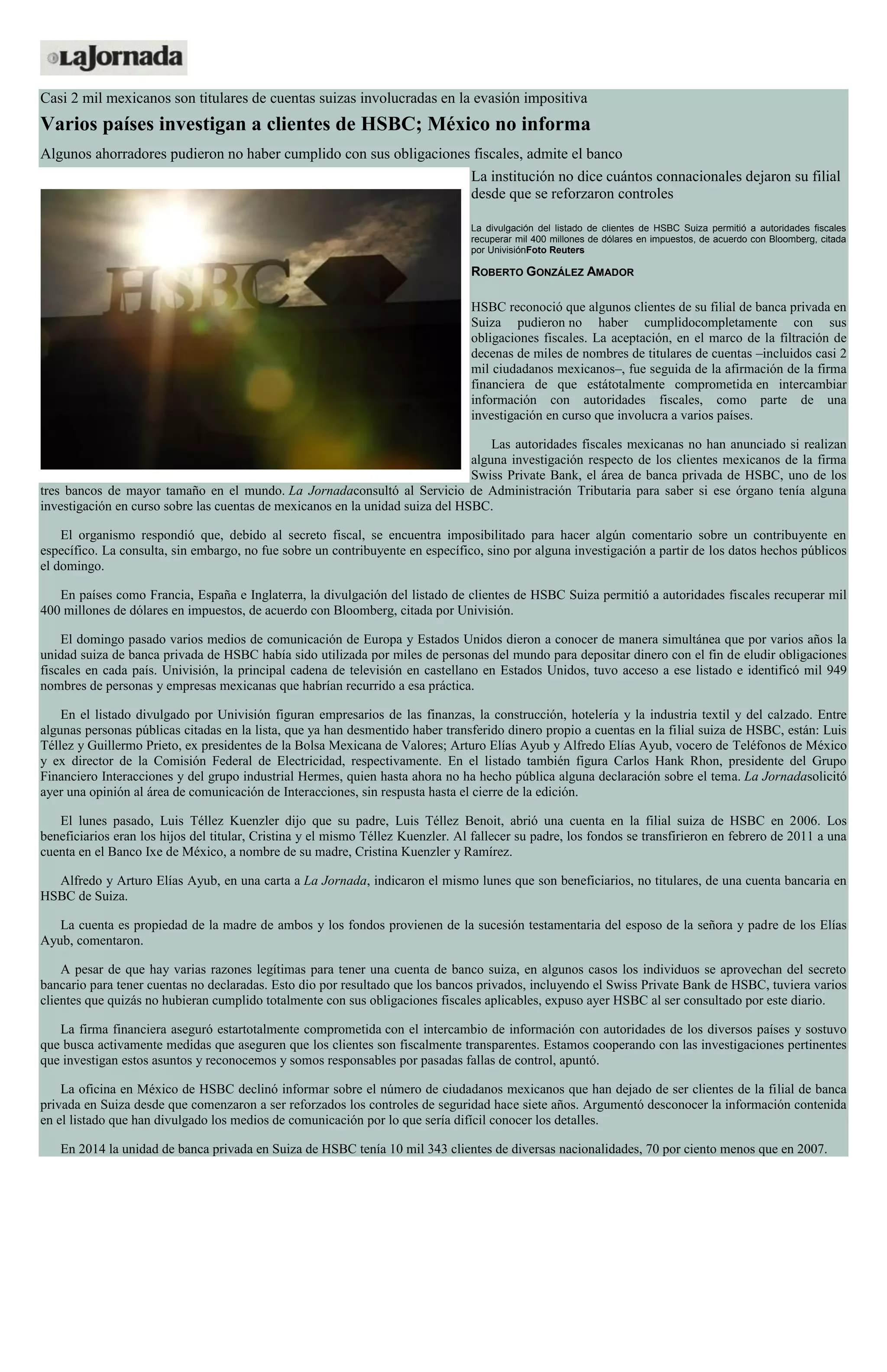 Casi 2 mil mexicanos son titulares de cuentas suizas involucradas en la evasión impositiva
Varios países investigan a clientes de HSBC; México no informa
Algunos ahorradores pudieron no haber cumplido con sus obligaciones fiscales, admite el banco
La institución no dice cuántos connacionales dejaron su filial
desde que se reforzaron controles
La divulgación del listado de clientes de HSBC Suiza permitió a autoridades fiscales
recuperar mil 400 millones de dólares en impuestos, de acuerdo con Bloomberg, citada
por UnivisiónFoto Reuters
ROBERTO GONZÁLEZ AMADOR
HSBC reconoció que algunos clientes de su filial de banca privada en
Suiza pudieron no haber cumplidocompletamente con sus
obligaciones fiscales. La aceptación, en el marco de la filtración de
decenas de miles de nombres de titulares de cuentas –incluidos casi 2
mil ciudadanos mexicanos–, fue seguida de la afirmación de la firma
financiera de que estátotalmente comprometida en intercambiar
información con autoridades fiscales, como parte de una
investigación en curso que involucra a varios países.
Las autoridades fiscales mexicanas no han anunciado si realizan
alguna investigación respecto de los clientes mexicanos de la firma
Swiss Private Bank, el área de banca privada de HSBC, uno de los
tres bancos de mayor tamaño en el mundo. La Jornadaconsultó al Servicio de Administración Tributaria para saber si ese órgano tenía alguna
investigación en curso sobre las cuentas de mexicanos en la unidad suiza del HSBC.
El organismo respondió que, debido al secreto fiscal, se encuentra imposibilitado para hacer algún comentario sobre un contribuyente en
específico. La consulta, sin embargo, no fue sobre un contribuyente en específico, sino por alguna investigación a partir de los datos hechos públicos
el domingo.
En países como Francia, España e Inglaterra, la divulgación del listado de clientes de HSBC Suiza permitió a autoridades fiscales recuperar mil
400 millones de dólares en impuestos, de acuerdo con Bloomberg, citada por Univisión.
El domingo pasado varios medios de comunicación de Europa y Estados Unidos dieron a conocer de manera simultánea que por varios años la
unidad suiza de banca privada de HSBC había sido utilizada por miles de personas del mundo para depositar dinero con el fin de eludir obligaciones
fiscales en cada país. Univisión, la principal cadena de televisión en castellano en Estados Unidos, tuvo acceso a ese listado e identificó mil 949
nombres de personas y empresas mexicanas que habrían recurrido a esa práctica.
En el listado divulgado por Univisión figuran empresarios de las finanzas, la construcción, hotelería y la industria textil y del calzado. Entre
algunas personas públicas citadas en la lista, que ya han desmentido haber transferido dinero propio a cuentas en la filial suiza de HSBC, están: Luis
Téllez y Guillermo Prieto, ex presidentes de la Bolsa Mexicana de Valores; Arturo Elías Ayub y Alfredo Elías Ayub, vocero de Teléfonos de México
y ex director de la Comisión Federal de Electricidad, respectivamente. En el listado también figura Carlos Hank Rhon, presidente del Grupo
Financiero Interacciones y del grupo industrial Hermes, quien hasta ahora no ha hecho pública alguna declaración sobre el tema. La Jornadasolicitó
ayer una opinión al área de comunicación de Interacciones, sin respusta hasta el cierre de la edición.
El lunes pasado, Luis Téllez Kuenzler dijo que su padre, Luis Téllez Benoit, abrió una cuenta en la filial suiza de HSBC en 2006. Los
beneficiarios eran los hijos del titular, Cristina y el mismo Téllez Kuenzler. Al fallecer su padre, los fondos se transfirieron en febrero de 2011 a una
cuenta en el Banco Ixe de México, a nombre de su madre, Cristina Kuenzler y Ramírez.
Alfredo y Arturo Elías Ayub, en una carta a La Jornada, indicaron el mismo lunes que son beneficiarios, no titulares, de una cuenta bancaria en
HSBC de Suiza.
La cuenta es propiedad de la madre de ambos y los fondos provienen de la sucesión testamentaria del esposo de la señora y padre de los Elías
Ayub, comentaron.
A pesar de que hay varias razones legítimas para tener una cuenta de banco suiza, en algunos casos los individuos se aprovechan del secreto
bancario para tener cuentas no declaradas. Esto dio por resultado que los bancos privados, incluyendo el Swiss Private Bank de HSBC, tuviera varios
clientes que quizás no hubieran cumplido totalmente con sus obligaciones fiscales aplicables, expuso ayer HSBC al ser consultado por este diario.
La firma financiera aseguró estartotalmente comprometida con el intercambio de información con autoridades de los diversos países y sostuvo
que busca activamente medidas que aseguren que los clientes son fiscalmente transparentes. Estamos cooperando con las investigaciones pertinentes
que investigan estos asuntos y reconocemos y somos responsables por pasadas fallas de control, apuntó.
La oficina en México de HSBC declinó informar sobre el número de ciudadanos mexicanos que han dejado de ser clientes de la filial de banca
privada en Suiza desde que comenzaron a ser reforzados los controles de seguridad hace siete años. Argumentó desconocer la información contenida
en el listado que han divulgado los medios de comunicación por lo que sería difícil conocer los detalles.
En 2014 la unidad de banca privada en Suiza de HSBC tenía 10 mil 343 clientes de diversas nacionalidades, 70 por ciento menos que en 2007.
 