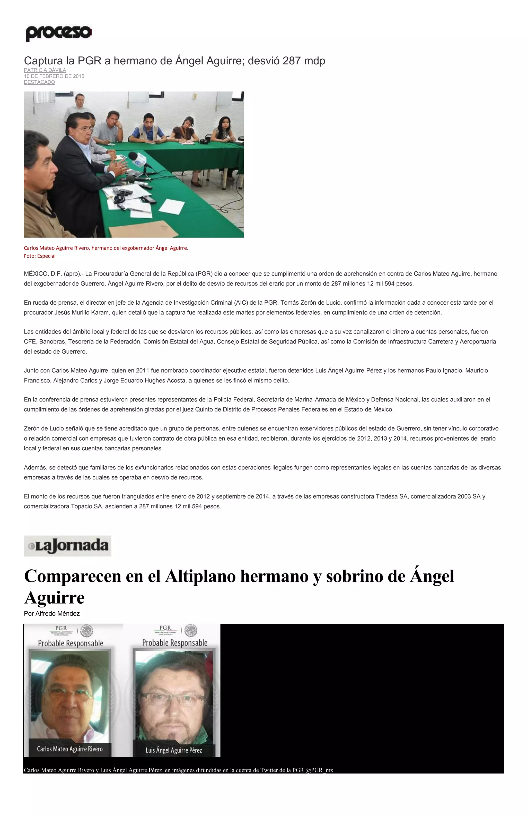 Captura la PGR a hermano de Ángel Aguirre; desvió 287 mdp
PATRICIA DÁVILA
10 DE FEBRERO DE 2015
DESTACADO
Carlos Mateo Aguirre Rivero, hermano del exgobernador Ángel Aguirre.
Foto: Especial
MÉXICO, D.F. (apro).- La Procuraduría General de la República (PGR) dio a conocer que se cumplimentó una orden de aprehensión en contra de Carlos Mateo Aguirre, hermano
del exgobernador de Guerrero, Ángel Aguirre Rivero, por el delito de desvío de recursos del erario por un monto de 287 millones 12 mil 594 pesos.
En rueda de prensa, el director en jefe de la Agencia de Investigación Criminal (AIC) de la PGR, Tomás Zerón de Lucio, confirmó la información dada a conocer esta tarde por el
procurador Jesús Murillo Karam, quien detalló que la captura fue realizada este martes por elementos federales, en cumplimiento de una orden de detención.
Las entidades del ámbito local y federal de las que se desviaron los recursos públicos, así como las empresas que a su vez canalizaron el dinero a cuentas personales, fueron
CFE, Banobras, Tesorería de la Federación, Comisión Estatal del Agua, Consejo Estatal de Seguridad Pública, así como la Comisión de Infraestructura Carretera y Aeroportuaria
del estado de Guerrero.
Junto con Carlos Mateo Aguirre, quien en 2011 fue nombrado coordinador ejecutivo estatal, fueron detenidos Luis Ángel Aguirre Pérez y los hermanos Paulo Ignacio, Mauricio
Francisco, Alejandro Carlos y Jorge Eduardo Hughes Acosta, a quienes se les fincó el mismo delito.
En la conferencia de prensa estuvieron presentes representantes de la Policía Federal, Secretaría de Marina-Armada de México y Defensa Nacional, las cuales auxiliaron en el
cumplimiento de las órdenes de aprehensión giradas por el juez Quinto de Distrito de Procesos Penales Federales en el Estado de México.
Zerón de Lucio señaló que se tiene acreditado que un grupo de personas, entre quienes se encuentran exservidores públicos del estado de Guerrero, sin tener vínculo corporativo
o relación comercial con empresas que tuvieron contrato de obra pública en esa entidad, recibieron, durante los ejercicios de 2012, 2013 y 2014, recursos provenientes del erario
local y federal en sus cuentas bancarias personales.
Además, se detectó que familiares de los exfuncionarios relacionados con estas operaciones ilegales fungen como representantes legales en las cuentas bancarias de las diversas
empresas a través de las cuales se operaba en desvío de recursos.
El monto de los recursos que fueron triangulados entre enero de 2012 y septiembre de 2014, a través de las empresas constructora Tradesa SA, comercializadora 2003 SA y
comercializadora Topacio SA, ascienden a 287 millones 12 mil 594 pesos.
Comparecen en el Altiplano hermano y sobrino de Ángel
Aguirre
Por Alfredo Méndez
Carlos Mateo Aguirre Rivero y Luis Ángel Aguirre Pérez, en imágenes difundidas en la cuenta de Twitter de la PGR @PGR_mx
 