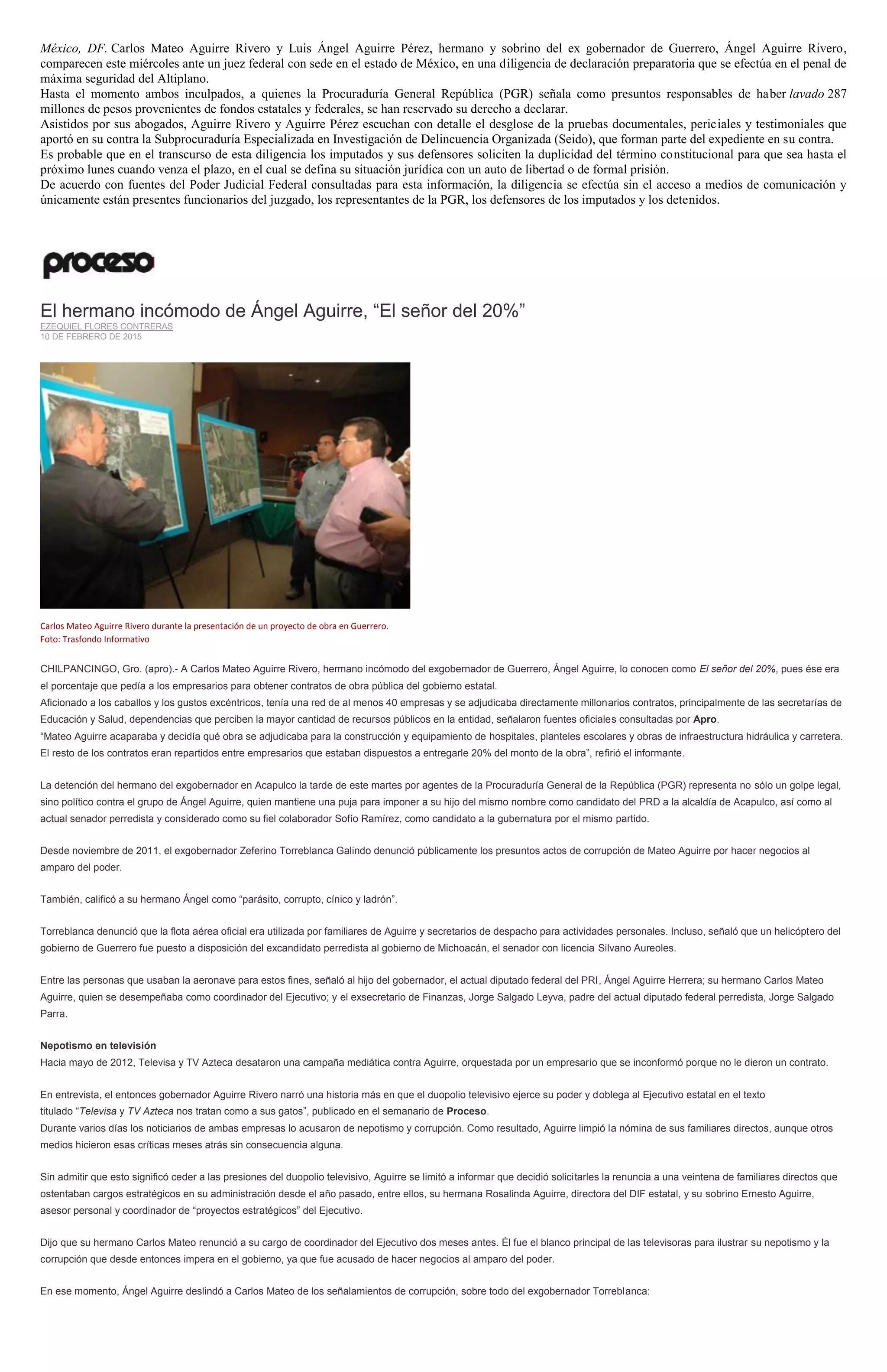 México, DF. Carlos Mateo Aguirre Rivero y Luis Ángel Aguirre Pérez, hermano y sobrino del ex gobernador de Guerrero, Ángel Aguirre Rivero,
comparecen este miércoles ante un juez federal con sede en el estado de México, en una diligencia de declaración preparatoria que se efectúa en el penal de
máxima seguridad del Altiplano.
Hasta el momento ambos inculpados, a quienes la Procuraduría General República (PGR) señala como presuntos responsables de haber lavado 287
millones de pesos provenientes de fondos estatales y federales, se han reservado su derecho a declarar.
Asistidos por sus abogados, Aguirre Rivero y Aguirre Pérez escuchan con detalle el desglose de la pruebas documentales, periciales y testimoniales que
aportó en su contra la Subprocuraduría Especializada en Investigación de Delincuencia Organizada (Seido), que forman parte del expediente en su contra.
Es probable que en el transcurso de esta diligencia los imputados y sus defensores soliciten la duplicidad del término constitucional para que sea hasta el
próximo lunes cuando venza el plazo, en el cual se defina su situación jurídica con un auto de libertad o de formal prisión.
De acuerdo con fuentes del Poder Judicial Federal consultadas para esta información, la diligencia se efectúa sin el acceso a medios de comunicación y
únicamente están presentes funcionarios del juzgado, los representantes de la PGR, los defensores de los imputados y los detenidos.
El hermano incómodo de Ángel Aguirre, “El señor del 20%”
EZEQUIEL FLORES CONTRERAS
10 DE FEBRERO DE 2015
Carlos Mateo Aguirre Rivero durante la presentación de un proyecto de obra en Guerrero.
Foto: Trasfondo Informativo
CHILPANCINGO, Gro. (apro).- A Carlos Mateo Aguirre Rivero, hermano incómodo del exgobernador de Guerrero, Ángel Aguirre, lo conocen como El señor del 20%, pues ése era
el porcentaje que pedía a los empresarios para obtener contratos de obra pública del gobierno estatal.
Aficionado a los caballos y los gustos excéntricos, tenía una red de al menos 40 empresas y se adjudicaba directamente millonarios contratos, principalmente de las secretarías de
Educación y Salud, dependencias que perciben la mayor cantidad de recursos públicos en la entidad, señalaron fuentes oficiales consultadas por Apro.
“Mateo Aguirre acaparaba y decidía qué obra se adjudicaba para la construcción y equipamiento de hospitales, planteles escolares y obras de infraestructura hidráulica y carretera.
El resto de los contratos eran repartidos entre empresarios que estaban dispuestos a entregarle 20% del monto de la obra”, refirió el informante.
La detención del hermano del exgobernador en Acapulco la tarde de este martes por agentes de la Procuraduría General de la República (PGR) representa no sólo un golpe legal,
sino político contra el grupo de Ángel Aguirre, quien mantiene una puja para imponer a su hijo del mismo nombre como candidato del PRD a la alcaldía de Acapulco, así como al
actual senador perredista y considerado como su fiel colaborador Sofío Ramírez, como candidato a la gubernatura por el mismo partido.
Desde noviembre de 2011, el exgobernador Zeferino Torreblanca Galindo denunció públicamente los presuntos actos de corrupción de Mateo Aguirre por hacer negocios al
amparo del poder.
También, calificó a su hermano Ángel como “parásito, corrupto, cínico y ladrón”.
Torreblanca denunció que la flota aérea oficial era utilizada por familiares de Aguirre y secretarios de despacho para actividades personales. Incluso, señaló que un helicóptero del
gobierno de Guerrero fue puesto a disposición del excandidato perredista al gobierno de Michoacán, el senador con licencia Silvano Aureoles.
Entre las personas que usaban la aeronave para estos fines, señaló al hijo del gobernador, el actual diputado federal del PRI, Ángel Aguirre Herrera; su hermano Carlos Mateo
Aguirre, quien se desempeñaba como coordinador del Ejecutivo; y el exsecretario de Finanzas, Jorge Salgado Leyva, padre del actual diputado federal perredista, Jorge Salgado
Parra.
Nepotismo en televisión
Hacia mayo de 2012, Televisa y TV Azteca desataron una campaña mediática contra Aguirre, orquestada por un empresario que se inconformó porque no le dieron un contrato.
En entrevista, el entonces gobernador Aguirre Rivero narró una historia más en que el duopolio televisivo ejerce su poder y doblega al Ejecutivo estatal en el texto
titulado “Televisa y TV Azteca nos tratan como a sus gatos”, publicado en el semanario de Proceso.
Durante varios días los noticiarios de ambas empresas lo acusaron de nepotismo y corrupción. Como resultado, Aguirre limpió la nómina de sus familiares directos, aunque otros
medios hicieron esas críticas meses atrás sin consecuencia alguna.
Sin admitir que esto significó ceder a las presiones del duopolio televisivo, Aguirre se limitó a informar que decidió solicitarles la renuncia a una veintena de familiares directos que
ostentaban cargos estratégicos en su administración desde el año pasado, entre ellos, su hermana Rosalinda Aguirre, directora del DIF estatal, y su sobrino Ernesto Aguirre,
asesor personal y coordinador de “proyectos estratégicos” del Ejecutivo.
Dijo que su hermano Carlos Mateo renunció a su cargo de coordinador del Ejecutivo dos meses antes. Él fue el blanco principal de las televisoras para ilustrar su nepotismo y la
corrupción que desde entonces impera en el gobierno, ya que fue acusado de hacer negocios al amparo del poder.
En ese momento, Ángel Aguirre deslindó a Carlos Mateo de los señalamientos de corrupción, sobre todo del exgobernador Torreblanca:
 