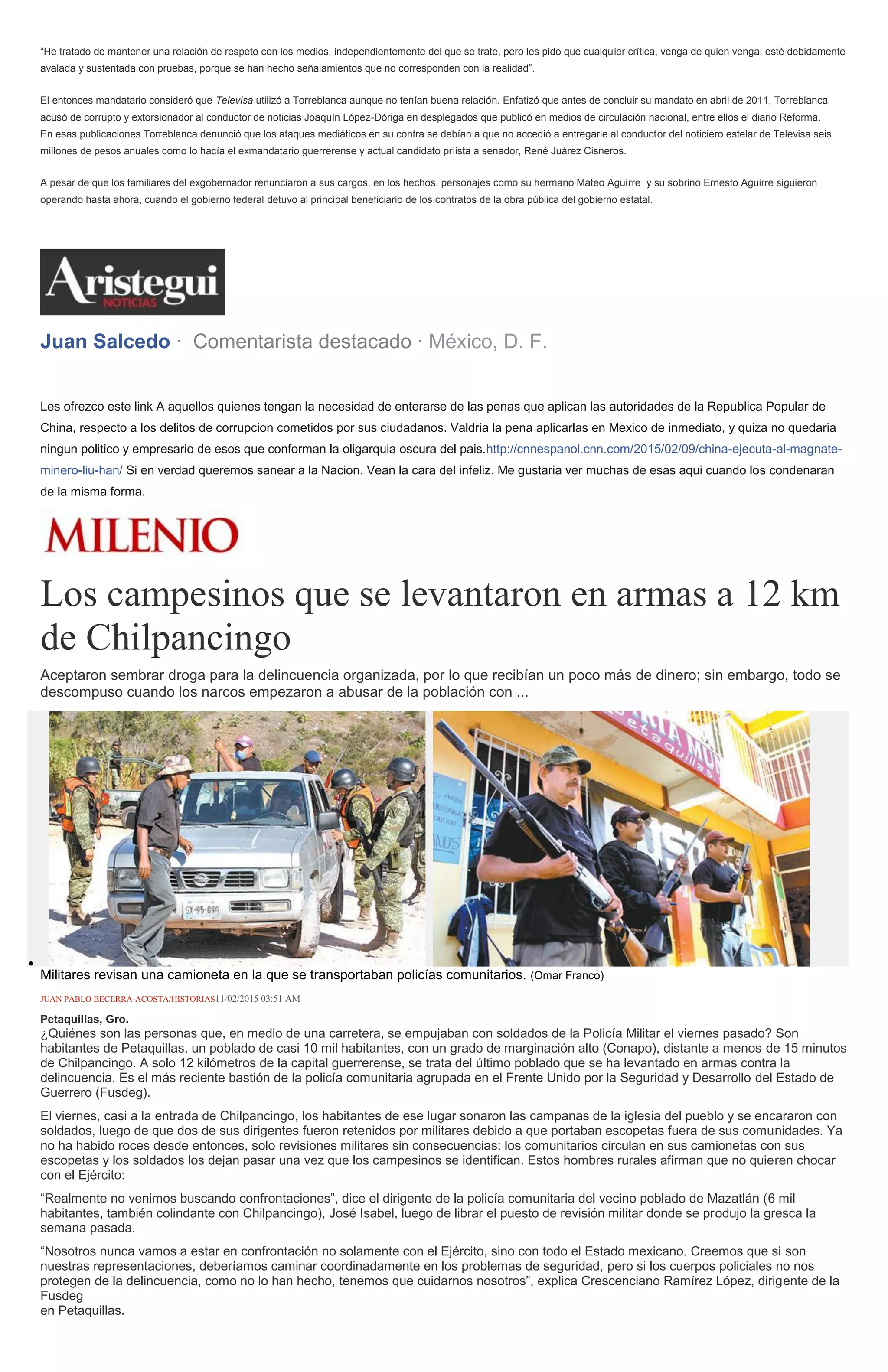 “He tratado de mantener una relación de respeto con los medios, independientemente del que se trate, pero les pido que cualquier crítica, venga de quien venga, esté debidamente
avalada y sustentada con pruebas, porque se han hecho señalamientos que no corresponden con la realidad”.
El entonces mandatario consideró que Televisa utilizó a Torreblanca aunque no tenían buena relación. Enfatizó que antes de concluir su mandato en abril de 2011, Torreblanca
acusó de corrupto y extorsionador al conductor de noticias Joaquín López-Dóriga en desplegados que publicó en medios de circulación nacional, entre ellos el diario Reforma.
En esas publicaciones Torreblanca denunció que los ataques mediáticos en su contra se debían a que no accedió a entregarle al conductor del noticiero estelar de Televisa seis
millones de pesos anuales como lo hacía el exmandatario guerrerense y actual candidato priista a senador, René Juárez Cisneros.
A pesar de que los familiares del exgobernador renunciaron a sus cargos, en los hechos, personajes como su hermano Mateo Aguirre y su sobrino Ernesto Aguirre siguieron
operando hasta ahora, cuando el gobierno federal detuvo al principal beneficiario de los contratos de la obra pública del gobierno estatal.
Juan Salcedo · Comentarista destacado · México, D. F.
Les ofrezco este link A aquellos quienes tengan la necesidad de enterarse de las penas que aplican las autoridades de la Republica Popular de
China, respecto a los delitos de corrupcion cometidos por sus ciudadanos. Valdria la pena aplicarlas en Mexico de inmediato, y quiza no quedaria
ningun politico y empresario de esos que conforman la oligarquia oscura del pais.http://cnnespanol.cnn.com/2015/02/09/china-ejecuta-al-magnate-
minero-liu-han/ Si en verdad queremos sanear a la Nacion. Vean la cara del infeliz. Me gustaria ver muchas de esas aqui cuando los condenaran
de la misma forma.
Los campesinos que se levantaron en armas a 12 km
de Chilpancingo
Aceptaron sembrar droga para la delincuencia organizada, por lo que recibían un poco más de dinero; sin embargo, todo se
descompuso cuando los narcos empezaron a abusar de la población con ...
Militares revisan una camioneta en la que se transportaban policías comunitarios. (Omar Franco)
JUAN PABLO BECERRA-ACOSTA/HISTORIAS11/02/2015 03:51 AM
Petaquillas, Gro.
¿Quiénes son las personas que, en medio de una carretera, se empujaban con soldados de la Policía Militar el viernes pasado? Son
habitantes de Petaquillas, un poblado de casi 10 mil habitantes, con un grado de marginación alto (Conapo), distante a menos de 15 minutos
de Chilpancingo. A solo 12 kilómetros de la capital guerrerense, se trata del último poblado que se ha levantado en armas contra la
delincuencia. Es el más reciente bastión de la policía comunitaria agrupada en el Frente Unido por la Seguridad y Desarrollo del Estado de
Guerrero (Fusdeg).
El viernes, casi a la entrada de Chilpancingo, los habitantes de ese lugar sonaron las campanas de la iglesia del pueblo y se encararon con
soldados, luego de que dos de sus dirigentes fueron retenidos por militares debido a que portaban escopetas fuera de sus comunidades. Ya
no ha habido roces desde entonces, solo revisiones militares sin consecuencias: los comunitarios circulan en sus camionetas con sus
escopetas y los soldados los dejan pasar una vez que los campesinos se identifican. Estos hombres rurales afirman que no quieren chocar
con el Ejército:
“Realmente no venimos buscando confrontaciones”, dice el dirigente de la policía comunitaria del vecino poblado de Mazatlán (6 mil
habitantes, también colindante con Chilpancingo), José Isabel, luego de librar el puesto de revisión militar donde se produjo la gresca la
semana pasada.
“Nosotros nunca vamos a estar en confrontación no solamente con el Ejército, sino con todo el Estado mexicano. Creemos que si son
nuestras representaciones, deberíamos caminar coordinadamente en los problemas de seguridad, pero si los cuerpos policiales no nos
protegen de la delincuencia, como no lo han hecho, tenemos que cuidarnos nosotros”, explica Crescenciano Ramírez López, dirigente de la
Fusdeg
en Petaquillas.
 