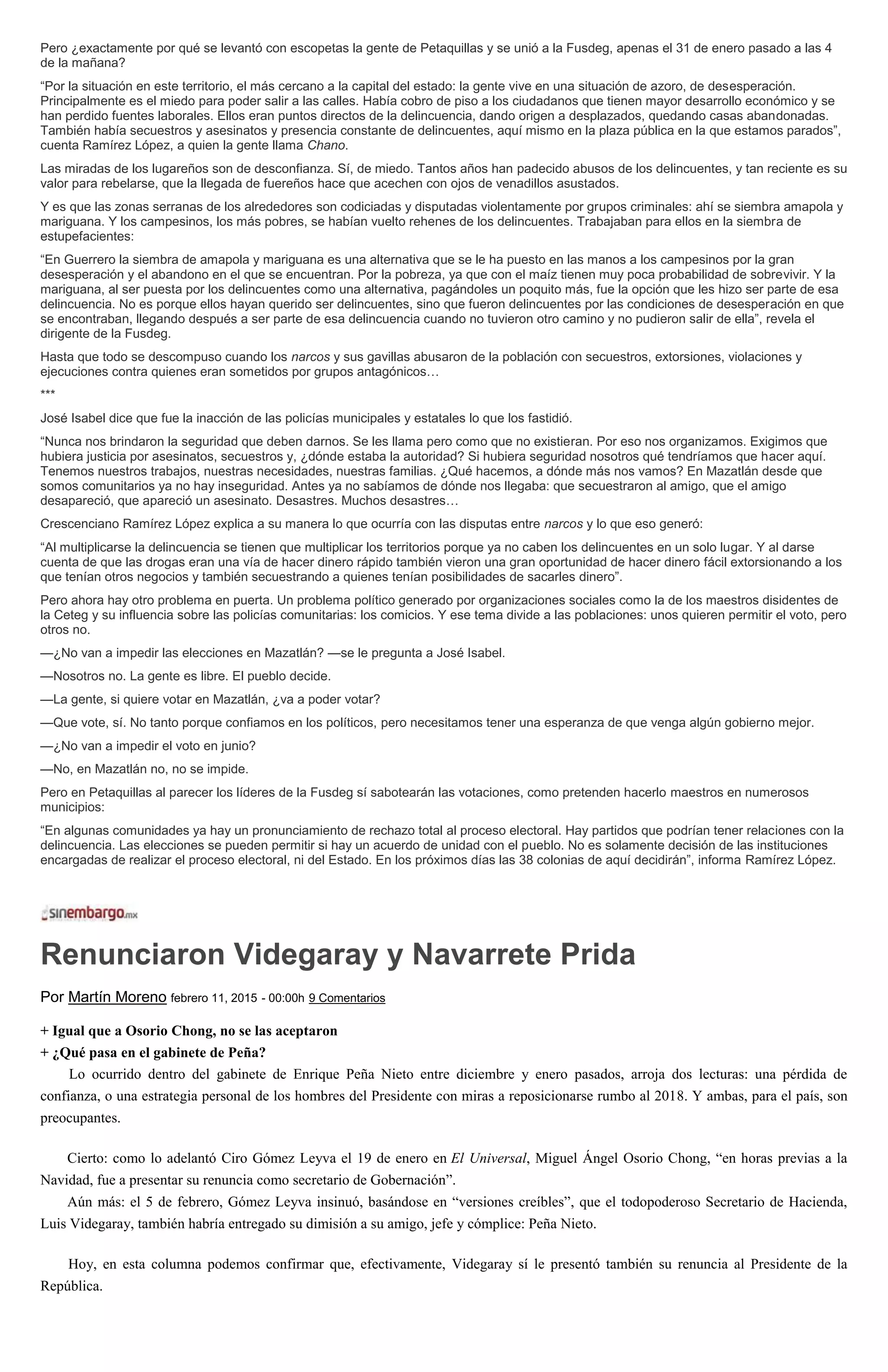 Pero ¿exactamente por qué se levantó con escopetas la gente de Petaquillas y se unió a la Fusdeg, apenas el 31 de enero pasado a las 4
de la mañana?
“Por la situación en este territorio, el más cercano a la capital del estado: la gente vive en una situación de azoro, de desesperación.
Principalmente es el miedo para poder salir a las calles. Había cobro de piso a los ciudadanos que tienen mayor desarrollo económico y se
han perdido fuentes laborales. Ellos eran puntos directos de la delincuencia, dando origen a desplazados, quedando casas abandonadas.
También había secuestros y asesinatos y presencia constante de delincuentes, aquí mismo en la plaza pública en la que estamos parados”,
cuenta Ramírez López, a quien la gente llama Chano.
Las miradas de los lugareños son de desconfianza. Sí, de miedo. Tantos años han padecido abusos de los delincuentes, y tan reciente es su
valor para rebelarse, que la llegada de fuereños hace que acechen con ojos de venadillos asustados.
Y es que las zonas serranas de los alrededores son codiciadas y disputadas violentamente por grupos criminales: ahí se siembra amapola y
mariguana. Y los campesinos, los más pobres, se habían vuelto rehenes de los delincuentes. Trabajaban para ellos en la siembra de
estupefacientes:
“En Guerrero la siembra de amapola y mariguana es una alternativa que se le ha puesto en las manos a los campesinos por la gran
desesperación y el abandono en el que se encuentran. Por la pobreza, ya que con el maíz tienen muy poca probabilidad de sobrevivir. Y la
mariguana, al ser puesta por los delincuentes como una alternativa, pagándoles un poquito más, fue la opción que les hizo ser parte de esa
delincuencia. No es porque ellos hayan querido ser delincuentes, sino que fueron delincuentes por las condiciones de desesperación en que
se encontraban, llegando después a ser parte de esa delincuencia cuando no tuvieron otro camino y no pudieron salir de ella”, revela el
dirigente de la Fusdeg.
Hasta que todo se descompuso cuando los narcos y sus gavillas abusaron de la población con secuestros, extorsiones, violaciones y
ejecuciones contra quienes eran sometidos por grupos antagónicos…
***
José Isabel dice que fue la inacción de las policías municipales y estatales lo que los fastidió.
“Nunca nos brindaron la seguridad que deben darnos. Se les llama pero como que no existieran. Por eso nos organizamos. Exigimos que
hubiera justicia por asesinatos, secuestros y, ¿dónde estaba la autoridad? Si hubiera seguridad nosotros qué tendríamos que hacer aquí.
Tenemos nuestros trabajos, nuestras necesidades, nuestras familias. ¿Qué hacemos, a dónde más nos vamos? En Mazatlán desde que
somos comunitarios ya no hay inseguridad. Antes ya no sabíamos de dónde nos llegaba: que secuestraron al amigo, que el amigo
desapareció, que apareció un asesinato. Desastres. Muchos desastres…
Crescenciano Ramírez López explica a su manera lo que ocurría con las disputas entre narcos y lo que eso generó:
“Al multiplicarse la delincuencia se tienen que multiplicar los territorios porque ya no caben los delincuentes en un solo lugar. Y al darse
cuenta de que las drogas eran una vía de hacer dinero rápido también vieron una gran oportunidad de hacer dinero fácil extorsionando a los
que tenían otros negocios y también secuestrando a quienes tenían posibilidades de sacarles dinero”.
Pero ahora hay otro problema en puerta. Un problema político generado por organizaciones sociales como la de los maestros disidentes de
la Ceteg y su influencia sobre las policías comunitarias: los comicios. Y ese tema divide a las poblaciones: unos quieren permitir el voto, pero
otros no.
—¿No van a impedir las elecciones en Mazatlán? —se le pregunta a José Isabel.
—Nosotros no. La gente es libre. El pueblo decide.
—La gente, si quiere votar en Mazatlán, ¿va a poder votar?
—Que vote, sí. No tanto porque confiamos en los políticos, pero necesitamos tener una esperanza de que venga algún gobierno mejor.
—¿No van a impedir el voto en junio?
—No, en Mazatlán no, no se impide.
Pero en Petaquillas al parecer los líderes de la Fusdeg sí sabotearán las votaciones, como pretenden hacerlo maestros en numerosos
municipios:
“En algunas comunidades ya hay un pronunciamiento de rechazo total al proceso electoral. Hay partidos que podrían tener relaciones con la
delincuencia. Las elecciones se pueden permitir si hay un acuerdo de unidad con el pueblo. No es solamente decisión de las instituciones
encargadas de realizar el proceso electoral, ni del Estado. En los próximos días las 38 colonias de aquí decidirán”, informa Ramírez López.
Renunciaron Videgaray y Navarrete Prida
Por Martín Moreno febrero 11, 2015 - 00:00h 9 Comentarios
+ Igual que a Osorio Chong, no se las aceptaron
+ ¿Qué pasa en el gabinete de Peña?
Lo ocurrido dentro del gabinete de Enrique Peña Nieto entre diciembre y enero pasados, arroja dos lecturas: una pérdida de
confianza, o una estrategia personal de los hombres del Presidente con miras a reposicionarse rumbo al 2018. Y ambas, para el país, son
preocupantes.
Cierto: como lo adelantó Ciro Gómez Leyva el 19 de enero en El Universal, Miguel Ángel Osorio Chong, “en horas previas a la
Navidad, fue a presentar su renuncia como secretario de Gobernación”.
Aún más: el 5 de febrero, Gómez Leyva insinuó, basándose en “versiones creíbles”, que el todopoderoso Secretario de Hacienda,
Luis Videgaray, también habría entregado su dimisión a su amigo, jefe y cómplice: Peña Nieto.
Hoy, en esta columna podemos confirmar que, efectivamente, Videgaray sí le presentó también su renuncia al Presidente de la
República.
 