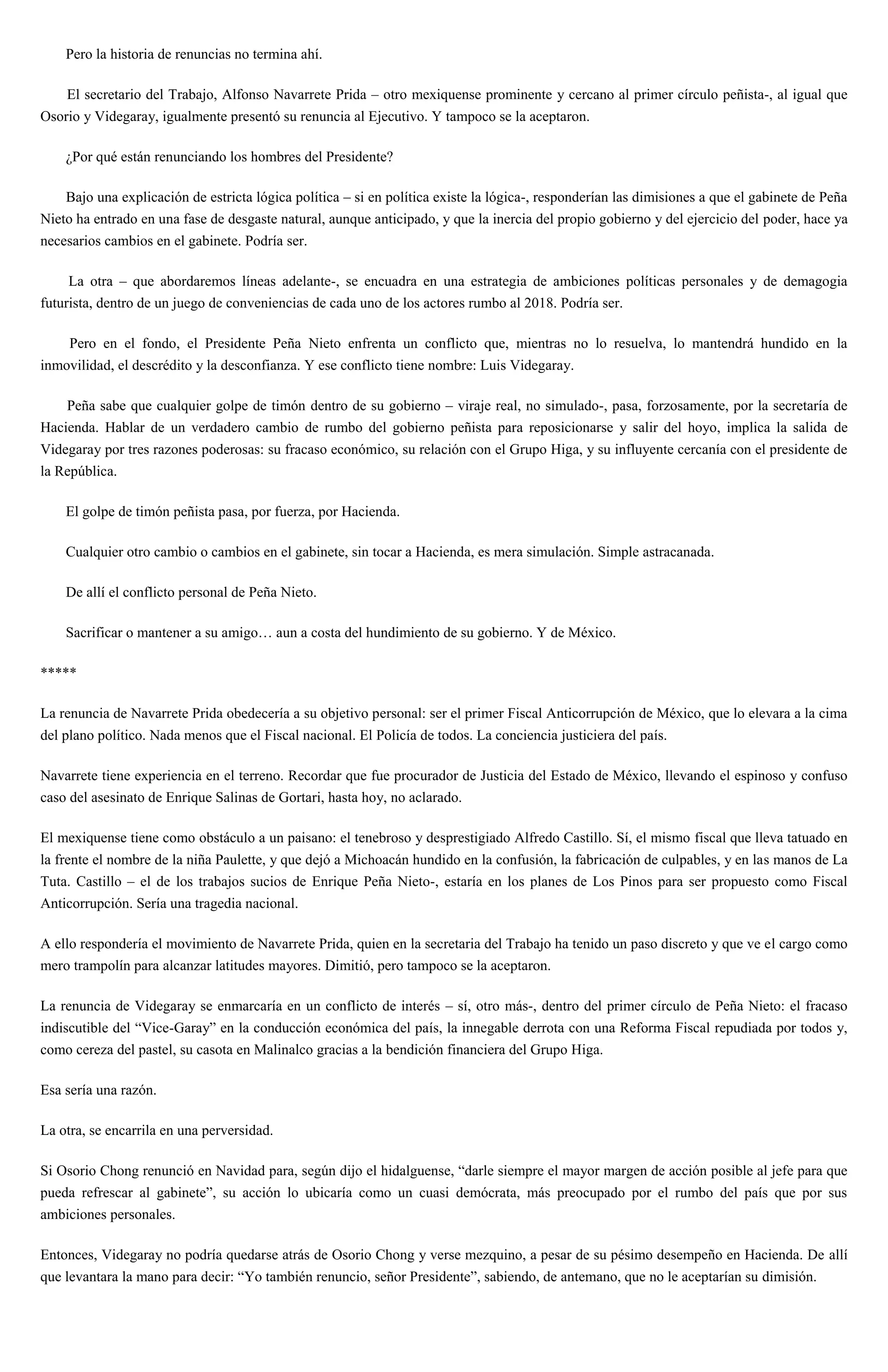 Pero la historia de renuncias no termina ahí.
El secretario del Trabajo, Alfonso Navarrete Prida – otro mexiquense prominente y cercano al primer círculo peñista-, al igual que
Osorio y Videgaray, igualmente presentó su renuncia al Ejecutivo. Y tampoco se la aceptaron.
¿Por qué están renunciando los hombres del Presidente?
Bajo una explicación de estricta lógica política – si en política existe la lógica-, responderían las dimisiones a que el gabinete de Peña
Nieto ha entrado en una fase de desgaste natural, aunque anticipado, y que la inercia del propio gobierno y del ejercicio del poder, hace ya
necesarios cambios en el gabinete. Podría ser.
La otra – que abordaremos líneas adelante-, se encuadra en una estrategia de ambiciones políticas personales y de demagogia
futurista, dentro de un juego de conveniencias de cada uno de los actores rumbo al 2018. Podría ser.
Pero en el fondo, el Presidente Peña Nieto enfrenta un conflicto que, mientras no lo resuelva, lo mantendrá hundido en la
inmovilidad, el descrédito y la desconfianza. Y ese conflicto tiene nombre: Luis Videgaray.
Peña sabe que cualquier golpe de timón dentro de su gobierno – viraje real, no simulado-, pasa, forzosamente, por la secretaría de
Hacienda. Hablar de un verdadero cambio de rumbo del gobierno peñista para reposicionarse y salir del hoyo, implica la salida de
Videgaray por tres razones poderosas: su fracaso económico, su relación con el Grupo Higa, y su influyente cercanía con el presidente de
la República.
El golpe de timón peñista pasa, por fuerza, por Hacienda.
Cualquier otro cambio o cambios en el gabinete, sin tocar a Hacienda, es mera simulación. Simple astracanada.
De allí el conflicto personal de Peña Nieto.
Sacrificar o mantener a su amigo… aun a costa del hundimiento de su gobierno. Y de México.
*****
La renuncia de Navarrete Prida obedecería a su objetivo personal: ser el primer Fiscal Anticorrupción de México, que lo elevara a la cima
del plano político. Nada menos que el Fiscal nacional. El Policía de todos. La conciencia justiciera del país.
Navarrete tiene experiencia en el terreno. Recordar que fue procurador de Justicia del Estado de México, llevando el espinoso y confuso
caso del asesinato de Enrique Salinas de Gortari, hasta hoy, no aclarado.
El mexiquense tiene como obstáculo a un paisano: el tenebroso y desprestigiado Alfredo Castillo. Sí, el mismo fiscal que lleva tatuado en
la frente el nombre de la niña Paulette, y que dejó a Michoacán hundido en la confusión, la fabricación de culpables, y en las manos de La
Tuta. Castillo – el de los trabajos sucios de Enrique Peña Nieto-, estaría en los planes de Los Pinos para ser propuesto como Fiscal
Anticorrupción. Sería una tragedia nacional.
A ello respondería el movimiento de Navarrete Prida, quien en la secretaria del Trabajo ha tenido un paso discreto y que ve el cargo como
mero trampolín para alcanzar latitudes mayores. Dimitió, pero tampoco se la aceptaron.
La renuncia de Videgaray se enmarcaría en un conflicto de interés – sí, otro más-, dentro del primer círculo de Peña Nieto: el fracaso
indiscutible del “Vice-Garay” en la conducción económica del país, la innegable derrota con una Reforma Fiscal repudiada por todos y,
como cereza del pastel, su casota en Malinalco gracias a la bendición financiera del Grupo Higa.
Esa sería una razón.
La otra, se encarrila en una perversidad.
Si Osorio Chong renunció en Navidad para, según dijo el hidalguense, “darle siempre el mayor margen de acción posible al jefe para que
pueda refrescar al gabinete”, su acción lo ubicaría como un cuasi demócrata, más preocupado por el rumbo del país que por sus
ambiciones personales.
Entonces, Videgaray no podría quedarse atrás de Osorio Chong y verse mezquino, a pesar de su pésimo desempeño en Hacienda. De allí
que levantara la mano para decir: “Yo también renuncio, señor Presidente”, sabiendo, de antemano, que no le aceptarían su dimisión.
 