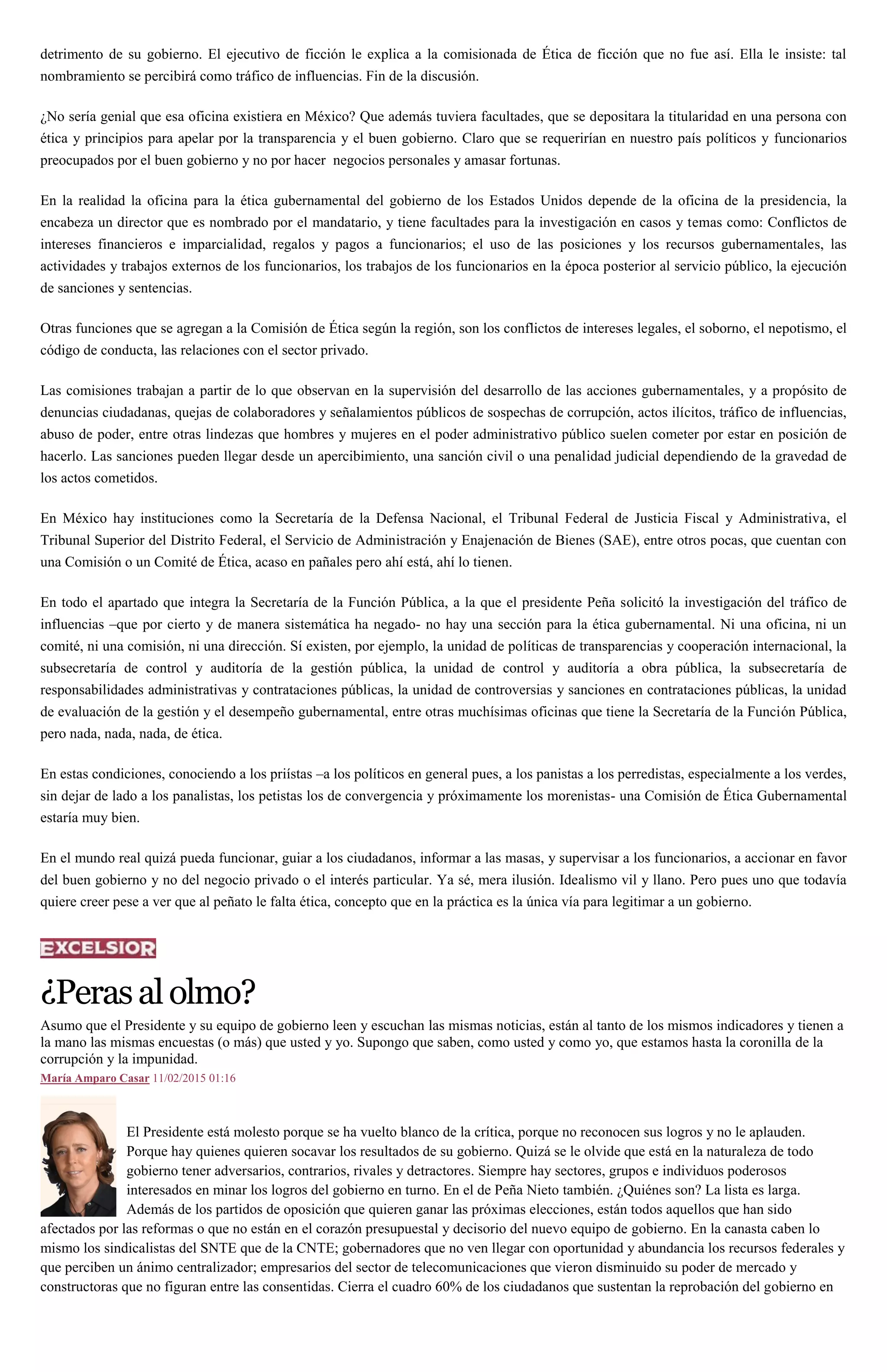 detrimento de su gobierno. El ejecutivo de ficción le explica a la comisionada de Ética de ficción que no fue así. Ella le insiste: tal
nombramiento se percibirá como tráfico de influencias. Fin de la discusión.
¿No sería genial que esa oficina existiera en México? Que además tuviera facultades, que se depositara la titularidad en una persona con
ética y principios para apelar por la transparencia y el buen gobierno. Claro que se requerirían en nuestro país políticos y funcionarios
preocupados por el buen gobierno y no por hacer negocios personales y amasar fortunas.
En la realidad la oficina para la ética gubernamental del gobierno de los Estados Unidos depende de la oficina de la presidencia, la
encabeza un director que es nombrado por el mandatario, y tiene facultades para la investigación en casos y temas como: Conflictos de
intereses financieros e imparcialidad, regalos y pagos a funcionarios; el uso de las posiciones y los recursos gubernamentales, las
actividades y trabajos externos de los funcionarios, los trabajos de los funcionarios en la época posterior al servicio público, la ejecución
de sanciones y sentencias.
Otras funciones que se agregan a la Comisión de Ética según la región, son los conflictos de intereses legales, el soborno, el nepotismo, el
código de conducta, las relaciones con el sector privado.
Las comisiones trabajan a partir de lo que observan en la supervisión del desarrollo de las acciones gubernamentales, y a propósito de
denuncias ciudadanas, quejas de colaboradores y señalamientos públicos de sospechas de corrupción, actos ilícitos, tráfico de influencias,
abuso de poder, entre otras lindezas que hombres y mujeres en el poder administrativo público suelen cometer por estar en posición de
hacerlo. Las sanciones pueden llegar desde un apercibimiento, una sanción civil o una penalidad judicial dependiendo de la gravedad de
los actos cometidos.
En México hay instituciones como la Secretaría de la Defensa Nacional, el Tribunal Federal de Justicia Fiscal y Administrativa, el
Tribunal Superior del Distrito Federal, el Servicio de Administración y Enajenación de Bienes (SAE), entre otros pocas, que cuentan con
una Comisión o un Comité de Ética, acaso en pañales pero ahí está, ahí lo tienen.
En todo el apartado que integra la Secretaría de la Función Pública, a la que el presidente Peña solicitó la investigación del tráfico de
influencias –que por cierto y de manera sistemática ha negado- no hay una sección para la ética gubernamental. Ni una oficina, ni un
comité, ni una comisión, ni una dirección. Sí existen, por ejemplo, la unidad de políticas de transparencias y cooperación internacional, la
subsecretaría de control y auditoría de la gestión pública, la unidad de control y auditoría a obra pública, la subsecretaría de
responsabilidades administrativas y contrataciones públicas, la unidad de controversias y sanciones en contrataciones públicas, la unidad
de evaluación de la gestión y el desempeño gubernamental, entre otras muchísimas oficinas que tiene la Secretaría de la Función Pública,
pero nada, nada, nada, de ética.
En estas condiciones, conociendo a los priístas –a los políticos en general pues, a los panistas a los perredistas, especialmente a los verdes,
sin dejar de lado a los panalistas, los petistas los de convergencia y próximamente los morenistas- una Comisión de Ética Gubernamental
estaría muy bien.
En el mundo real quizá pueda funcionar, guiar a los ciudadanos, informar a las masas, y supervisar a los funcionarios, a accionar en favor
del buen gobierno y no del negocio privado o el interés particular. Ya sé, mera ilusión. Idealismo vil y llano. Pero pues uno que todavía
quiere creer pese a ver que al peñato le falta ética, concepto que en la práctica es la única vía para legitimar a un gobierno.
¿Perasalolmo?
Asumo que el Presidente y su equipo de gobierno leen y escuchan las mismas noticias, están al tanto de los mismos indicadores y tienen a
la mano las mismas encuestas (o más) que usted y yo. Supongo que saben, como usted y como yo, que estamos hasta la coronilla de la
corrupción y la impunidad.
María Amparo Casar 11/02/2015 01:16
El Presidente está molesto porque se ha vuelto blanco de la crítica, porque no reconocen sus logros y no le aplauden.
Porque hay quienes quieren socavar los resultados de su gobierno. Quizá se le olvide que está en la naturaleza de todo
gobierno tener adversarios, contrarios, rivales y detractores. Siempre hay sectores, grupos e individuos poderosos
interesados en minar los logros del gobierno en turno. En el de Peña Nieto también. ¿Quiénes son? La lista es larga.
Además de los partidos de oposición que quieren ganar las próximas elecciones, están todos aquellos que han sido
afectados por las reformas o que no están en el corazón presupuestal y decisorio del nuevo equipo de gobierno. En la canasta caben lo
mismo los sindicalistas del SNTE que de la CNTE; gobernadores que no ven llegar con oportunidad y abundancia los recursos federales y
que perciben un ánimo centralizador; empresarios del sector de telecomunicaciones que vieron disminuido su poder de mercado y
constructoras que no figuran entre las consentidas. Cierra el cuadro 60% de los ciudadanos que sustentan la reprobación del gobierno en
 