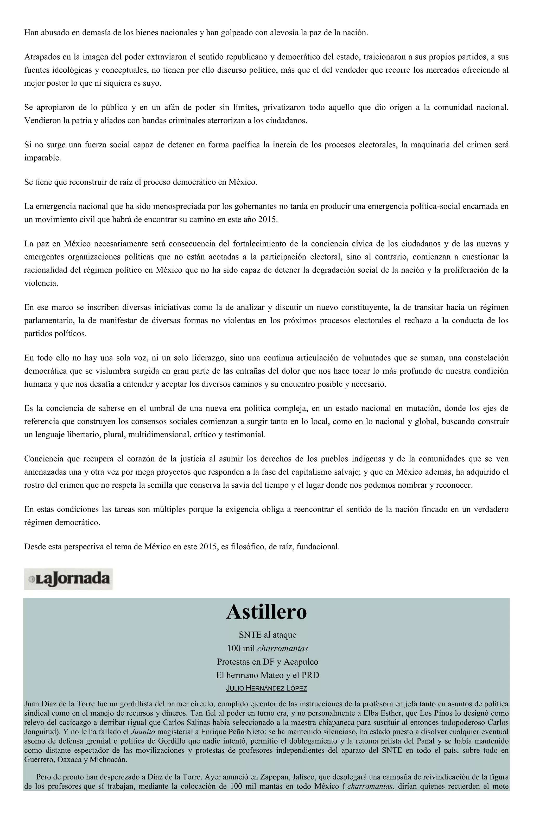 Han abusado en demasía de los bienes nacionales y han golpeado con alevosía la paz de la nación.
Atrapados en la imagen del poder extraviaron el sentido republicano y democrático del estado, traicionaron a sus propios partidos, a sus
fuentes ideológicas y conceptuales, no tienen por ello discurso político, más que el del vendedor que recorre los mercados ofreciendo al
mejor postor lo que ni siquiera es suyo.
Se apropiaron de lo público y en un afán de poder sin límites, privatizaron todo aquello que dio origen a la comunidad nacional.
Vendieron la patria y aliados con bandas criminales aterrorizan a los ciudadanos.
Si no surge una fuerza social capaz de detener en forma pacífica la inercia de los procesos electorales, la maquinaria del crimen será
imparable.
Se tiene que reconstruir de raíz el proceso democrático en México.
La emergencia nacional que ha sido menospreciada por los gobernantes no tarda en producir una emergencia política-social encarnada en
un movimiento civil que habrá de encontrar su camino en este año 2015.
La paz en México necesariamente será consecuencia del fortalecimiento de la conciencia cívica de los ciudadanos y de las nuevas y
emergentes organizaciones políticas que no están acotadas a la participación electoral, sino al contrario, comienzan a cuestionar la
racionalidad del régimen político en México que no ha sido capaz de detener la degradación social de la nación y la proliferación de la
violencia.
En ese marco se inscriben diversas iniciativas como la de analizar y discutir un nuevo constituyente, la de transitar hacia un régimen
parlamentario, la de manifestar de diversas formas no violentas en los próximos procesos electorales el rechazo a la conducta de los
partidos políticos.
En todo ello no hay una sola voz, ni un solo liderazgo, sino una continua articulación de voluntades que se suman, una constelación
democrática que se vislumbra surgida en gran parte de las entrañas del dolor que nos hace tocar lo más profundo de nuestra condición
humana y que nos desafía a entender y aceptar los diversos caminos y su encuentro posible y necesario.
Es la conciencia de saberse en el umbral de una nueva era política compleja, en un estado nacional en mutación, donde los ejes de
referencia que construyen los consensos sociales comienzan a surgir tanto en lo local, como en lo nacional y global, buscando construir
un lenguaje libertario, plural, multidimensional, crítico y testimonial.
Conciencia que recupera el corazón de la justicia al asumir los derechos de los pueblos indígenas y de la comunidades que se ven
amenazadas una y otra vez por mega proyectos que responden a la fase del capitalismo salvaje; y que en México además, ha adquirido el
rostro del crimen que no respeta la semilla que conserva la savia del tiempo y el lugar donde nos podemos nombrar y reconocer.
En estas condiciones las tareas son múltiples porque la exigencia obliga a reencontrar el sentido de la nación fincado en un verdadero
régimen democrático.
Desde esta perspectiva el tema de México en este 2015, es filosófico, de raíz, fundacional.
Astillero
SNTE al ataque
100 mil charromantas
Protestas en DF y Acapulco
El hermano Mateo y el PRD
JULIO HERNÁNDEZ LÓPEZ
Juan Díaz de la Torre fue un gordillista del primer círculo, cumplido ejecutor de las instrucciones de la profesora en jefa tanto en asuntos de política
sindical como en el manejo de recursos y dineros. Tan fiel al poder en turno era, y no personalmente a Elba Esther, que Los Pinos lo designó como
relevo del cacicazgo a derribar (igual que Carlos Salinas había seleccionado a la maestra chiapaneca para sustituir al entonces todopoderoso Carlos
Jonguitud). Y no le ha fallado el Juanito magisterial a Enrique Peña Nieto: se ha mantenido silencioso, ha estado puesto a disolver cualquier eventual
asomo de defensa gremial o política de Gordillo que nadie intentó, permitió el doblegamiento y la retoma priísta del Panal y se había mantenido
como distante espectador de las movilizaciones y protestas de profesores independientes del aparato del SNTE en todo el país, sobre todo en
Guerrero, Oaxaca y Michoacán.
Pero de pronto han desperezado a Díaz de la Torre. Ayer anunció en Zapopan, Jalisco, que desplegará una campaña de reivindicación de la figura
de los profesores que sí trabajan, mediante la colocación de 100 mil mantas en todo México ( charromantas, dirían quienes recuerden el mote
 