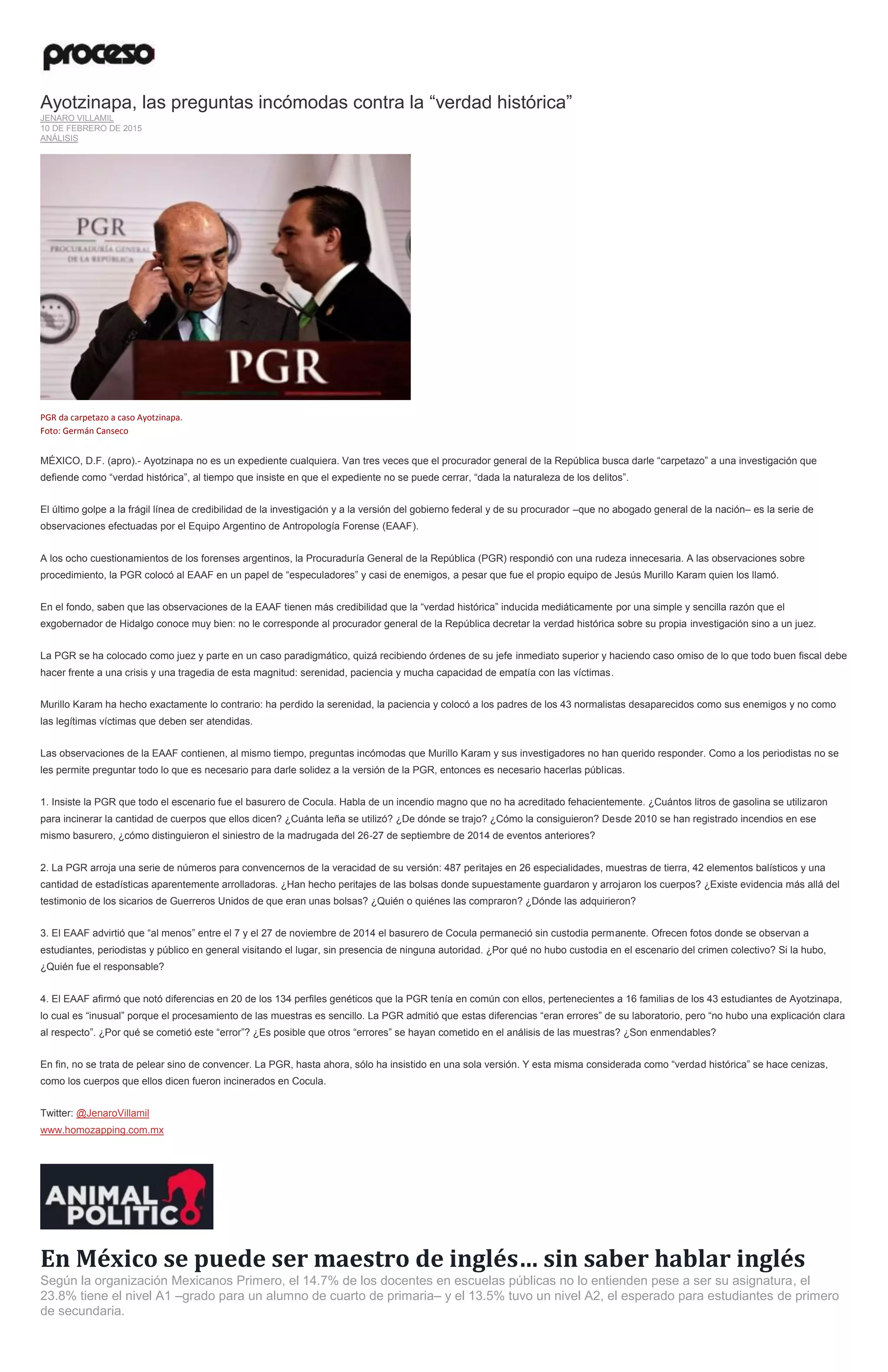 Ayotzinapa, las preguntas incómodas contra la “verdad histórica”
JENARO VILLAMIL
10 DE FEBRERO DE 2015
ANÁLISIS
PGR da carpetazo a caso Ayotzinapa.
Foto: Germán Canseco
MÉXICO, D.F. (apro).- Ayotzinapa no es un expediente cualquiera. Van tres veces que el procurador general de la República busca darle “carpetazo” a una investigación que
defiende como “verdad histórica”, al tiempo que insiste en que el expediente no se puede cerrar, “dada la naturaleza de los delitos”.
El último golpe a la frágil línea de credibilidad de la investigación y a la versión del gobierno federal y de su procurador –que no abogado general de la nación– es la serie de
observaciones efectuadas por el Equipo Argentino de Antropología Forense (EAAF).
A los ocho cuestionamientos de los forenses argentinos, la Procuraduría General de la República (PGR) respondió con una rudeza innecesaria. A las observaciones sobre
procedimiento, la PGR colocó al EAAF en un papel de “especuladores” y casi de enemigos, a pesar que fue el propio equipo de Jesús Murillo Karam quien los llamó.
En el fondo, saben que las observaciones de la EAAF tienen más credibilidad que la “verdad histórica” inducida mediáticamente por una simple y sencilla razón que el
exgobernador de Hidalgo conoce muy bien: no le corresponde al procurador general de la República decretar la verdad histórica sobre su propia investigación sino a un juez.
La PGR se ha colocado como juez y parte en un caso paradigmático, quizá recibiendo órdenes de su jefe inmediato superior y haciendo caso omiso de lo que todo buen fiscal debe
hacer frente a una crisis y una tragedia de esta magnitud: serenidad, paciencia y mucha capacidad de empatía con las víctimas.
Murillo Karam ha hecho exactamente lo contrario: ha perdido la serenidad, la paciencia y colocó a los padres de los 43 normalistas desaparecidos como sus enemigos y no como
las legítimas víctimas que deben ser atendidas.
Las observaciones de la EAAF contienen, al mismo tiempo, preguntas incómodas que Murillo Karam y sus investigadores no han querido responder. Como a los periodistas no se
les permite preguntar todo lo que es necesario para darle solidez a la versión de la PGR, entonces es necesario hacerlas públicas.
1. Insiste la PGR que todo el escenario fue el basurero de Cocula. Habla de un incendio magno que no ha acreditado fehacientemente. ¿Cuántos litros de gasolina se utilizaron
para incinerar la cantidad de cuerpos que ellos dicen? ¿Cuánta leña se utilizó? ¿De dónde se trajo? ¿Cómo la consiguieron? Desde 2010 se han registrado incendios en ese
mismo basurero, ¿cómo distinguieron el siniestro de la madrugada del 26-27 de septiembre de 2014 de eventos anteriores?
2. La PGR arroja una serie de números para convencernos de la veracidad de su versión: 487 peritajes en 26 especialidades, muestras de tierra, 42 elementos balísticos y una
cantidad de estadísticas aparentemente arrolladoras. ¿Han hecho peritajes de las bolsas donde supuestamente guardaron y arrojaron los cuerpos? ¿Existe evidencia más allá del
testimonio de los sicarios de Guerreros Unidos de que eran unas bolsas? ¿Quién o quiénes las compraron? ¿Dónde las adquirieron?
3. El EAAF advirtió que “al menos” entre el 7 y el 27 de noviembre de 2014 el basurero de Cocula permaneció sin custodia permanente. Ofrecen fotos donde se observan a
estudiantes, periodistas y público en general visitando el lugar, sin presencia de ninguna autoridad. ¿Por qué no hubo custodia en el escenario del crimen colectivo? Si la hubo,
¿Quién fue el responsable?
4. El EAAF afirmó que notó diferencias en 20 de los 134 perfiles genéticos que la PGR tenía en común con ellos, pertenecientes a 16 familias de los 43 estudiantes de Ayotzinapa,
lo cual es “inusual” porque el procesamiento de las muestras es sencillo. La PGR admitió que estas diferencias “eran errores” de su laboratorio, pero “no hubo una explicación clara
al respecto”. ¿Por qué se cometió este “error”? ¿Es posible que otros “errores” se hayan cometido en el análisis de las muestras? ¿Son enmendables?
En fin, no se trata de pelear sino de convencer. La PGR, hasta ahora, sólo ha insistido en una sola versión. Y esta misma considerada como “verdad histórica” se hace cenizas,
como los cuerpos que ellos dicen fueron incinerados en Cocula.
Twitter: @JenaroVillamil
www.homozapping.com.mx
En México se puede ser maestro de inglés… sin saber hablar inglés
Según la organización Mexicanos Primero, el 14.7% de los docentes en escuelas públicas no lo entienden pese a ser su asignatura, el
23.8% tiene el nivel A1 –grado para un alumno de cuarto de primaria– y el 13.5% tuvo un nivel A2, el esperado para estudiantes de primero
de secundaria.
 