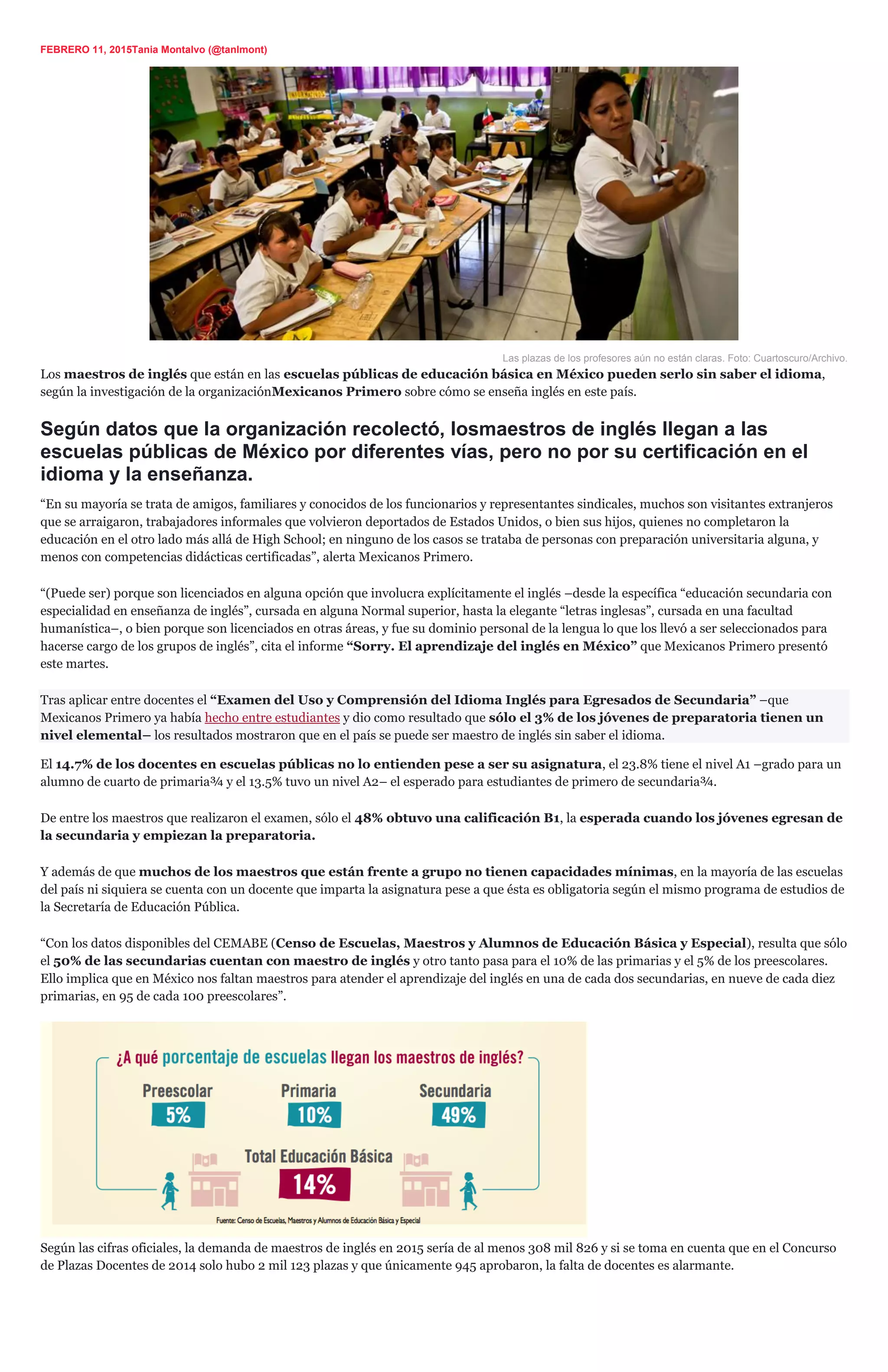 FEBRERO 11, 2015Tania Montalvo (@tanlmont)
Las plazas de los profesores aún no están claras. Foto: Cuartoscuro/Archivo.
Los maestros de inglés que están en las escuelas públicas de educación básica en México pueden serlo sin saber el idioma,
según la investigación de la organizaciónMexicanos Primero sobre cómo se enseña inglés en este país.
Según datos que la organización recolectó, losmaestros de inglés llegan a las
escuelas públicas de México por diferentes vías, pero no por su certificación en el
idioma y la enseñanza.
“En su mayoría se trata de amigos, familiares y conocidos de los funcionarios y representantes sindicales, muchos son visitantes extranjeros
que se arraigaron, trabajadores informales que volvieron deportados de Estados Unidos, o bien sus hijos, quienes no completaron la
educación en el otro lado más allá de High School; en ninguno de los casos se trataba de personas con preparación universitaria alguna, y
menos con competencias didácticas certificadas”, alerta Mexicanos Primero.
“(Puede ser) porque son licenciados en alguna opción que involucra explícitamente el inglés –desde la específica “educación secundaria con
especialidad en enseñanza de inglés”, cursada en alguna Normal superior, hasta la elegante “letras inglesas”, cursada en una facultad
humanística–, o bien porque son licenciados en otras áreas, y fue su dominio personal de la lengua lo que los llevó a ser seleccionados para
hacerse cargo de los grupos de inglés”, cita el informe “Sorry. El aprendizaje del inglés en México” que Mexicanos Primero presentó
este martes.
Tras aplicar entre docentes el “Examen del Uso y Comprensión del Idioma Inglés para Egresados de Secundaria” –que
Mexicanos Primero ya había hecho entre estudiantes y dio como resultado que sólo el 3% de los jóvenes de preparatoria tienen un
nivel elemental– los resultados mostraron que en el país se puede ser maestro de inglés sin saber el idioma.
El 14.7% de los docentes en escuelas públicas no lo entienden pese a ser su asignatura, el 23.8% tiene el nivel A1 –grado para un
alumno de cuarto de primaria¾ y el 13.5% tuvo un nivel A2– el esperado para estudiantes de primero de secundaria¾.
De entre los maestros que realizaron el examen, sólo el 48% obtuvo una calificación B1, la esperada cuando los jóvenes egresan de
la secundaria y empiezan la preparatoria.
Y además de que muchos de los maestros que están frente a grupo no tienen capacidades mínimas, en la mayoría de las escuelas
del país ni siquiera se cuenta con un docente que imparta la asignatura pese a que ésta es obligatoria según el mismo programa de estudios de
la Secretaría de Educación Pública.
“Con los datos disponibles del CEMABE (Censo de Escuelas, Maestros y Alumnos de Educación Básica y Especial), resulta que sólo
el 50% de las secundarias cuentan con maestro de inglés y otro tanto pasa para el 10% de las primarias y el 5% de los preescolares.
Ello implica que en México nos faltan maestros para atender el aprendizaje del inglés en una de cada dos secundarias, en nueve de cada diez
primarias, en 95 de cada 100 preescolares”.
Según las cifras oficiales, la demanda de maestros de inglés en 2015 sería de al menos 308 mil 826 y si se toma en cuenta que en el Concurso
de Plazas Docentes de 2014 solo hubo 2 mil 123 plazas y que únicamente 945 aprobaron, la falta de docentes es alarmante.
 