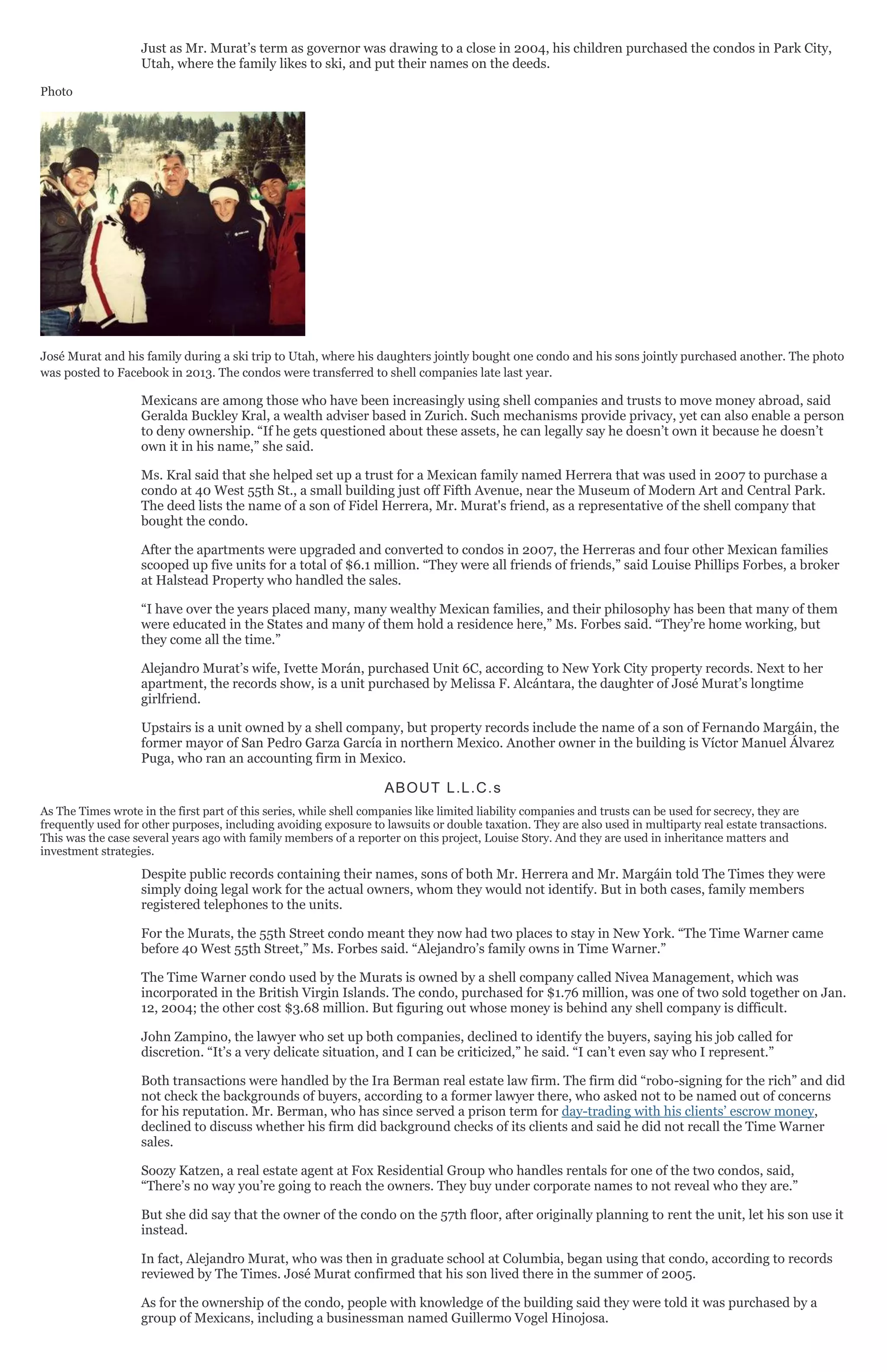 Just as Mr. Murat’s term as governor was drawing to a close in 2004, his children purchased the condos in Park City,
Utah, where the family likes to ski, and put their names on the deeds.
Photo
José Murat and his family during a ski trip to Utah, where his daughters jointly bought one condo and his sons jointly purchased another. The photo
was posted to Facebook in 2013. The condos were transferred to shell companies late last year.
Mexicans are among those who have been increasingly using shell companies and trusts to move money abroad, said
Geralda Buckley Kral, a wealth adviser based in Zurich. Such mechanisms provide privacy, yet can also enable a person
to deny ownership. “If he gets questioned about these assets, he can legally say he doesn’t own it because he doesn’t
own it in his name,” she said.
Ms. Kral said that she helped set up a trust for a Mexican family named Herrera that was used in 2007 to purchase a
condo at 40 West 55th St., a small building just off Fifth Avenue, near the Museum of Modern Art and Central Park.
The deed lists the name of a son of Fidel Herrera, Mr. Murat's friend, as a representative of the shell company that
bought the condo.
After the apartments were upgraded and converted to condos in 2007, the Herreras and four other Mexican families
scooped up five units for a total of $6.1 million. “They were all friends of friends,” said Louise Phillips Forbes, a broker
at Halstead Property who handled the sales.
“I have over the years placed many, many wealthy Mexican families, and their philosophy has been that many of them
were educated in the States and many of them hold a residence here,” Ms. Forbes said. “They’re home working, but
they come all the time.”
Alejandro Murat’s wife, Ivette Morán, purchased Unit 6C, according to New York City property records. Next to her
apartment, the records show, is a unit purchased by Melissa F. Alcántara, the daughter of José Murat’s longtime
girlfriend.
Upstairs is a unit owned by a shell company, but property records include the name of a son of Fernando Margáin, the
former mayor of San Pedro Garza García in northern Mexico. Another owner in the building is Víctor Manuel Álvarez
Puga, who ran an accounting firm in Mexico.
ABOUT L.L.C.s
As The Times wrote in the first part of this series, while shell companies like limited liability companies and trusts can be used for secrecy, they are
frequently used for other purposes, including avoiding exposure to lawsuits or double taxation. They are also used in multiparty real estate transactions.
This was the case several years ago with family members of a reporter on this project, Louise Story. And they are used in inheritance matters and
investment strategies.
Despite public records containing their names, sons of both Mr. Herrera and Mr. Margáin told The Times they were
simply doing legal work for the actual owners, whom they would not identify. But in both cases, family members
registered telephones to the units.
For the Murats, the 55th Street condo meant they now had two places to stay in New York. “The Time Warner came
before 40 West 55th Street,” Ms. Forbes said. “Alejandro’s family owns in Time Warner.”
The Time Warner condo used by the Murats is owned by a shell company called Nivea Management, which was
incorporated in the British Virgin Islands. The condo, purchased for $1.76 million, was one of two sold together on Jan.
12, 2004; the other cost $3.68 million. But figuring out whose money is behind any shell company is difficult.
John Zampino, the lawyer who set up both companies, declined to identify the buyers, saying his job called for
discretion. “It’s a very delicate situation, and I can be criticized,” he said. “I can’t even say who I represent.”
Both transactions were handled by the Ira Berman real estate law firm. The firm did “robo-signing for the rich” and did
not check the backgrounds of buyers, according to a former lawyer there, who asked not to be named out of concerns
for his reputation. Mr. Berman, who has since served a prison term for day-trading with his clients’ escrow money,
declined to discuss whether his firm did background checks of its clients and said he did not recall the Time Warner
sales.
Soozy Katzen, a real estate agent at Fox Residential Group who handles rentals for one of the two condos, said,
“There’s no way you’re going to reach the owners. They buy under corporate names to not reveal who they are.”
But she did say that the owner of the condo on the 57th floor, after originally planning to rent the unit, let his son use it
instead.
In fact, Alejandro Murat, who was then in graduate school at Columbia, began using that condo, according to records
reviewed by The Times. José Murat confirmed that his son lived there in the summer of 2005.
As for the ownership of the condo, people with knowledge of the building said they were told it was purchased by a
group of Mexicans, including a businessman named Guillermo Vogel Hinojosa.
 