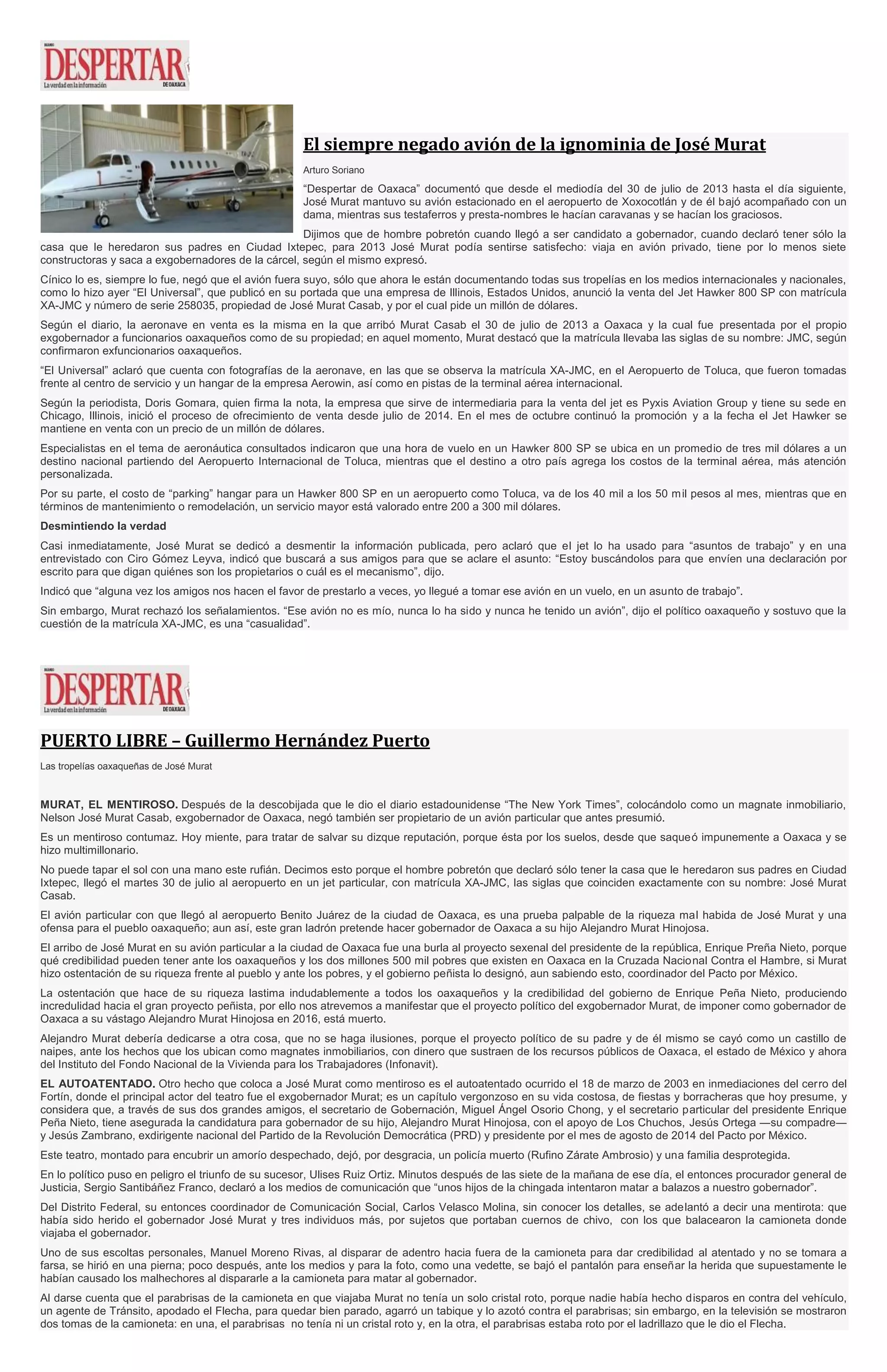 El siempre negado avión de la ignominia de José Murat
Arturo Soriano
“Despertar de Oaxaca” documentó que desde el mediodía del 30 de julio de 2013 hasta el día siguiente,
José Murat mantuvo su avión estacionado en el aeropuerto de Xoxocotlán y de él bajó acompañado con un
dama, mientras sus testaferros y presta-nombres le hacían caravanas y se hacían los graciosos.
Dijimos que de hombre pobretón cuando llegó a ser candidato a gobernador, cuando declaró tener sólo la
casa que le heredaron sus padres en Ciudad Ixtepec, para 2013 José Murat podía sentirse satisfecho: viaja en avión privado, tiene por lo menos siete
constructoras y saca a exgobernadores de la cárcel, según el mismo expresó.
Cínico lo es, siempre lo fue, negó que el avión fuera suyo, sólo que ahora le están documentando todas sus tropelías en los medios internacionales y nacionales,
como lo hizo ayer “El Universal”, que publicó en su portada que una empresa de Illinois, Estados Unidos, anunció la venta del Jet Hawker 800 SP con matrícula
XA-JMC y número de serie 258035, propiedad de José Murat Casab, y por el cual pide un millón de dólares.
Según el diario, la aeronave en venta es la misma en la que arribó Murat Casab el 30 de julio de 2013 a Oaxaca y la cual fue presentada por el propio
exgobernador a funcionarios oaxaqueños como de su propiedad; en aquel momento, Murat destacó que la matrícula llevaba las siglas de su nombre: JMC, según
confirmaron exfuncionarios oaxaqueños.
“El Universal” aclaró que cuenta con fotografías de la aeronave, en las que se observa la matrícula XA-JMC, en el Aeropuerto de Toluca, que fueron tomadas
frente al centro de servicio y un hangar de la empresa Aerowin, así como en pistas de la terminal aérea internacional.
Según la periodista, Doris Gomara, quien firma la nota, la empresa que sirve de intermediaria para la venta del jet es Pyxis Aviation Group y tiene su sede en
Chicago, Illinois, inició el proceso de ofrecimiento de venta desde julio de 2014. En el mes de octubre continuó la promoción y a la fecha el Jet Hawker se
mantiene en venta con un precio de un millón de dólares.
Especialistas en el tema de aeronáutica consultados indicaron que una hora de vuelo en un Hawker 800 SP se ubica en un promedio de tres mil dólares a un
destino nacional partiendo del Aeropuerto Internacional de Toluca, mientras que el destino a otro país agrega los costos de la terminal aérea, más atención
personalizada.
Por su parte, el costo de “parking” hangar para un Hawker 800 SP en un aeropuerto como Toluca, va de los 40 mil a los 50 mil pesos al mes, mientras que en
términos de mantenimiento o remodelación, un servicio mayor está valorado entre 200 a 300 mil dólares.
Desmintiendo la verdad
Casi inmediatamente, José Murat se dedicó a desmentir la información publicada, pero aclaró que el jet lo ha usado para “asuntos de trabajo” y en una
entrevistado con Ciro Gómez Leyva, indicó que buscará a sus amigos para que se aclare el asunto: “Estoy buscándolos para que envíen una declaración por
escrito para que digan quiénes son los propietarios o cuál es el mecanismo”, dijo.
Indicó que “alguna vez los amigos nos hacen el favor de prestarlo a veces, yo llegué a tomar ese avión en un vuelo, en un asunto de trabajo”.
Sin embargo, Murat rechazó los señalamientos. “Ese avión no es mío, nunca lo ha sido y nunca he tenido un avión”, dijo el político oaxaqueño y sostuvo que la
cuestión de la matrícula XA-JMC, es una “casualidad”.
PUERTO LIBRE – Guillermo Hernández Puerto
Las tropelías oaxaqueñas de José Murat
MURAT, EL MENTIROSO. Después de la descobijada que le dio el diario estadounidense “The New York Times”, colocándolo como un magnate inmobiliario,
Nelson José Murat Casab, exgobernador de Oaxaca, negó también ser propietario de un avión particular que antes presumió.
Es un mentiroso contumaz. Hoy miente, para tratar de salvar su dizque reputación, porque ésta por los suelos, desde que saqueó impunemente a Oaxaca y se
hizo multimillonario.
No puede tapar el sol con una mano este rufián. Decimos esto porque el hombre pobretón que declaró sólo tener la casa que le heredaron sus padres en Ciudad
Ixtepec, llegó el martes 30 de julio al aeropuerto en un jet particular, con matrícula XA-JMC, las siglas que coinciden exactamente con su nombre: José Murat
Casab.
El avión particular con que llegó al aeropuerto Benito Juárez de la ciudad de Oaxaca, es una prueba palpable de la riqueza mal habida de José Murat y una
ofensa para el pueblo oaxaqueño; aun así, este gran ladrón pretende hacer gobernador de Oaxaca a su hijo Alejandro Murat Hinojosa.
El arribo de José Murat en su avión particular a la ciudad de Oaxaca fue una burla al proyecto sexenal del presidente de la república, Enrique Preña Nieto, porque
qué credibilidad pueden tener ante los oaxaqueños y los dos millones 500 mil pobres que existen en Oaxaca en la Cruzada Nacional Contra el Hambre, si Murat
hizo ostentación de su riqueza frente al pueblo y ante los pobres, y el gobierno peñista lo designó, aun sabiendo esto, coordinador del Pacto por México.
La ostentación que hace de su riqueza lastima indudablemente a todos los oaxaqueños y la credibilidad del gobierno de Enrique Peña Nieto, produciendo
incredulidad hacia el gran proyecto peñista, por ello nos atrevemos a manifestar que el proyecto político del exgobernador Murat, de imponer como gobernador de
Oaxaca a su vástago Alejandro Murat Hinojosa en 2016, está muerto.
Alejandro Murat debería dedicarse a otra cosa, que no se haga ilusiones, porque el proyecto político de su padre y de él mismo se cayó como un castillo de
naipes, ante los hechos que los ubican como magnates inmobiliarios, con dinero que sustraen de los recursos públicos de Oaxaca, el estado de México y ahora
del Instituto del Fondo Nacional de la Vivienda para los Trabajadores (Infonavit).
EL AUTOATENTADO. Otro hecho que coloca a José Murat como mentiroso es el autoatentado ocurrido el 18 de marzo de 2003 en inmediaciones del cerro del
Fortín, donde el principal actor del teatro fue el exgobernador Murat; es un capítulo vergonzoso en su vida costosa, de fiestas y borracheras que hoy presume, y
considera que, a través de sus dos grandes amigos, el secretario de Gobernación, Miguel Ángel Osorio Chong, y el secretario particular del presidente Enrique
Peña Nieto, tiene asegurada la candidatura para gobernador de su hijo, Alejandro Murat Hinojosa, con el apoyo de Los Chuchos, Jesús Ortega ―su compadre―
y Jesús Zambrano, exdirigente nacional del Partido de la Revolución Democrática (PRD) y presidente por el mes de agosto de 2014 del Pacto por México.
Este teatro, montado para encubrir un amorío despechado, dejó, por desgracia, un policía muerto (Rufino Zárate Ambrosio) y una familia desprotegida.
En lo político puso en peligro el triunfo de su sucesor, Ulises Ruiz Ortiz. Minutos después de las siete de la mañana de ese día, el entonces procurador general de
Justicia, Sergio Santibáñez Franco, declaró a los medios de comunicación que “unos hijos de la chingada intentaron matar a balazos a nuestro gobernador”.
Del Distrito Federal, su entonces coordinador de Comunicación Social, Carlos Velasco Molina, sin conocer los detalles, se adelantó a decir una mentirota: que
había sido herido el gobernador José Murat y tres individuos más, por sujetos que portaban cuernos de chivo, con los que balacearon la camioneta donde
viajaba el gobernador.
Uno de sus escoltas personales, Manuel Moreno Rivas, al disparar de adentro hacia fuera de la camioneta para dar credibilidad al atentado y no se tomara a
farsa, se hirió en una pierna; poco después, ante los medios y para la foto, como una vedette, se bajó el pantalón para enseñar la herida que supuestamente le
habían causado los malhechores al dispararle a la camioneta para matar al gobernador.
Al darse cuenta que el parabrisas de la camioneta en que viajaba Murat no tenía un solo cristal roto, porque nadie había hecho disparos en contra del vehículo,
un agente de Tránsito, apodado el Flecha, para quedar bien parado, agarró un tabique y lo azotó contra el parabrisas; sin embargo, en la televisión se mostraron
dos tomas de la camioneta: en una, el parabrisas no tenía ni un cristal roto y, en la otra, el parabrisas estaba roto por el ladrillazo que le dio el Flecha.
 