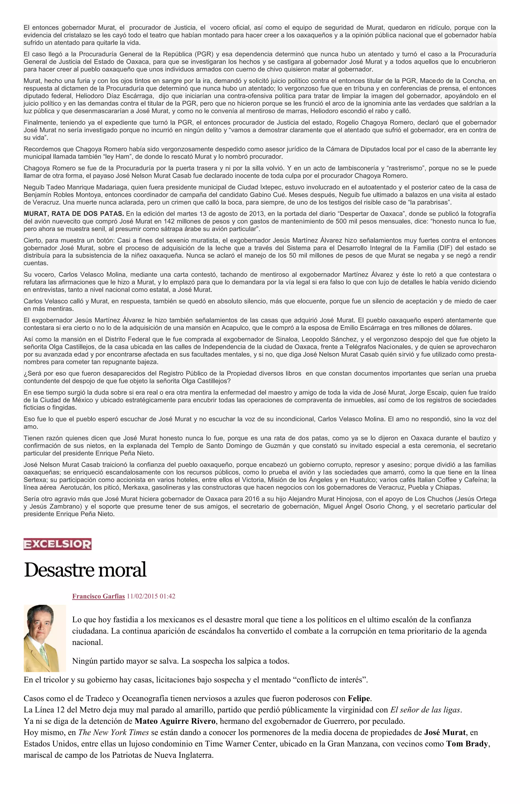 El entonces gobernador Murat, el procurador de Justicia, el vocero oficial, así como el equipo de seguridad de Murat, quedaron en ridículo, porque con la
evidencia del cristalazo se les cayó todo el teatro que habían montado para hacer creer a los oaxaqueños y a la opinión pública nacional que el gobernador había
sufrido un atentado para quitarle la vida.
El caso llegó a la Procuraduría General de la República (PGR) y esa dependencia determinó que nunca hubo un atentado y turnó el caso a la Procuraduría
General de Justicia del Estado de Oaxaca, para que se investigaran los hechos y se castigara al gobernador José Murat y a todos aquellos que lo encubrieron
para hacer creer al pueblo oaxaqueño que unos individuos armados con cuerno de chivo quisieron matar al gobernador.
Murat, hecho una furia y con los ojos tintos en sangre por la ira, demandó y solicitó juicio político contra el entonces titular de la PGR, Macedo de la Concha, en
respuesta al dictamen de la Procuraduría que determinó que nunca hubo un atentado; lo vergonzoso fue que en tribuna y en conferencias de prensa, el entonces
diputado federal, Heliodoro Díaz Escárraga, dijo que iniciarían una contra-ofensiva política para tratar de limpiar la imagen del gobernador, apoyándolo en el
juicio político y en las demandas contra el titular de la PGR, pero que no hicieron porque se les frunció el arco de la ignominia ante las verdades que saldrían a la
luz pública y que desenmascararían a José Murat, y como no le convenía al mentiroso de marras, Heliodoro escondió el rabo y calló.
Finalmente, teniendo ya el expediente que turnó la PGR, el entonces procurador de Justicia del estado, Rogelio Chagoya Romero, declaró que el gobernador
José Murat no sería investigado porque no incurrió en ningún delito y “vamos a demostrar claramente que el atentado que sufrió el gobernador, era en contra de
su vida”.
Recordemos que Chagoya Romero había sido vergonzosamente despedido como asesor jurídico de la Cámara de Diputados local por el caso de la aberrante ley
municipal llamada también “ley Ham”, de donde lo rescató Murat y lo nombró procurador.
Chagoya Romero se fue de la Procuraduría por la puerta trasera y ni por la silla volvió. Y en un acto de lambisconería y “rastrerismo”, porque no se le puede
llamar de otra forma, el payaso José Nelson Murat Casab fue declarado inocente de toda culpa por el procurador Chagoya Romero.
Neguib Tadeo Manrique Madariaga, quien fuera presidente municipal de Ciudad Ixtepec, estuvo involucrado en el autoatentado y el posterior cateo de la casa de
Benjamín Robles Montoya, entonces coordinador de campaña del candidato Gabino Cué. Meses después, Neguib fue ultimado a balazos en una visita al estado
de Veracruz. Una muerte nunca aclarada, pero un crimen que calló la boca, para siempre, de uno de los testigos del risible caso de “la parabrisas”.
MURAT, RATA DE DOS PATAS. En la edición del martes 13 de agosto de 2013, en la portada del diario “Despertar de Oaxaca”, donde se publicó la fotografía
del avión nuevecito que compró José Murat en 142 millones de pesos y con gastos de mantenimiento de 500 mil pesos mensuales, dice: “honesto nunca lo fue,
pero ahora se muestra senil, al presumir como sátrapa árabe su avión particular”.
Cierto, para muestra un botón: Casi a fines del sexenio muratista, el exgobernador Jesús Martínez Álvarez hizo señalamientos muy fuertes contra el entonces
gobernador José Murat, sobre el proceso de adquisición de la leche que a través del Sistema para el Desarrollo Integral de la Familia (DIF) del estado se
distribuía para la subsistencia de la niñez oaxaqueña. Nunca se aclaró el manejo de los 50 mil millones de pesos de que Murat se negaba y se negó a rendir
cuentas.
Su vocero, Carlos Velasco Molina, mediante una carta contestó, tachando de mentiroso al exgobernador Martínez Álvarez y éste lo retó a que contestara o
refutara las afirmaciones que le hizo a Murat, y lo emplazó para que lo demandara por la vía legal si era falso lo que con lujo de detalles le había venido diciendo
en entrevistas, tanto a nivel nacional como estatal, a José Murat.
Carlos Velasco calló y Murat, en respuesta, también se quedó en absoluto silencio, más que elocuente, porque fue un silencio de aceptación y de miedo de caer
en más mentiras.
El exgobernador Jesús Martínez Álvarez le hizo también señalamientos de las casas que adquirió José Murat. El pueblo oaxaqueño esperó atentamente que
contestara si era cierto o no lo de la adquisición de una mansión en Acapulco, que le compró a la esposa de Emilio Escárraga en tres millones de dólares.
Así como la mansión en el Distrito Federal que le fue comprada al exgobernador de Sinaloa, Leopoldo Sánchez, y el vergonzoso despojo del que fue objeto la
señorita Olga Castillejos, de la casa ubicada en las calles de Independencia de la ciudad de Oaxaca, frente a Telégrafos Nacionales, y de quien se aprovecharon
por su avanzada edad y por encontrarse afectada en sus facultades mentales, y si no, que diga José Nelson Murat Casab quién sirvió y fue utilizado como presta-
nombres para cometer tan repugnante bajeza.
¿Será por eso que fueron desaparecidos del Registro Público de la Propiedad diversos libros en que constan documentos importantes que serían una prueba
contundente del despojo de que fue objeto la señorita Olga Castillejos?
En ese tiempo surgió la duda sobre si era real o era otra mentira la enfermedad del maestro y amigo de toda la vida de José Murat, Jorge Escaip, quien fue traído
de la Ciudad de México y ubicado estratégicamente para encubrir todas las operaciones de compraventa de inmuebles, así como de los registros de sociedades
ficticias o fingidas.
Eso fue lo que el pueblo esperó escuchar de José Murat y no escuchar la voz de su incondicional, Carlos Velasco Molina. El amo no respondió, sino la voz del
amo.
Tienen razón quienes dicen que José Murat honesto nunca lo fue, porque es una rata de dos patas, como ya se lo dijeron en Oaxaca durante el bautizo y
confirmación de sus nietos, en la explanada del Templo de Santo Domingo de Guzmán y que constató su invitado especial a esta ceremonia, el secretario
particular del presidente Enrique Peña Nieto.
José Nelson Murat Casab traicionó la confianza del pueblo oaxaqueño, porque encabezó un gobierno corrupto, represor y asesino; porque dividió a las familias
oaxaqueñas; se enriqueció escandalosamente con los recursos públicos, como lo prueba el avión y las sociedades que amarró, como la que tiene en la línea
Sertexa; su participación como accionista en varios hoteles, entre ellos el Victoria, Misión de los Ángeles y en Huatulco; varios cafés Italian Coffee y Cafeína; la
línea aérea Aerotucán, los piticó, Merkaxa, gasolineras y las constructoras que hacen negocios con los gobernadores de Veracruz, Puebla y Chiapas.
Sería otro agravio más que José Murat hiciera gobernador de Oaxaca para 2016 a su hijo Alejandro Murat Hinojosa, con el apoyo de Los Chuchos (Jesús Ortega
y Jesús Zambrano) y el soporte que presume tener de sus amigos, el secretario de gobernación, Miguel Ángel Osorio Chong, y el secretario particular del
presidente Enrique Peña Nieto.
Desastremoral
Francisco Garfias 11/02/2015 01:42
Lo que hoy fastidia a los mexicanos es el desastre moral que tiene a los políticos en el ultimo escalón de la confianza
ciudadana. La continua aparición de escándalos ha convertido el combate a la corrupción en tema prioritario de la agenda
nacional.
Ningún partido mayor se salva. La sospecha los salpica a todos.
En el tricolor y su gobierno hay casas, licitaciones bajo sospecha y el mentado “conflicto de interés”.
Casos como el de Tradeco y Oceanografía tienen nerviosos a azules que fueron poderosos con Felipe.
La Línea 12 del Metro deja muy mal parado al amarillo, partido que perdió públicamente la virginidad con El señor de las ligas.
Ya ni se diga de la detención de Mateo Aguirre Rivero, hermano del exgobernador de Guerrero, por peculado.
Hoy mismo, en The New York Times se están dando a conocer los pormenores de la media docena de propiedades de José Murat, en
Estados Unidos, entre ellas un lujoso condominio en Time Warner Center, ubicado en la Gran Manzana, con vecinos como Tom Brady,
mariscal de campo de los Patriotas de Nueva Inglaterra.
 