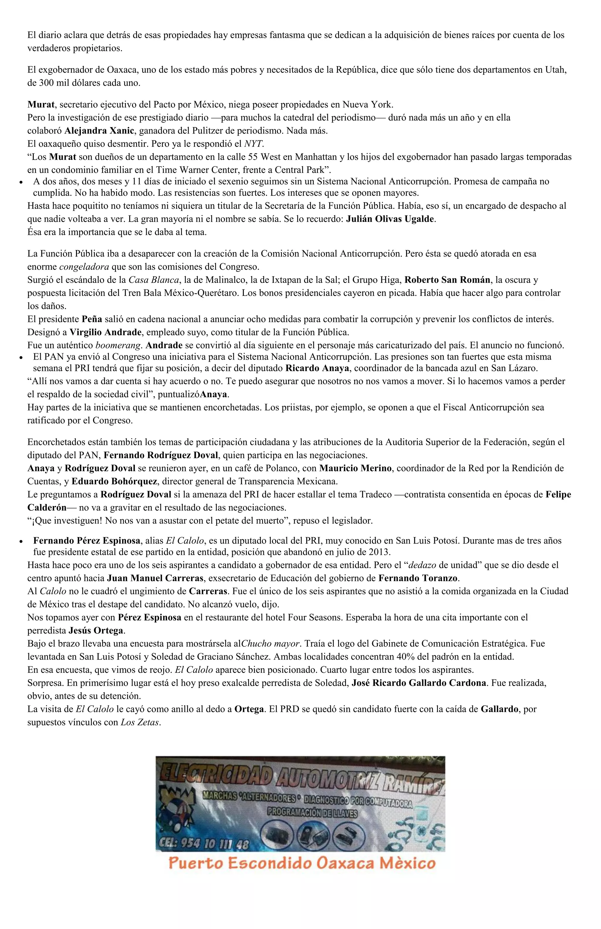El diario aclara que detrás de esas propiedades hay empresas fantasma que se dedican a la adquisición de bienes raíces por cuenta de los
verdaderos propietarios.
El exgobernador de Oaxaca, uno de los estado más pobres y necesitados de la República, dice que sólo tiene dos departamentos en Utah,
de 300 mil dólares cada uno.
Murat, secretario ejecutivo del Pacto por México, niega poseer propiedades en Nueva York.
Pero la investigación de ese prestigiado diario —para muchos la catedral del periodismo— duró nada más un año y en ella
colaboró Alejandra Xanic, ganadora del Pulitzer de periodismo. Nada más.
El oaxaqueño quiso desmentir. Pero ya le respondió el NYT.
“Los Murat son dueños de un departamento en la calle 55 West en Manhattan y los hijos del exgobernador han pasado largas temporadas
en un condominio familiar en el Time Warner Center, frente a Central Park”.
A dos años, dos meses y 11 días de iniciado el sexenio seguimos sin un Sistema Nacional Anticorrupción. Promesa de campaña no
cumplida. No ha habido modo. Las resistencias son fuertes. Los intereses que se oponen mayores.
Hasta hace poquitito no teníamos ni siquiera un titular de la Secretaría de la Función Pública. Había, eso sí, un encargado de despacho al
que nadie volteaba a ver. La gran mayoría ni el nombre se sabía. Se lo recuerdo: Julián Olivas Ugalde.
Ésa era la importancia que se le daba al tema.
La Función Pública iba a desaparecer con la creación de la Comisión Nacional Anticorrupción. Pero ésta se quedó atorada en esa
enorme congeladora que son las comisiones del Congreso.
Surgió el escándalo de la Casa Blanca, la de Malinalco, la de Ixtapan de la Sal; el Grupo Higa, Roberto San Román, la oscura y
pospuesta licitación del Tren Bala México-Querétaro. Los bonos presidenciales cayeron en picada. Había que hacer algo para controlar
los daños.
El presidente Peña salió en cadena nacional a anunciar ocho medidas para combatir la corrupción y prevenir los conflictos de interés.
Designó a Virgilio Andrade, empleado suyo, como titular de la Función Pública.
Fue un auténtico boomerang. Andrade se convirtió al día siguiente en el personaje más caricaturizado del país. El anuncio no funcionó.
El PAN ya envió al Congreso una iniciativa para el Sistema Nacional Anticorrupción. Las presiones son tan fuertes que esta misma
semana el PRI tendrá que fijar su posición, a decir del diputado Ricardo Anaya, coordinador de la bancada azul en San Lázaro.
“Allí nos vamos a dar cuenta si hay acuerdo o no. Te puedo asegurar que nosotros no nos vamos a mover. Si lo hacemos vamos a perder
el respaldo de la sociedad civil”, puntualizóAnaya.
Hay partes de la iniciativa que se mantienen encorchetadas. Los priistas, por ejemplo, se oponen a que el Fiscal Anticorrupción sea
ratificado por el Congreso.
Encorchetados están también los temas de participación ciudadana y las atribuciones de la Auditoria Superior de la Federación, según el
diputado del PAN, Fernando Rodríguez Doval, quien participa en las negociaciones.
Anaya y Rodríguez Doval se reunieron ayer, en un café de Polanco, con Mauricio Merino, coordinador de la Red por la Rendición de
Cuentas, y Eduardo Bohórquez, director general de Transparencia Mexicana.
Le preguntamos a Rodríguez Doval si la amenaza del PRI de hacer estallar el tema Tradeco —contratista consentida en épocas de Felipe
Calderón— no va a gravitar en el resultado de las negociaciones.
“¡Que investiguen! No nos van a asustar con el petate del muerto”, repuso el legislador.
Fernando Pérez Espinosa, alias El Calolo, es un diputado local del PRI, muy conocido en San Luis Potosí. Durante mas de tres años
fue presidente estatal de ese partido en la entidad, posición que abandonó en julio de 2013.
Hasta hace poco era uno de los seis aspirantes a candidato a gobernador de esa entidad. Pero el “dedazo de unidad” que se dio desde el
centro apuntó hacia Juan Manuel Carreras, exsecretario de Educación del gobierno de Fernando Toranzo.
Al Calolo no le cuadró el ungimiento de Carreras. Fue el único de los seis aspirantes que no asistió a la comida organizada en la Ciudad
de México tras el destape del candidato. No alcanzó vuelo, dijo.
Nos topamos ayer con Pérez Espinosa en el restaurante del hotel Four Seasons. Esperaba la hora de una cita importante con el
perredista Jesús Ortega.
Bajo el brazo llevaba una encuesta para mostrársela alChucho mayor. Traía el logo del Gabinete de Comunicación Estratégica. Fue
levantada en San Luis Potosí y Soledad de Graciano Sánchez. Ambas localidades concentran 40% del padrón en la entidad.
En esa encuesta, que vimos de reojo. El Calolo aparece bien posicionado. Cuarto lugar entre todos los aspirantes.
Sorpresa. En primerísimo lugar está el hoy preso exalcalde perredista de Soledad, José Ricardo Gallardo Cardona. Fue realizada,
obvio, antes de su detención.
La visita de El Calolo le cayó como anillo al dedo a Ortega. El PRD se quedó sin candidato fuerte con la caída de Gallardo, por
supuestos vínculos con Los Zetas.
 