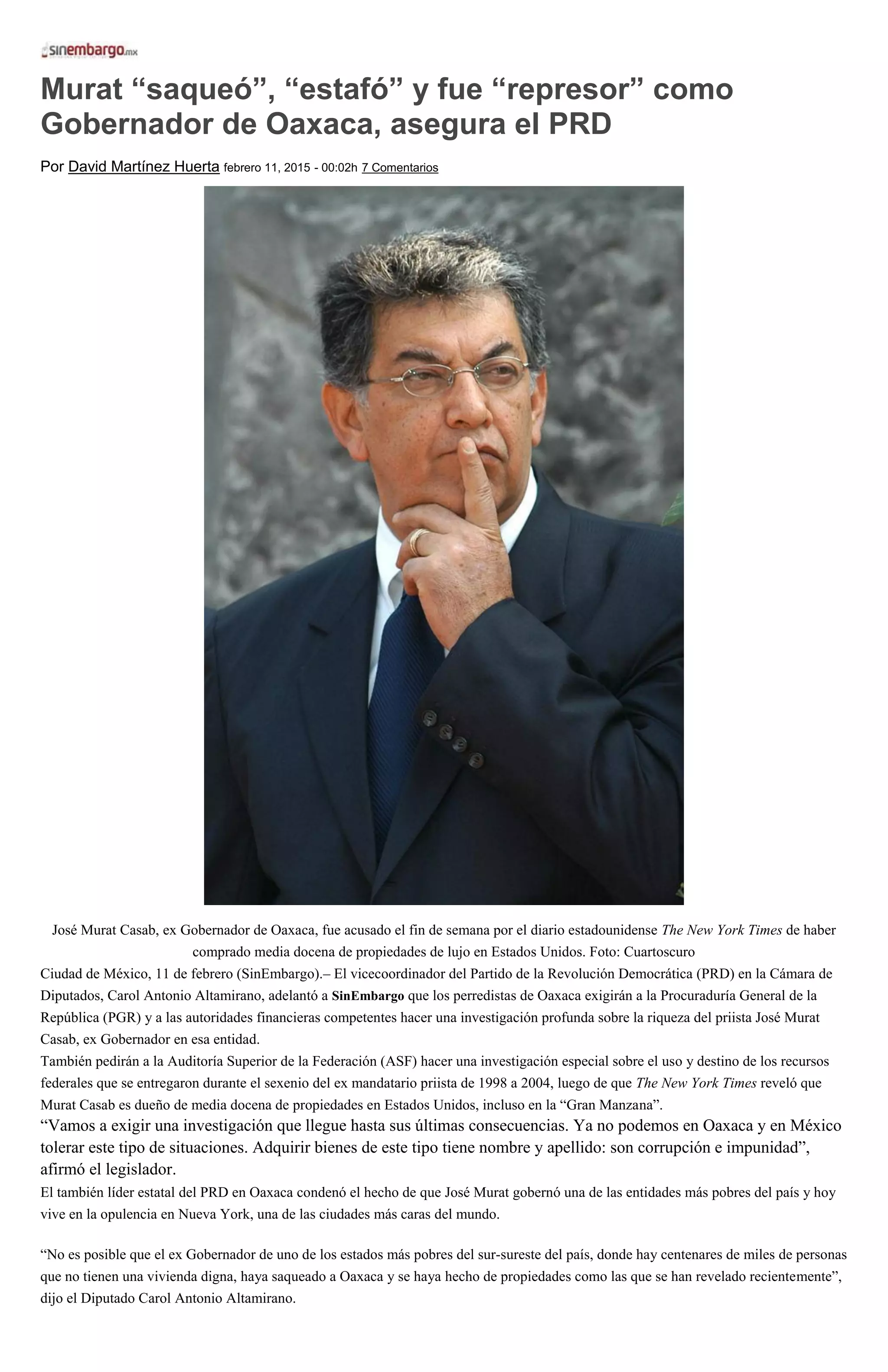 Murat “saqueó”, “estafó” y fue “represor” como
Gobernador de Oaxaca, asegura el PRD
Por David Martínez Huerta febrero 11, 2015 - 00:02h 7 Comentarios
José Murat Casab, ex Gobernador de Oaxaca, fue acusado el fin de semana por el diario estadounidense The New York Times de haber
comprado media docena de propiedades de lujo en Estados Unidos. Foto: Cuartoscuro
Ciudad de México, 11 de febrero (SinEmbargo).– El vicecoordinador del Partido de la Revolución Democrática (PRD) en la Cámara de
Diputados, Carol Antonio Altamirano, adelantó a SinEmbargo que los perredistas de Oaxaca exigirán a la Procuraduría General de la
República (PGR) y a las autoridades financieras competentes hacer una investigación profunda sobre la riqueza del priista José Murat
Casab, ex Gobernador en esa entidad.
También pedirán a la Auditoría Superior de la Federación (ASF) hacer una investigación especial sobre el uso y destino de los recursos
federales que se entregaron durante el sexenio del ex mandatario priista de 1998 a 2004, luego de que The New York Times reveló que
Murat Casab es dueño de media docena de propiedades en Estados Unidos, incluso en la “Gran Manzana”.
“Vamos a exigir una investigación que llegue hasta sus últimas consecuencias. Ya no podemos en Oaxaca y en México
tolerar este tipo de situaciones. Adquirir bienes de este tipo tiene nombre y apellido: son corrupción e impunidad”,
afirmó el legislador.
El también líder estatal del PRD en Oaxaca condenó el hecho de que José Murat gobernó una de las entidades más pobres del país y hoy
vive en la opulencia en Nueva York, una de las ciudades más caras del mundo.
“No es posible que el ex Gobernador de uno de los estados más pobres del sur-sureste del país, donde hay centenares de miles de personas
que no tienen una vivienda digna, haya saqueado a Oaxaca y se haya hecho de propiedades como las que se han revelado recientemente”,
dijo el Diputado Carol Antonio Altamirano.
 