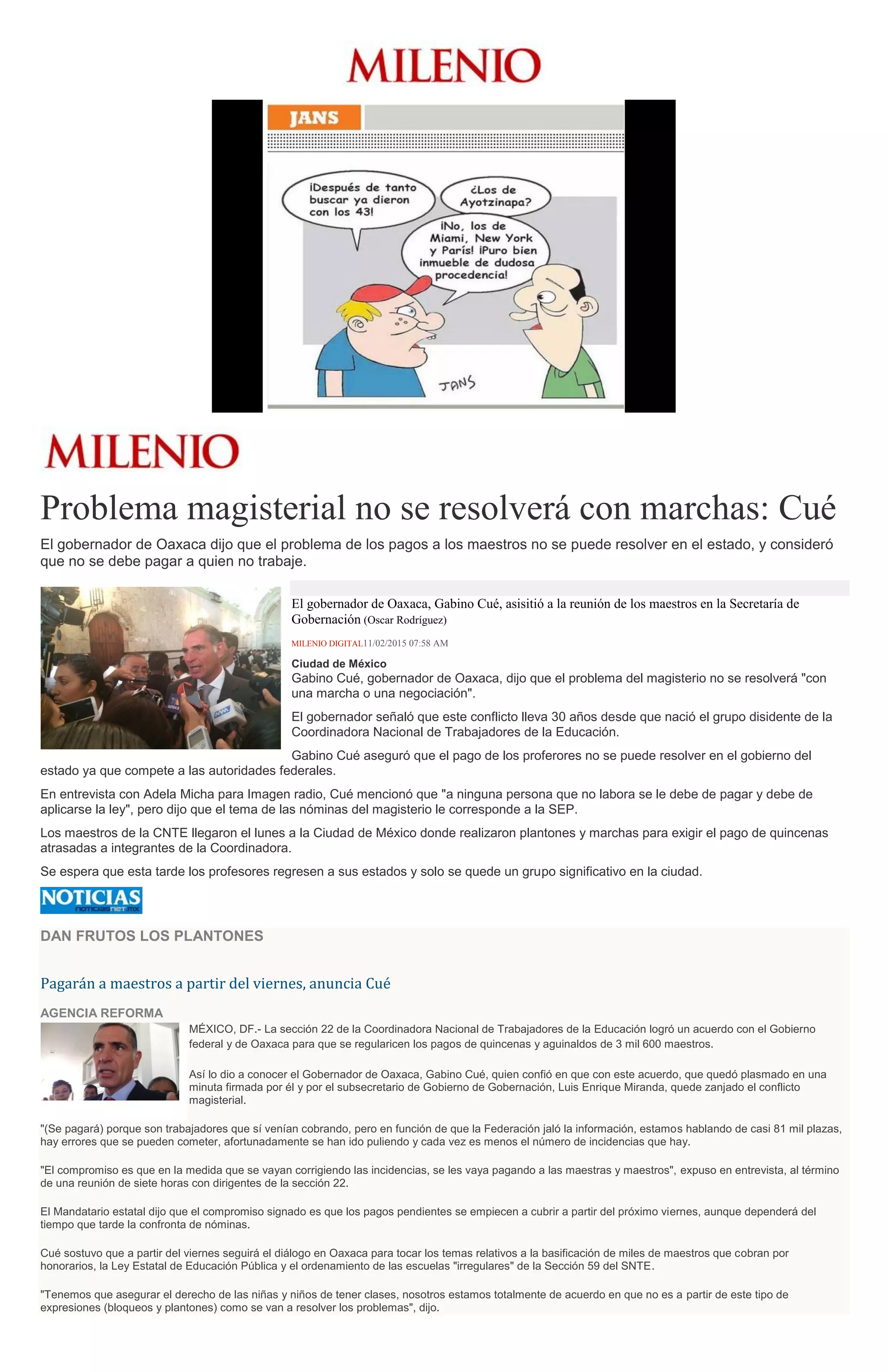 Problema magisterial no se resolverá con marchas: Cué
El gobernador de Oaxaca dijo que el problema de los pagos a los maestros no se puede resolver en el estado, y consideró
que no se debe pagar a quien no trabaje.
El gobernador de Oaxaca, Gabino Cué, asisitió a la reunión de los maestros en la Secretaría de
Gobernación (Oscar Rodríguez)
MILENIO DIGITAL11/02/2015 07:58 AM
Ciudad de México
Gabino Cué, gobernador de Oaxaca, dijo que el problema del magisterio no se resolverá "con
una marcha o una negociación".
El gobernador señaló que este conflicto lleva 30 años desde que nació el grupo disidente de la
Coordinadora Nacional de Trabajadores de la Educación.
Gabino Cué aseguró que el pago de los proferores no se puede resolver en el gobierno del
estado ya que compete a las autoridades federales.
En entrevista con Adela Micha para Imagen radio, Cué mencionó que "a ninguna persona que no labora se le debe de pagar y debe de
aplicarse la ley", pero dijo que el tema de las nóminas del magisterio le corresponde a la SEP.
Los maestros de la CNTE llegaron el lunes a la Ciudad de México donde realizaron plantones y marchas para exigir el pago de quincenas
atrasadas a integrantes de la Coordinadora.
Se espera que esta tarde los profesores regresen a sus estados y solo se quede un grupo significativo en la ciudad.
DAN FRUTOS LOS PLANTONES
Pagarán a maestros a partir del viernes, anuncia Cué
AGENCIA REFORMA
MÉXICO, DF.- La sección 22 de la Coordinadora Nacional de Trabajadores de la Educación logró un acuerdo con el Gobierno
federal y de Oaxaca para que se regularicen los pagos de quincenas y aguinaldos de 3 mil 600 maestros.
Así lo dio a conocer el Gobernador de Oaxaca, Gabino Cué, quien confió en que con este acuerdo, que quedó plasmado en una
minuta firmada por él y por el subsecretario de Gobierno de Gobernación, Luis Enrique Miranda, quede zanjado el conflicto
magisterial.
"(Se pagará) porque son trabajadores que sí venían cobrando, pero en función de que la Federación jaló la información, estamos hablando de casi 81 mil plazas,
hay errores que se pueden cometer, afortunadamente se han ido puliendo y cada vez es menos el número de incidencias que hay.
"El compromiso es que en la medida que se vayan corrigiendo las incidencias, se les vaya pagando a las maestras y maestros", expuso en entrevista, al término
de una reunión de siete horas con dirigentes de la sección 22.
El Mandatario estatal dijo que el compromiso signado es que los pagos pendientes se empiecen a cubrir a partir del próximo viernes, aunque dependerá del
tiempo que tarde la confronta de nóminas.
Cué sostuvo que a partir del viernes seguirá el diálogo en Oaxaca para tocar los temas relativos a la basificación de miles de maestros que cobran por
honorarios, la Ley Estatal de Educación Pública y el ordenamiento de las escuelas "irregulares" de la Sección 59 del SNTE.
"Tenemos que asegurar el derecho de las niñas y niños de tener clases, nosotros estamos totalmente de acuerdo en que no es a partir de este tipo de
expresiones (bloqueos y plantones) como se van a resolver los problemas", dijo.
 