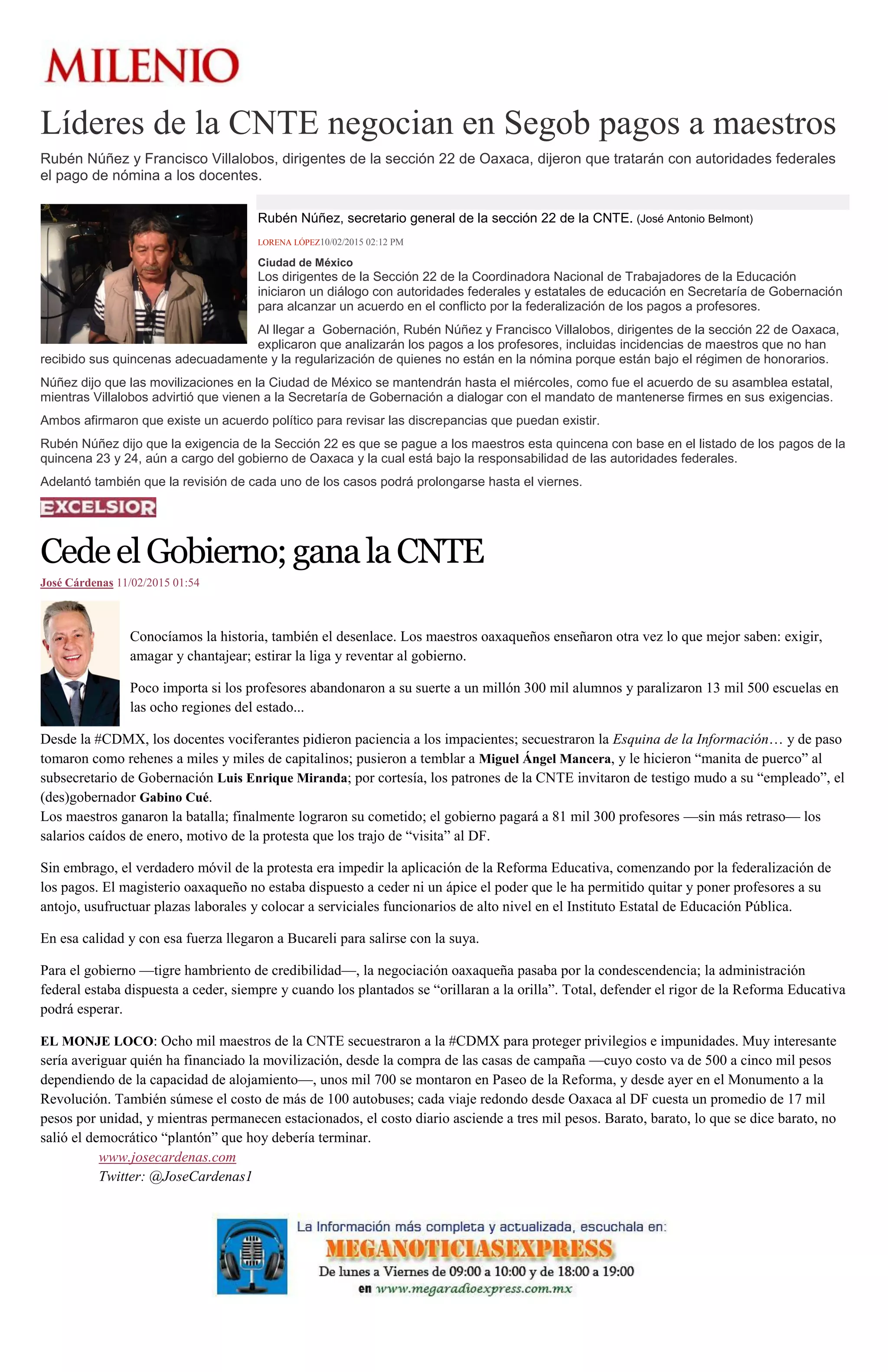 Líderes de la CNTE negocian en Segob pagos a maestros
Rubén Núñez y Francisco Villalobos, dirigentes de la sección 22 de Oaxaca, dijeron que tratarán con autoridades federales
el pago de nómina a los docentes.
Rubén Núñez, secretario general de la sección 22 de la CNTE. (José Antonio Belmont)
LORENA LÓPEZ10/02/2015 02:12 PM
Ciudad de México
Los dirigentes de la Sección 22 de la Coordinadora Nacional de Trabajadores de la Educación
iniciaron un diálogo con autoridades federales y estatales de educación en Secretaría de Gobernación
para alcanzar un acuerdo en el conflicto por la federalización de los pagos a profesores.
Al llegar a Gobernación, Rubén Núñez y Francisco Villalobos, dirigentes de la sección 22 de Oaxaca,
explicaron que analizarán los pagos a los profesores, incluidas incidencias de maestros que no han
recibido sus quincenas adecuadamente y la regularización de quienes no están en la nómina porque están bajo el régimen de honorarios.
Núñez dijo que las movilizaciones en la Ciudad de México se mantendrán hasta el miércoles, como fue el acuerdo de su asamblea estatal,
mientras Villalobos advirtió que vienen a la Secretaría de Gobernación a dialogar con el mandato de mantenerse firmes en sus exigencias.
Ambos afirmaron que existe un acuerdo político para revisar las discrepancias que puedan existir.
Rubén Núñez dijo que la exigencia de la Sección 22 es que se pague a los maestros esta quincena con base en el listado de los pagos de la
quincena 23 y 24, aún a cargo del gobierno de Oaxaca y la cual está bajo la responsabilidad de las autoridades federales.
Adelantó también que la revisión de cada uno de los casos podrá prolongarse hasta el viernes.
CedeelGobierno;ganalaCNTE
José Cárdenas 11/02/2015 01:54
Conocíamos la historia, también el desenlace. Los maestros oaxaqueños enseñaron otra vez lo que mejor saben: exigir,
amagar y chantajear; estirar la liga y reventar al gobierno.
Poco importa si los profesores abandonaron a su suerte a un millón 300 mil alumnos y paralizaron 13 mil 500 escuelas en
las ocho regiones del estado...
Desde la #CDMX, los docentes vociferantes pidieron paciencia a los impacientes; secuestraron la Esquina de la Información… y de paso
tomaron como rehenes a miles y miles de capitalinos; pusieron a temblar a Miguel Ángel Mancera, y le hicieron “manita de puerco” al
subsecretario de Gobernación Luis Enrique Miranda; por cortesía, los patrones de la CNTE invitaron de testigo mudo a su “empleado”, el
(des)gobernador Gabino Cué.
Los maestros ganaron la batalla; finalmente lograron su cometido; el gobierno pagará a 81 mil 300 profesores —sin más retraso— los
salarios caídos de enero, motivo de la protesta que los trajo de “visita” al DF.
Sin embrago, el verdadero móvil de la protesta era impedir la aplicación de la Reforma Educativa, comenzando por la federalización de
los pagos. El magisterio oaxaqueño no estaba dispuesto a ceder ni un ápice el poder que le ha permitido quitar y poner profesores a su
antojo, usufructuar plazas laborales y colocar a serviciales funcionarios de alto nivel en el Instituto Estatal de Educación Pública.
En esa calidad y con esa fuerza llegaron a Bucareli para salirse con la suya.
Para el gobierno —tigre hambriento de credibilidad—, la negociación oaxaqueña pasaba por la condescendencia; la administración
federal estaba dispuesta a ceder, siempre y cuando los plantados se “orillaran a la orilla”. Total, defender el rigor de la Reforma Educativa
podrá esperar.
EL MONJE LOCO: Ocho mil maestros de la CNTE secuestraron a la #CDMX para proteger privilegios e impunidades. Muy interesante
sería averiguar quién ha financiado la movilización, desde la compra de las casas de campaña —cuyo costo va de 500 a cinco mil pesos
dependiendo de la capacidad de alojamiento—, unos mil 700 se montaron en Paseo de la Reforma, y desde ayer en el Monumento a la
Revolución. También súmese el costo de más de 100 autobuses; cada viaje redondo desde Oaxaca al DF cuesta un promedio de 17 mil
pesos por unidad, y mientras permanecen estacionados, el costo diario asciende a tres mil pesos. Barato, barato, lo que se dice barato, no
salió el democrático “plantón” que hoy debería terminar.
www.josecardenas.com
Twitter: @JoseCardenas1
 