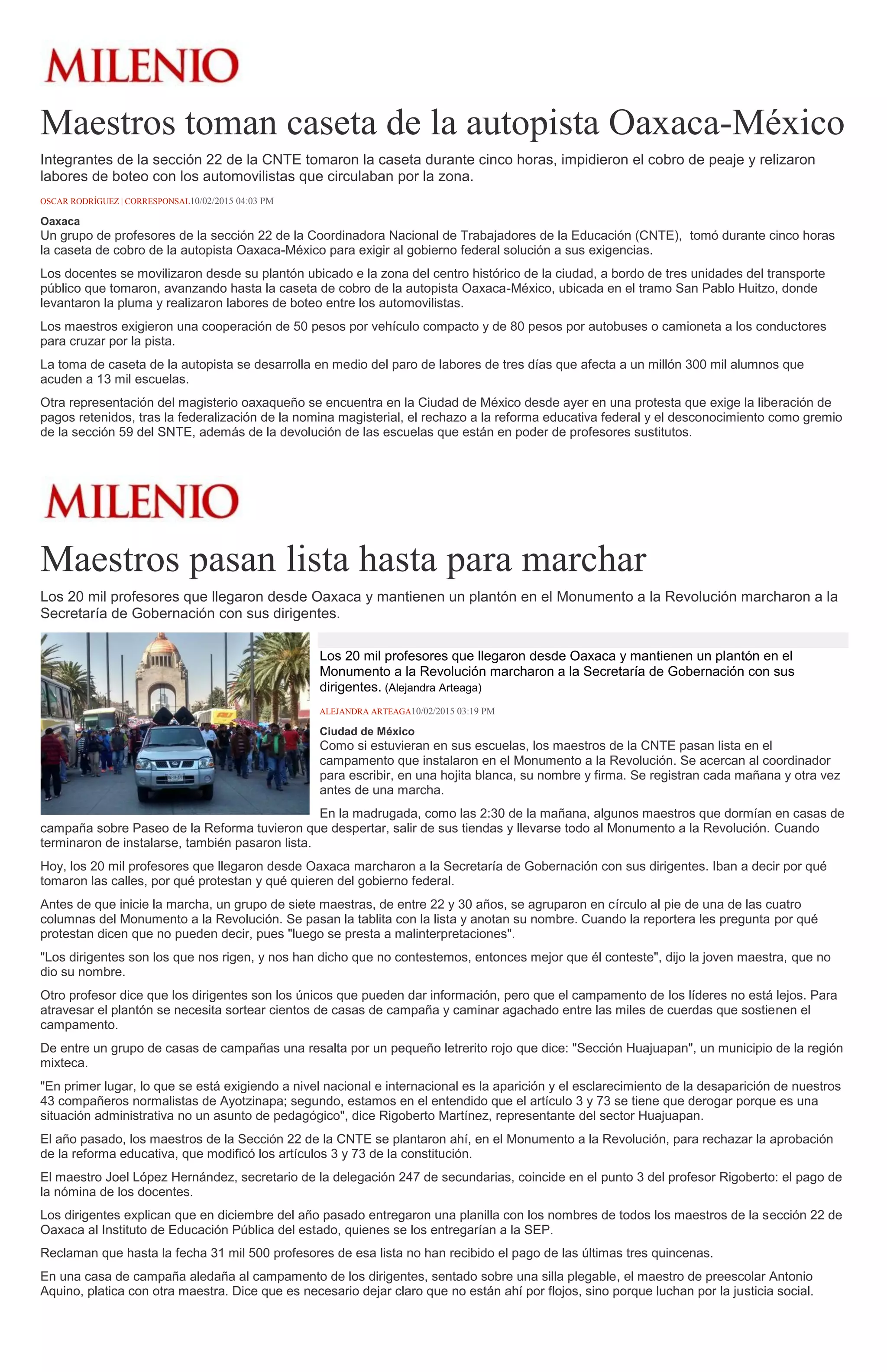 Maestros toman caseta de la autopista Oaxaca-México
Integrantes de la sección 22 de la CNTE tomaron la caseta durante cinco horas, impidieron el cobro de peaje y relizaron
labores de boteo con los automovilistas que circulaban por la zona.
OSCAR RODRÍGUEZ | CORRESPONSAL10/02/2015 04:03 PM
Oaxaca
Un grupo de profesores de la sección 22 de la Coordinadora Nacional de Trabajadores de la Educación (CNTE), tomó durante cinco horas
la caseta de cobro de la autopista Oaxaca-México para exigir al gobierno federal solución a sus exigencias.
Los docentes se movilizaron desde su plantón ubicado e la zona del centro histórico de la ciudad, a bordo de tres unidades del transporte
público que tomaron, avanzando hasta la caseta de cobro de la autopista Oaxaca-México, ubicada en el tramo San Pablo Huitzo, donde
levantaron la pluma y realizaron labores de boteo entre los automovilistas.
Los maestros exigieron una cooperación de 50 pesos por vehículo compacto y de 80 pesos por autobuses o camioneta a los conductores
para cruzar por la pista.
La toma de caseta de la autopista se desarrolla en medio del paro de labores de tres días que afecta a un millón 300 mil alumnos que
acuden a 13 mil escuelas.
Otra representación del magisterio oaxaqueño se encuentra en la Ciudad de México desde ayer en una protesta que exige la liberación de
pagos retenidos, tras la federalización de la nomina magisterial, el rechazo a la reforma educativa federal y el desconocimiento como gremio
de la sección 59 del SNTE, además de la devolución de las escuelas que están en poder de profesores sustitutos.
Maestros pasan lista hasta para marchar
Los 20 mil profesores que llegaron desde Oaxaca y mantienen un plantón en el Monumento a la Revolución marcharon a la
Secretaría de Gobernación con sus dirigentes.
Los 20 mil profesores que llegaron desde Oaxaca y mantienen un plantón en el
Monumento a la Revolución marcharon a la Secretaría de Gobernación con sus
dirigentes. (Alejandra Arteaga)
ALEJANDRA ARTEAGA10/02/2015 03:19 PM
Ciudad de México
Como si estuvieran en sus escuelas, los maestros de la CNTE pasan lista en el
campamento que instalaron en el Monumento a la Revolución. Se acercan al coordinador
para escribir, en una hojita blanca, su nombre y firma. Se registran cada mañana y otra vez
antes de una marcha.
En la madrugada, como las 2:30 de la mañana, algunos maestros que dormían en casas de
campaña sobre Paseo de la Reforma tuvieron que despertar, salir de sus tiendas y llevarse todo al Monumento a la Revolución. Cuando
terminaron de instalarse, también pasaron lista.
Hoy, los 20 mil profesores que llegaron desde Oaxaca marcharon a la Secretaría de Gobernación con sus dirigentes. Iban a decir por qué
tomaron las calles, por qué protestan y qué quieren del gobierno federal.
Antes de que inicie la marcha, un grupo de siete maestras, de entre 22 y 30 años, se agruparon en círculo al pie de una de las cuatro
columnas del Monumento a la Revolución. Se pasan la tablita con la lista y anotan su nombre. Cuando la reportera les pregunta por qué
protestan dicen que no pueden decir, pues "luego se presta a malinterpretaciones".
"Los dirigentes son los que nos rigen, y nos han dicho que no contestemos, entonces mejor que él conteste", dijo la joven maestra, que no
dio su nombre.
Otro profesor dice que los dirigentes son los únicos que pueden dar información, pero que el campamento de los líderes no está lejos. Para
atravesar el plantón se necesita sortear cientos de casas de campaña y caminar agachado entre las miles de cuerdas que sostienen el
campamento.
De entre un grupo de casas de campañas una resalta por un pequeño letrerito rojo que dice: "Sección Huajuapan", un municipio de la región
mixteca.
"En primer lugar, lo que se está exigiendo a nivel nacional e internacional es la aparición y el esclarecimiento de la desaparición de nuestros
43 compañeros normalistas de Ayotzinapa; segundo, estamos en el entendido que el artículo 3 y 73 se tiene que derogar porque es una
situación administrativa no un asunto de pedagógico", dice Rigoberto Martínez, representante del sector Huajuapan.
El año pasado, los maestros de la Sección 22 de la CNTE se plantaron ahí, en el Monumento a la Revolución, para rechazar la aprobación
de la reforma educativa, que modificó los artículos 3 y 73 de la constitución.
El maestro Joel López Hernández, secretario de la delegación 247 de secundarias, coincide en el punto 3 del profesor Rigoberto: el pago de
la nómina de los docentes.
Los dirigentes explican que en diciembre del año pasado entregaron una planilla con los nombres de todos los maestros de la sección 22 de
Oaxaca al Instituto de Educación Pública del estado, quienes se los entregarían a la SEP.
Reclaman que hasta la fecha 31 mil 500 profesores de esa lista no han recibido el pago de las últimas tres quincenas.
En una casa de campaña aledaña al campamento de los dirigentes, sentado sobre una silla plegable, el maestro de preescolar Antonio
Aquino, platica con otra maestra. Dice que es necesario dejar claro que no están ahí por flojos, sino porque luchan por la justicia social.
 