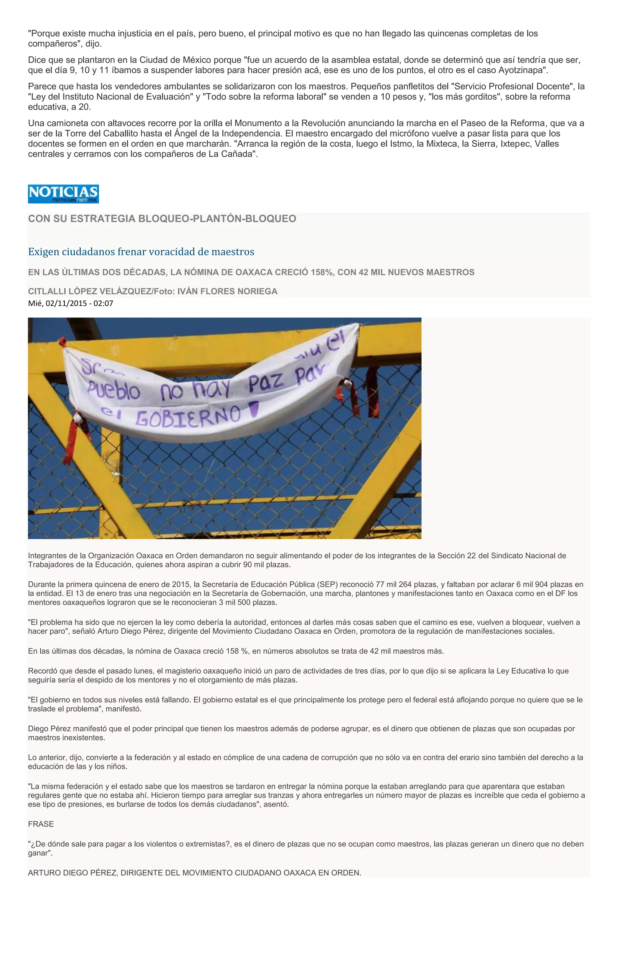"Porque existe mucha injusticia en el país, pero bueno, el principal motivo es que no han llegado las quincenas completas de los
compañeros", dijo.
Dice que se plantaron en la Ciudad de México porque "fue un acuerdo de la asamblea estatal, donde se determinó que así tendría que ser,
que el día 9, 10 y 11 íbamos a suspender labores para hacer presión acá, ese es uno de los puntos, el otro es el caso Ayotzinapa".
Parece que hasta los vendedores ambulantes se solidarizaron con los maestros. Pequeños panfletitos del "Servicio Profesional Docente", la
"Ley del Instituto Nacional de Evaluación" y "Todo sobre la reforma laboral" se venden a 10 pesos y, "los más gorditos", sobre la reforma
educativa, a 20.
Una camioneta con altavoces recorre por la orilla el Monumento a la Revolución anunciando la marcha en el Paseo de la Reforma, que va a
ser de la Torre del Caballito hasta el Ángel de la Independencia. El maestro encargado del micrófono vuelve a pasar lista para que los
docentes se formen en el orden en que marcharán. "Arranca la región de la costa, luego el Istmo, la Mixteca, la Sierra, Ixtepec, Valles
centrales y cerramos con los compañeros de La Cañada".
CON SU ESTRATEGIA BLOQUEO-PLANTÓN-BLOQUEO
Exigen ciudadanos frenar voracidad de maestros
EN LAS ÚLTIMAS DOS DÉCADAS, LA NÓMINA DE OAXACA CRECIÓ 158%, CON 42 MIL NUEVOS MAESTROS
CITLALLI LÓPEZ VELÁZQUEZ/Foto: IVÁN FLORES NORIEGA
Mié, 02/11/2015 - 02:07
Integrantes de la Organización Oaxaca en Orden demandaron no seguir alimentando el poder de los integrantes de la Sección 22 del Sindicato Nacional de
Trabajadores de la Educación, quienes ahora aspiran a cubrir 90 mil plazas.
Durante la primera quincena de enero de 2015, la Secretaría de Educación Pública (SEP) reconoció 77 mil 264 plazas, y faltaban por aclarar 6 mil 904 plazas en
la entidad. El 13 de enero tras una negociación en la Secretaría de Gobernación, una marcha, plantones y manifestaciones tanto en Oaxaca como en el DF los
mentores oaxaqueños lograron que se le reconocieran 3 mil 500 plazas.
"El problema ha sido que no ejercen la ley como debería la autoridad, entonces al darles más cosas saben que el camino es ese, vuelven a bloquear, vuelven a
hacer paro", señaló Arturo Diego Pérez, dirigente del Movimiento Ciudadano Oaxaca en Orden, promotora de la regulación de manifestaciones sociales.
En las últimas dos décadas, la nómina de Oaxaca creció 158 %, en números absolutos se trata de 42 mil maestros más.
Recordó que desde el pasado lunes, el magisterio oaxaqueño inició un paro de actividades de tres días, por lo que dijo si se aplicara la Ley Educativa lo que
seguiría sería el despido de los mentores y no el otorgamiento de más plazas.
"El gobierno en todos sus niveles está fallando. El gobierno estatal es el que principalmente los protege pero el federal está aflojando porque no quiere que se le
traslade el problema", manifestó.
Diego Pérez manifestó que el poder principal que tienen los maestros además de poderse agrupar, es el dinero que obtienen de plazas que son ocupadas por
maestros inexistentes.
Lo anterior, dijo, convierte a la federación y al estado en cómplice de una cadena de corrupción que no sólo va en contra del erario sino también del derecho a la
educación de las y los niños.
"La misma federación y el estado sabe que los maestros se tardaron en entregar la nómina porque la estaban arreglando para que aparentara que estaban
regulares gente que no estaba ahí. Hicieron tiempo para arreglar sus tranzas y ahora entregarles un número mayor de plazas es increíble que ceda el gobierno a
ese tipo de presiones, es burlarse de todos los demás ciudadanos", asentó.
FRASE
"¿De dónde sale para pagar a los violentos o extremistas?, es el dinero de plazas que no se ocupan como maestros, las plazas generan un dinero que no deben
ganar".
ARTURO DIEGO PÉREZ, DIRIGENTE DEL MOVIMIENTO CIUDADANO OAXACA EN ORDEN.
 