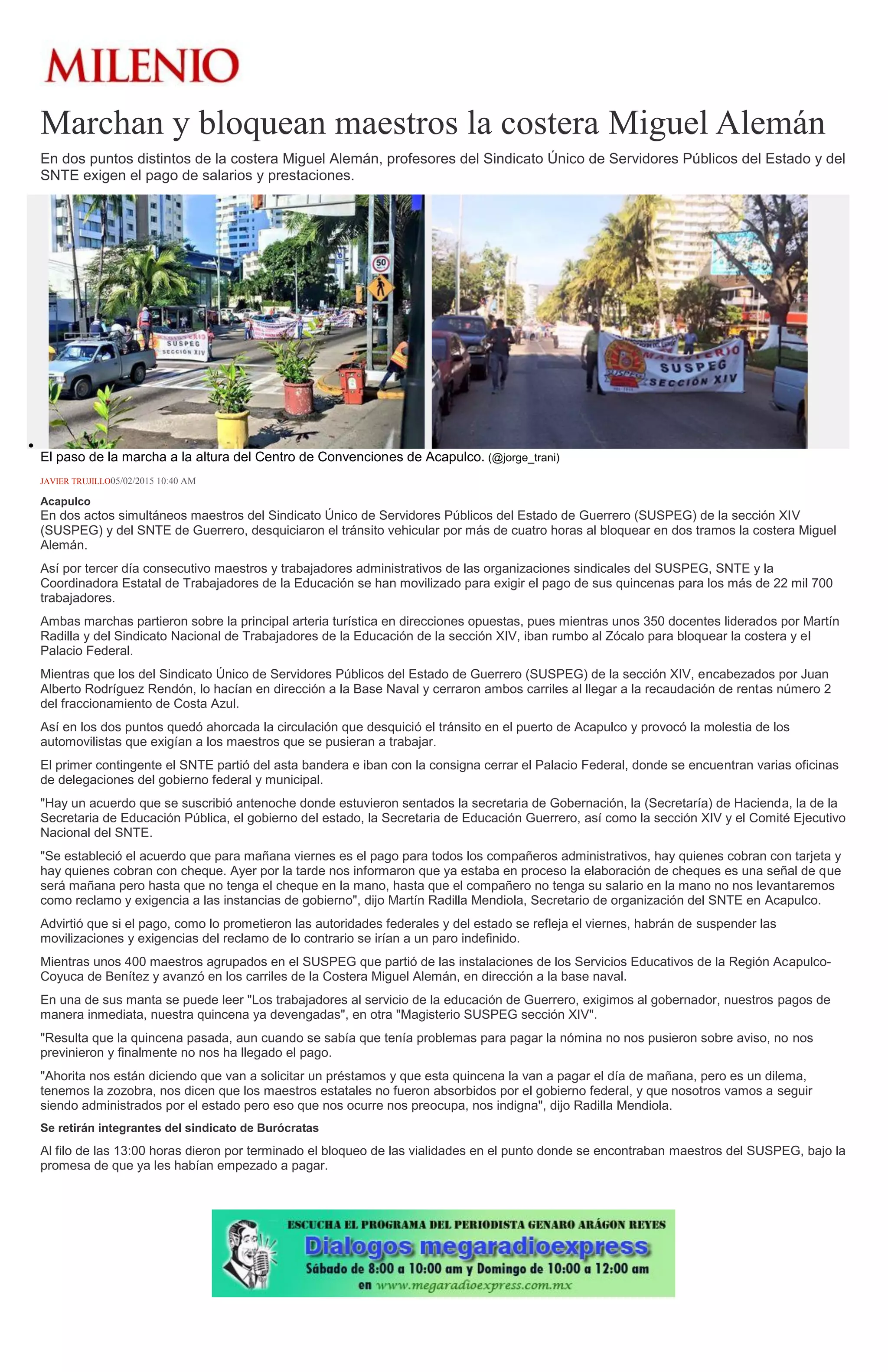 Marchan y bloquean maestros la costera Miguel Alemán
En dos puntos distintos de la costera Miguel Alemán, profesores del Sindicato Único de Servidores Públicos del Estado y del
SNTE exigen el pago de salarios y prestaciones.
El paso de la marcha a la altura del Centro de Convenciones de Acapulco. (@jorge_trani)
JAVIER TRUJILLO05/02/2015 10:40 AM
Acapulco
En dos actos simultáneos maestros del Sindicato Único de Servidores Públicos del Estado de Guerrero (SUSPEG) de la sección XIV
(SUSPEG) y del SNTE de Guerrero, desquiciaron el tránsito vehicular por más de cuatro horas al bloquear en dos tramos la costera Miguel
Alemán.
Así por tercer día consecutivo maestros y trabajadores administrativos de las organizaciones sindicales del SUSPEG, SNTE y la
Coordinadora Estatal de Trabajadores de la Educación se han movilizado para exigir el pago de sus quincenas para los más de 22 mil 700
trabajadores.
Ambas marchas partieron sobre la principal arteria turística en direcciones opuestas, pues mientras unos 350 docentes liderados por Martín
Radilla y del Sindicato Nacional de Trabajadores de la Educación de la sección XIV, iban rumbo al Zócalo para bloquear la costera y el
Palacio Federal.
Mientras que los del Sindicato Único de Servidores Públicos del Estado de Guerrero (SUSPEG) de la sección XIV, encabezados por Juan
Alberto Rodríguez Rendón, lo hacían en dirección a la Base Naval y cerraron ambos carriles al llegar a la recaudación de rentas número 2
del fraccionamiento de Costa Azul.
Así en los dos puntos quedó ahorcada la circulación que desquició el tránsito en el puerto de Acapulco y provocó la molestia de los
automovilistas que exigían a los maestros que se pusieran a trabajar.
El primer contingente el SNTE partió del asta bandera e iban con la consigna cerrar el Palacio Federal, donde se encuentran varias oficinas
de delegaciones del gobierno federal y municipal.
"Hay un acuerdo que se suscribió antenoche donde estuvieron sentados la secretaria de Gobernación, la (Secretaría) de Hacienda, la de la
Secretaria de Educación Pública, el gobierno del estado, la Secretaria de Educación Guerrero, así como la sección XIV y el Comité Ejecutivo
Nacional del SNTE.
"Se estableció el acuerdo que para mañana viernes es el pago para todos los compañeros administrativos, hay quienes cobran con tarjeta y
hay quienes cobran con cheque. Ayer por la tarde nos informaron que ya estaba en proceso la elaboración de cheques es una señal de que
será mañana pero hasta que no tenga el cheque en la mano, hasta que el compañero no tenga su salario en la mano no nos levantaremos
como reclamo y exigencia a las instancias de gobierno", dijo Martín Radilla Mendiola, Secretario de organización del SNTE en Acapulco.
Advirtió que si el pago, como lo prometieron las autoridades federales y del estado se refleja el viernes, habrán de suspender las
movilizaciones y exigencias del reclamo de lo contrario se irían a un paro indefinido.
Mientras unos 400 maestros agrupados en el SUSPEG que partió de las instalaciones de los Servicios Educativos de la Región Acapulco-
Coyuca de Benítez y avanzó en los carriles de la Costera Miguel Alemán, en dirección a la base naval.
En una de sus manta se puede leer "Los trabajadores al servicio de la educación de Guerrero, exigimos al gobernador, nuestros pagos de
manera inmediata, nuestra quincena ya devengadas", en otra "Magisterio SUSPEG sección XIV".
"Resulta que la quincena pasada, aun cuando se sabía que tenía problemas para pagar la nómina no nos pusieron sobre aviso, no nos
previnieron y finalmente no nos ha llegado el pago.
"Ahorita nos están diciendo que van a solicitar un préstamos y que esta quincena la van a pagar el día de mañana, pero es un dilema,
tenemos la zozobra, nos dicen que los maestros estatales no fueron absorbidos por el gobierno federal, y que nosotros vamos a seguir
siendo administrados por el estado pero eso que nos ocurre nos preocupa, nos indigna", dijo Radilla Mendiola.
Se retirán integrantes del sindicato de Burócratas
Al filo de las 13:00 horas dieron por terminado el bloqueo de las vialidades en el punto donde se encontraban maestros del SUSPEG, bajo la
promesa de que ya les habían empezado a pagar.
 