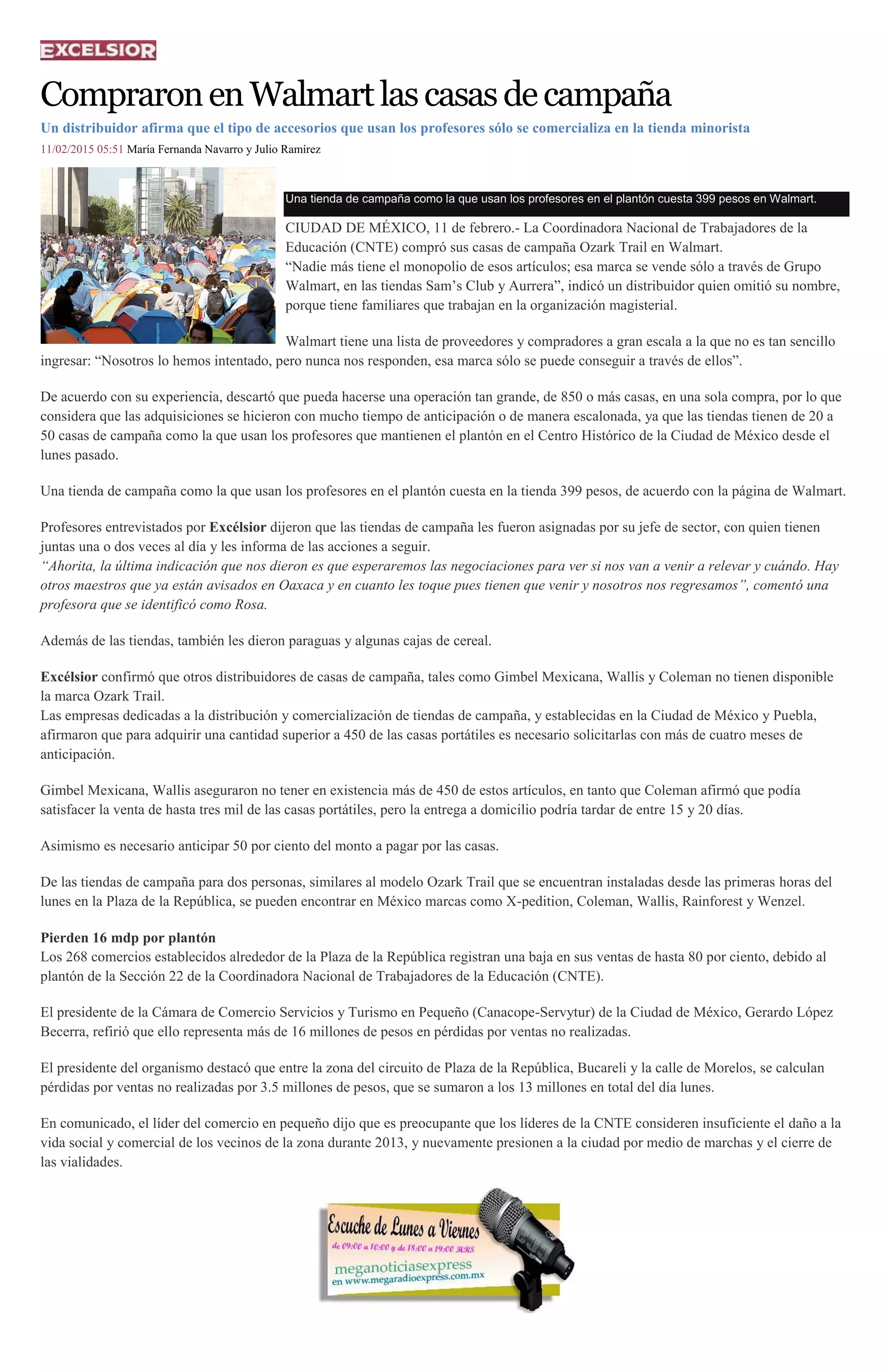 CompraronenWalmartlascasasdecampaña
Un distribuidor afirma que el tipo de accesorios que usan los profesores sólo se comercializa en la tienda minorista
11/02/2015 05:51 María Fernanda Navarro y Julio Ramírez
Una tienda de campaña como la que usan los profesores en el plantón cuesta 399 pesos en Walmart.
CIUDAD DE MÉXICO, 11 de febrero.- La Coordinadora Nacional de Trabajadores de la
Educación (CNTE) compró sus casas de campaña Ozark Trail en Walmart.
“Nadie más tiene el monopolio de esos artículos; esa marca se vende sólo a través de Grupo
Walmart, en las tiendas Sam’s Club y Aurrera”, indicó un distribuidor quien omitió su nombre,
porque tiene familiares que trabajan en la organización magisterial.
Walmart tiene una lista de proveedores y compradores a gran escala a la que no es tan sencillo
ingresar: “Nosotros lo hemos intentado, pero nunca nos responden, esa marca sólo se puede conseguir a través de ellos”.
De acuerdo con su experiencia, descartó que pueda hacerse una operación tan grande, de 850 o más casas, en una sola compra, por lo que
considera que las adquisiciones se hicieron con mucho tiempo de anticipación o de manera escalonada, ya que las tiendas tienen de 20 a
50 casas de campaña como la que usan los profesores que mantienen el plantón en el Centro Histórico de la Ciudad de México desde el
lunes pasado.
Una tienda de campaña como la que usan los profesores en el plantón cuesta en la tienda 399 pesos, de acuerdo con la página de Walmart.
Profesores entrevistados por Excélsior dijeron que las tiendas de campaña les fueron asignadas por su jefe de sector, con quien tienen
juntas una o dos veces al día y les informa de las acciones a seguir.
“Ahorita, la última indicación que nos dieron es que esperaremos las negociaciones para ver si nos van a venir a relevar y cuándo. Hay
otros maestros que ya están avisados en Oaxaca y en cuanto les toque pues tienen que venir y nosotros nos regresamos”, comentó una
profesora que se identificó como Rosa.
Además de las tiendas, también les dieron paraguas y algunas cajas de cereal.
Excélsior confirmó que otros distribuidores de casas de campaña, tales como Gimbel Mexicana, Wallis y Coleman no tienen disponible
la marca Ozark Trail.
Las empresas dedicadas a la distribución y comercialización de tiendas de campaña, y establecidas en la Ciudad de México y Puebla,
afirmaron que para adquirir una cantidad superior a 450 de las casas portátiles es necesario solicitarlas con más de cuatro meses de
anticipación.
Gimbel Mexicana, Wallis aseguraron no tener en existencia más de 450 de estos artículos, en tanto que Coleman afirmó que podía
satisfacer la venta de hasta tres mil de las casas portátiles, pero la entrega a domicilio podría tardar de entre 15 y 20 días.
Asimismo es necesario anticipar 50 por ciento del monto a pagar por las casas.
De las tiendas de campaña para dos personas, similares al modelo Ozark Trail que se encuentran instaladas desde las primeras horas del
lunes en la Plaza de la República, se pueden encontrar en México marcas como X-pedition, Coleman, Wallis, Rainforest y Wenzel.
Pierden 16 mdp por plantón
Los 268 comercios establecidos alrededor de la Plaza de la República registran una baja en sus ventas de hasta 80 por ciento, debido al
plantón de la Sección 22 de la Coordinadora Nacional de Trabajadores de la Educación (CNTE).
El presidente de la Cámara de Comercio Servicios y Turismo en Pequeño (Canacope-Servytur) de la Ciudad de México, Gerardo López
Becerra, refirió que ello representa más de 16 millones de pesos en pérdidas por ventas no realizadas.
El presidente del organismo destacó que entre la zona del circuito de Plaza de la República, Bucareli y la calle de Morelos, se calculan
pérdidas por ventas no realizadas por 3.5 millones de pesos, que se sumaron a los 13 millones en total del día lunes.
En comunicado, el líder del comercio en pequeño dijo que es preocupante que los líderes de la CNTE consideren insuficiente el daño a la
vida social y comercial de los vecinos de la zona durante 2013, y nuevamente presionen a la ciudad por medio de marchas y el cierre de
las vialidades.
 
